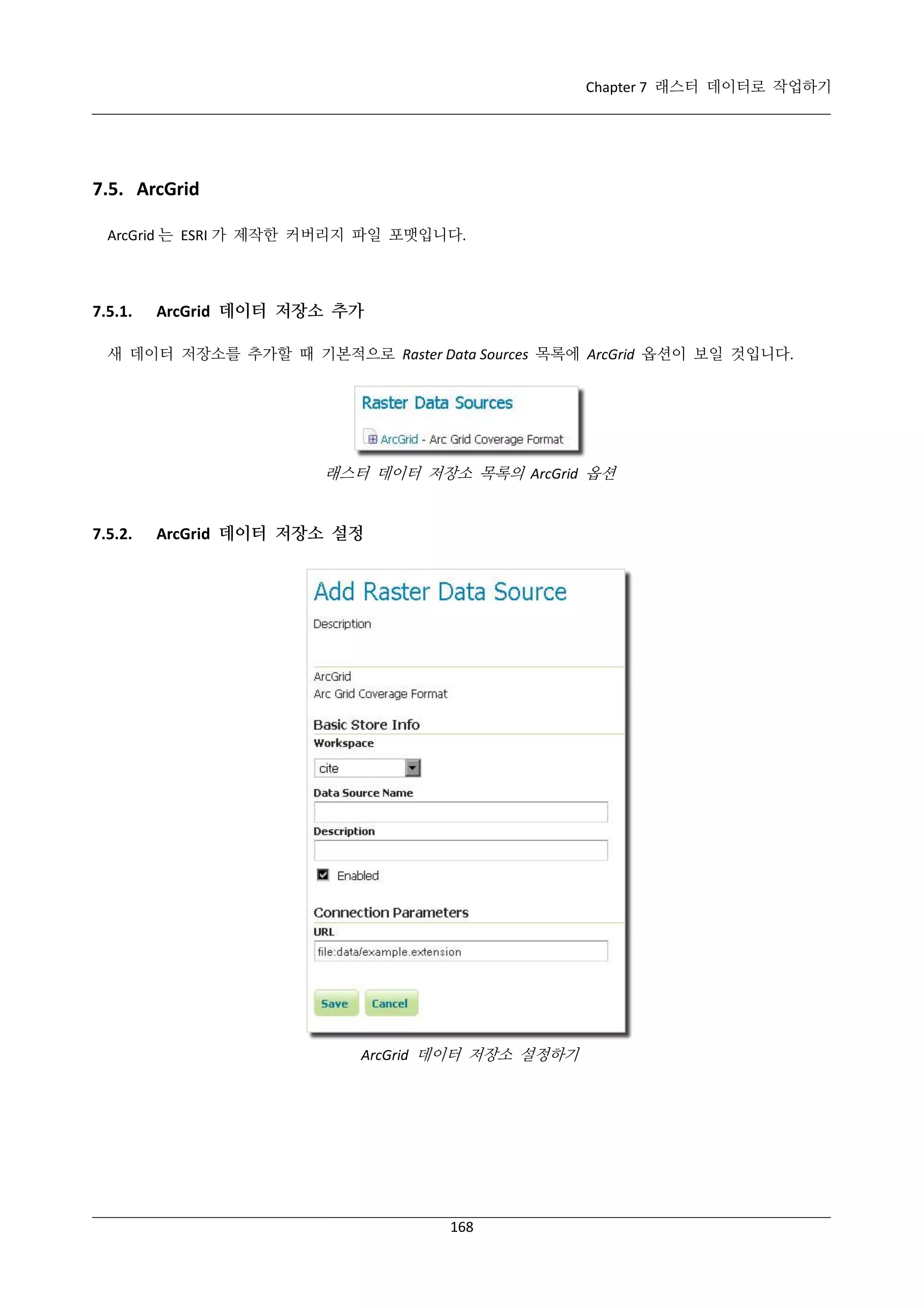 Chapter 7 래스터 데이터로 작업하기

7.5. ArcGrid
ArcGrid 는 ESRI 가 제작한 커버리지 파일 포맷입니다.

7.5.1.

ArcGrid 데이터 저장소 추가

새 데이터 저장소를 추가할 때 기본적으로 Raster Data Sources 목록에 ArcGrid 옵션이 보일 것입니다.

래스터 데이터 저장소 목록의 ArcGrid 옵션

7.5.2.

ArcGrid 데이터 저장소 설정

ArcGrid 데이터 저장소 설정하기

168

 