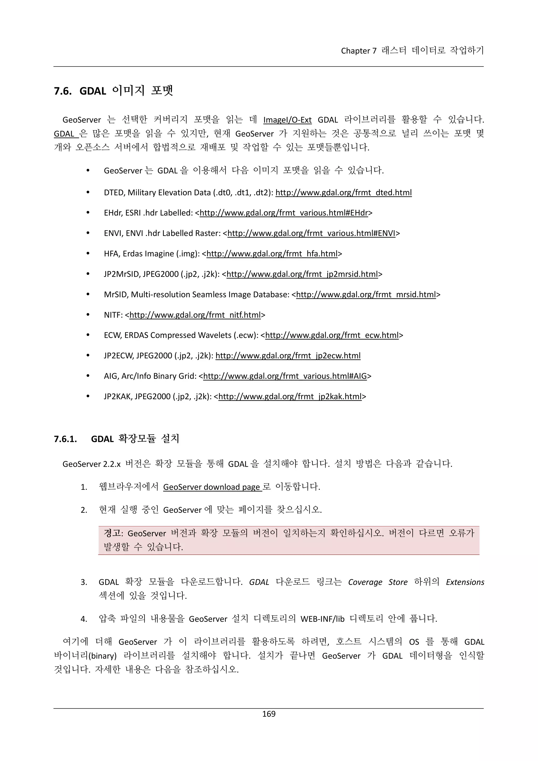 Chapter 7 래스터 데이터로 작업하기

7.6. GDAL 이미지 포맷
GeoServer 는 선택한 커버리지 포맷을 읽는 데 ImageI/O-Ext GDAL 라이브러리를 활용할 수 있습니다.
GDAL 은 많은 포맷을 읽을 수 있지만, 현재 GeoServer 가 지원하는 것은 공통적으로 널리 쓰이는 포맷 몇
개와 오픈소스 서버에서 합법적으로 재배포 및 작업할 수 있는 포맷들뿐입니다.


GeoServer 는 GDAL 을 이용해서 다음 이미지 포맷을 읽을 수 있습니다.



DTED, Military Elevation Data (.dt0, .dt1, .dt2): http://www.gdal.org/frmt_dted.html



EHdr, ESRI .hdr Labelled: <http://www.gdal.org/frmt_various.html#EHdr>



ENVI, ENVI .hdr Labelled Raster: <http://www.gdal.org/frmt_various.html#ENVI>



HFA, Erdas Imagine (.img): <http://www.gdal.org/frmt_hfa.html>



JP2MrSID, JPEG2000 (.jp2, .j2k): <http://www.gdal.org/frmt_jp2mrsid.html>



MrSID, Multi-resolution Seamless Image Database: <http://www.gdal.org/frmt_mrsid.html>



NITF: <http://www.gdal.org/frmt_nitf.html>



ECW, ERDAS Compressed Wavelets (.ecw): <http://www.gdal.org/frmt_ecw.html>



JP2ECW, JPEG2000 (.jp2, .j2k): http://www.gdal.org/frmt_jp2ecw.html



AIG, Arc/Info Binary Grid: <http://www.gdal.org/frmt_various.html#AIG>



JP2KAK, JPEG2000 (.jp2, .j2k): <http://www.gdal.org/frmt_jp2kak.html>

GDAL 확장모듈 설치

7.6.1.

GeoServer 2.2.x 버전은 확장 모듈을 통해 GDAL 을 설치해야 합니다. 설치 방법은 다음과 같습니다.
1.

웹브라우저에서 GeoServer download page 로 이동합니다.

2.

현재 실행 중인 GeoServer 에 맞는 페이지를 찾으십시오.
경고: GeoServer 버전과 확장 모듈의 버전이 일치하는지 확인하십시오. 버전이 다르면 오류가
발생할 수 있습니다.

3.

GDAL 확장 모듈을 다운로드합니다. GDAL 다운로드 링크는 Coverage Store 하위의 Extensions
섹션에 있을 것입니다.

4.

압축 파일의 내용물을 GeoServer 설치 디렉토리의 WEB-INF/lib 디렉토리 안에 풉니다.

여기에 더해 GeoServer 가 이 라이브러리를 활용하도록 하려면, 호스트 시스템의 OS 를 통해 GDAL
바이너리(binary) 라이브러리를 설치해야 합니다. 설치가 끝나면 GeoServer 가 GDAL 데이터형을 인식할
것입니다. 자세한 내용은 다음을 참조하십시오.

169

 