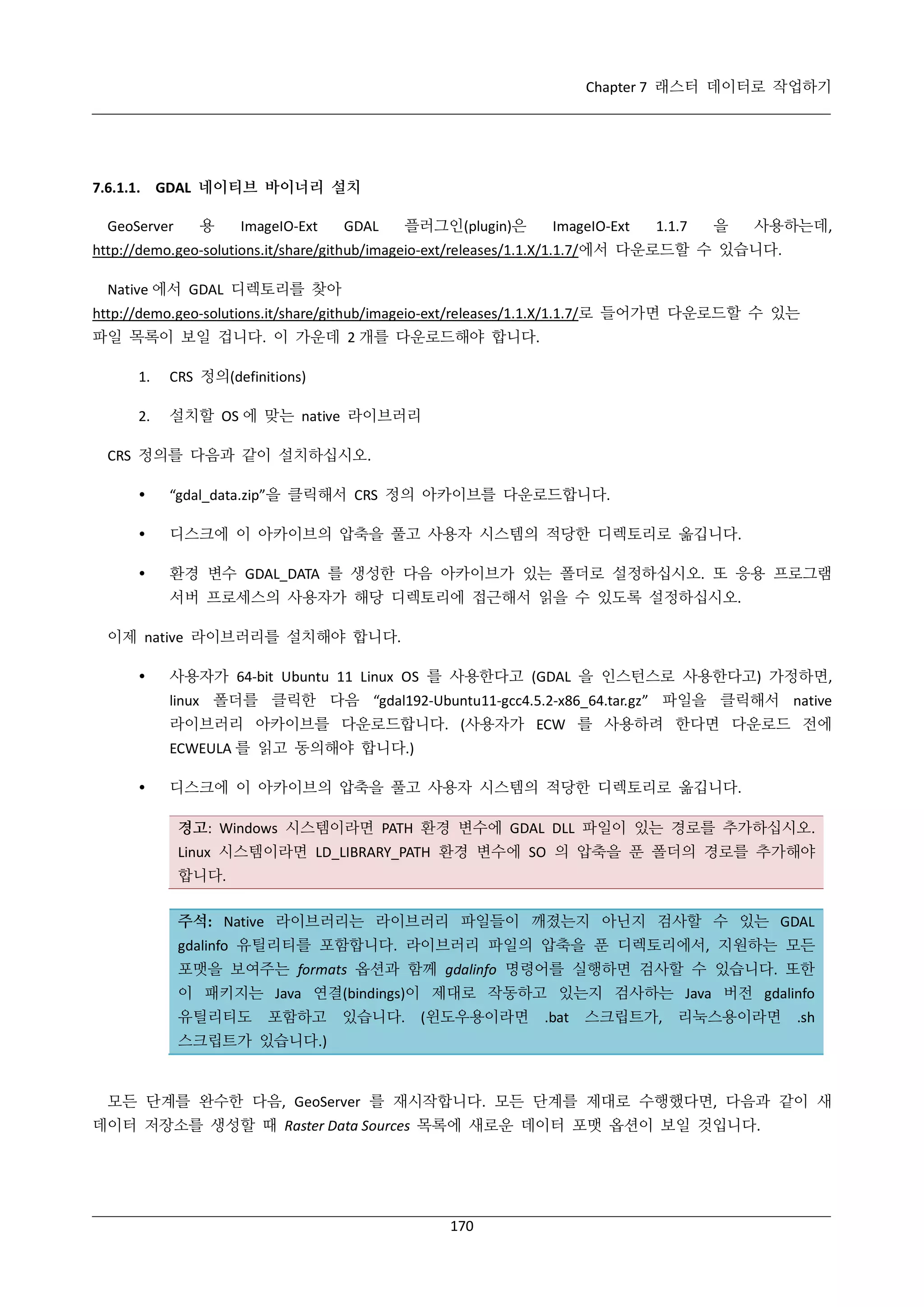 Chapter 7 래스터 데이터로 작업하기

7.6.1.1. GDAL 네이티브 바이너리 설치
GeoServer

용

ImageIO-Ext

GDAL

플러그인(plugin)은

ImageIO-Ext

1.1.7

을

사용하는데,

http://demo.geo-solutions.it/share/github/imageio-ext/releases/1.1.X/1.1.7/에서 다운로드할 수 있습니다.
Native 에서 GDAL 디렉토리를 찾아
http://demo.geo-solutions.it/share/github/imageio-ext/releases/1.1.X/1.1.7/로 들어가면 다운로드할 수 있는
파일 목록이 보일 겁니다. 이 가운데 2 개를 다운로드해야 합니다.
1.

CRS 정의(definitions)

2.

설치할 OS 에 맞는 native 라이브러리

CRS 정의를 다음과 같이 설치하십시오.


“gdal_data.zip”을 클릭해서 CRS 정의 아카이브를 다운로드합니다.



디스크에 이 아카이브의 압축을 풀고 사용자 시스템의 적당한 디렉토리로 옮깁니다.



환경 변수 GDAL_DATA 를 생성한 다음 아카이브가 있는 폴더로 설정하십시오. 또 응용 프로그램
서버 프로세스의 사용자가 해당 디렉토리에 접근해서 읽을 수 있도록 설정하십시오.

이제 native 라이브러리를 설치해야 합니다.


사용자가 64-bit Ubuntu 11 Linux OS 를 사용한다고 (GDAL 을 인스턴스로 사용한다고) 가정하면,
linux 폴더를 클릭한 다음 “gdal192-Ubuntu11-gcc4.5.2-x86_64.tar.gz” 파일을 클릭해서 native
라이브러리 아카이브를 다운로드합니다. (사용자가 ECW 를 사용하려 한다면 다운로드 전에
ECWEULA 를 읽고 동의해야 합니다.)



디스크에 이 아카이브의 압축을 풀고 사용자 시스템의 적당한 디렉토리로 옮깁니다.
경고: Windows 시스템이라면 PATH 환경 변수에 GDAL DLL 파일이 있는 경로를 추가하십시오.
Linux 시스템이라면 LD_LIBRARY_PATH 환경 변수에 SO 의 압축을 푼 폴더의 경로를 추가해야
합니다.
주석: Native 라이브러리는 라이브러리 파일들이 깨졌는지 아닌지 검사할 수 있는 GDAL
gdalinfo 유틸리티를 포함합니다. 라이브러리 파일의 압축을 푼 디렉토리에서, 지원하는 모든
포맷을 보여주는 formats 옵션과 함께 gdalinfo 명령어를 실행하면 검사할 수 있습니다. 또한
이 패키지는 Java 연결(bindings)이 제대로 작동하고 있는지 검사하는 Java 버전 gdalinfo
유틸리티도

포함하고

있습니다.

(윈도우용이라면

.bat

스크립트가, 리눅스용이라면

.sh

스크립트가 있습니다.)

모든 단계를 완수한 다음, GeoServer 를 재시작합니다. 모든 단계를 제대로 수행했다면, 다음과 같이 새
데이터 저장소를 생성할 때 Raster Data Sources 목록에 새로운 데이터 포맷 옵션이 보일 것입니다.

170

 