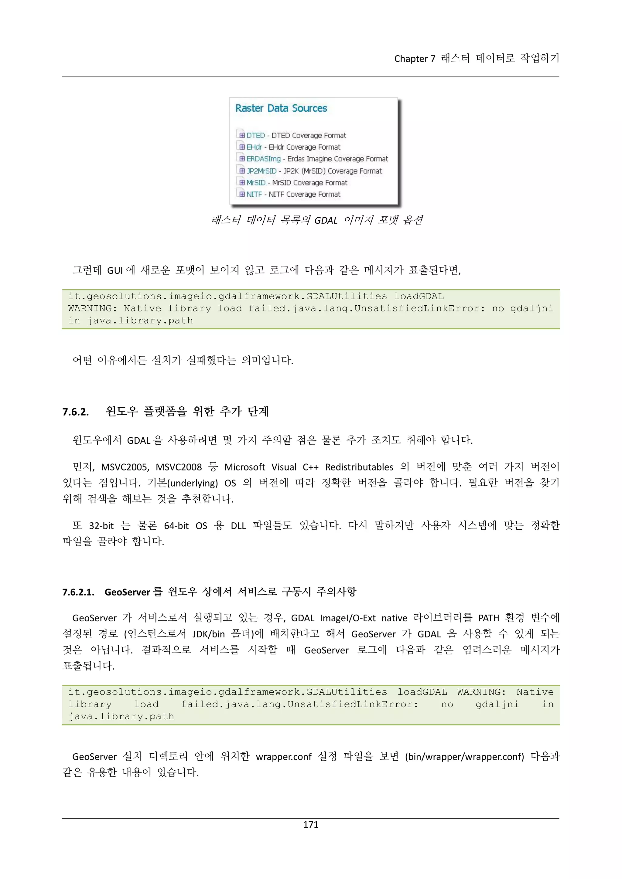 Chapter 7 래스터 데이터로 작업하기

래스터 데이터 목록의 GDAL 이미지 포맷 옵션

그런데 GUI 에 새로운 포맷이 보이지 않고 로그에 다음과 같은 메시지가 표출된다면,
it.geosolutions.imageio.gdalframework.GDALUtilities loadGDAL
WARNING: Native library load failed.java.lang.UnsatisfiedLinkError: no gdaljni
in java.library.path

어떤 이유에서든 설치가 실패했다는 의미입니다.

7.6.2.

윈도우 플랫폼을 위한 추가 단계

윈도우에서 GDAL 을 사용하려면 몇 가지 주의할 점은 물론 추가 조치도 취해야 합니다.
먼저, MSVC2005, MSVC2008 등 Microsoft Visual C++ Redistributables 의 버전에 맞춘 여러 가지 버전이
있다는 점입니다. 기본(underlying) OS 의 버전에 따라 정확한 버전을 골라야 합니다. 필요한 버전을 찾기
위해 검색을 해보는 것을 추천합니다.
또 32-bit 는 물론 64-bit OS 용 DLL 파일들도 있습니다. 다시 말하지만 사용자 시스템에 맞는 정확한
파일을 골라야 합니다.

7.6.2.1. GeoServer 를 윈도우 상에서 서비스로 구동시 주의사항
GeoServer 가 서비스로서 실행되고 있는 경우, GDAL ImageI/O-Ext native 라이브러리를 PATH 환경 변수에
설정된 경로 (인스턴스로서 JDK/bin 폴더)에 배치한다고 해서 GeoServer 가 GDAL 을 사용할 수 있게 되는
것은 아닙니다. 결과적으로 서비스를 시작할 때 GeoServer 로그에 다음과 같은 염려스러운 메시지가
표출됩니다.
it.geosolutions.imageio.gdalframework.GDALUtilities loadGDAL WARNING: Native
library
load
failed.java.lang.UnsatisfiedLinkError:
no
gdaljni
in
java.library.path

GeoServer 설치 디렉토리 안에 위치한 wrapper.conf 설정 파일을 보면 (bin/wrapper/wrapper.conf) 다음과
같은 유용한 내용이 있습니다.

171

 
