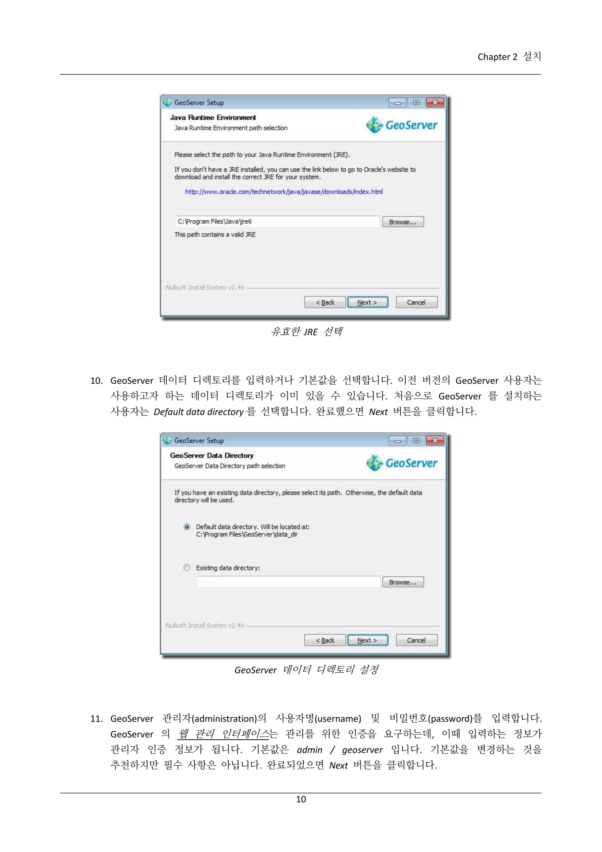 Chapter 2 설치

유효한 JRE 선택

10. GeoServer 데이터 디렉토리를 입력하거나 기본값을 선택합니다. 이전 버전의 GeoServer 사용자는
사용하고자 하는 데이터 디렉토리가 이미 있을 수 있습니다. 처음으로 GeoServer 를 설치하는
사용자는 Default data directory 를 선택합니다. 완료했으면 Next 버튼을 클릭합니다.

GeoServer 데이터 디렉토리 설정

11. GeoServer 관리자(administration)의 사용자명(username) 및 비밀번호(password)를 입력합니다.
GeoServer 의 웹 관리 인터페이스는 관리를 위한 인증을 요구하는데, 이때 입력하는 정보가
관리자 인증 정보가 됩니다. 기본값은 admin / geoserver 입니다. 기본값을 변경하는 것을
추천하지만 필수 사항은 아닙니다. 완료되었으면 Next 버튼을 클릭합니다.
10

 