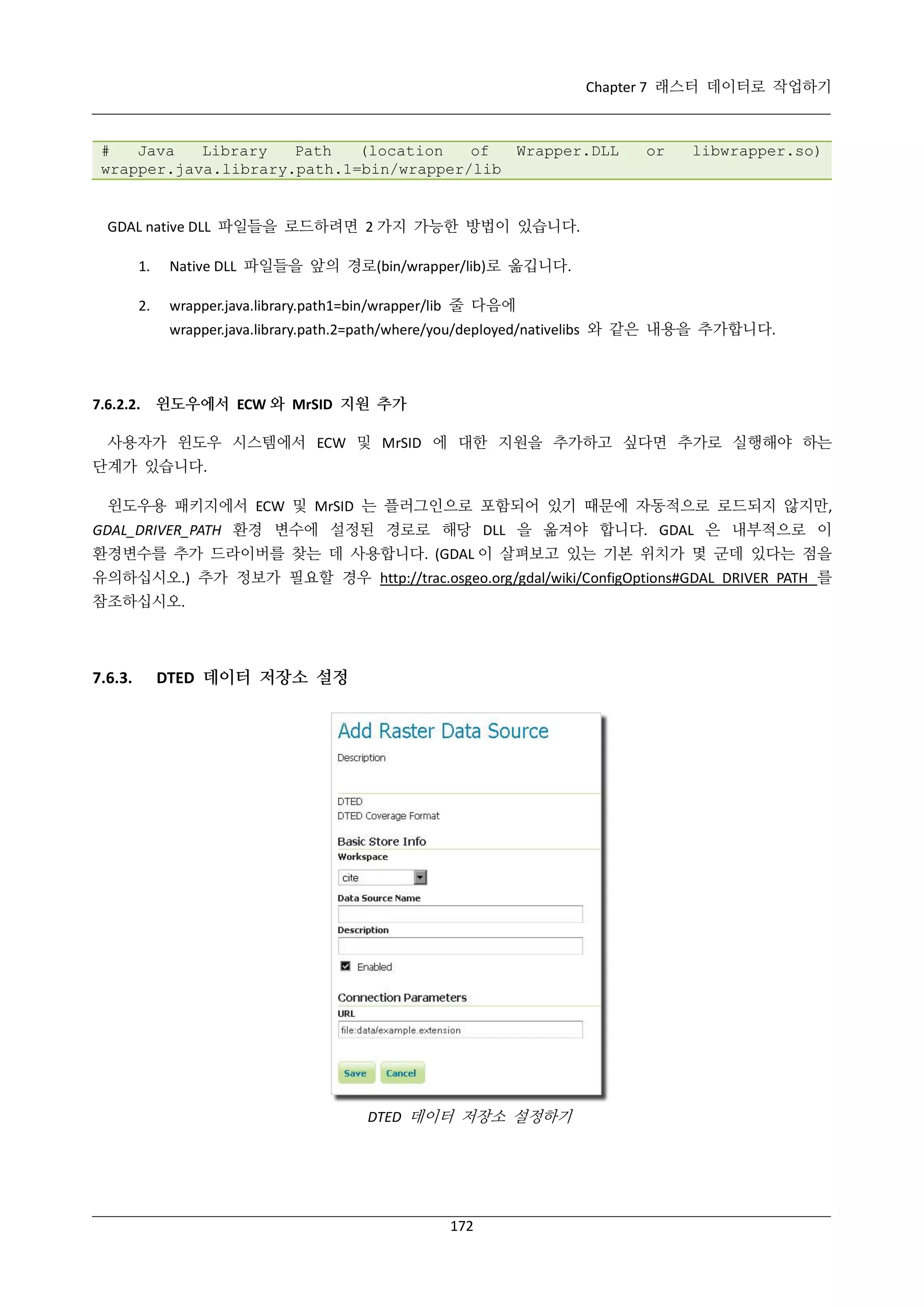 Chapter 7 래스터 데이터로 작업하기

#
Java
Library
Path
(location
of
Wrapper.DLL
wrapper.java.library.path.1=bin/wrapper/lib

or

libwrapper.so)

GDAL native DLL 파일들을 로드하려면 2 가지 가능한 방법이 있습니다.
1.

Native DLL 파일들을 앞의 경로(bin/wrapper/lib)로 옮깁니다.

2.

wrapper.java.library.path1=bin/wrapper/lib 줄 다음에
wrapper.java.library.path.2=path/where/you/deployed/nativelibs 와 같은 내용을 추가합니다.

7.6.2.2. 윈도우에서 ECW 와 MrSID 지원 추가
사용자가 윈도우 시스템에서 ECW 및 MrSID 에 대한 지원을 추가하고 싶다면 추가로 실행해야 하는
단계가 있습니다.
윈도우용 패키지에서 ECW 및 MrSID 는 플러그인으로 포함되어 있기 때문에 자동적으로 로드되지 않지만,
GDAL_DRIVER_PATH 환경 변수에 설정된 경로로 해당 DLL 을 옮겨야 합니다. GDAL 은 내부적으로 이
환경변수를 추가 드라이버를 찾는 데 사용합니다. (GDAL 이 살펴보고 있는 기본 위치가 몇 군데 있다는 점을
유의하십시오.) 추가 정보가 필요할 경우 http://trac.osgeo.org/gdal/wiki/ConfigOptions#GDAL_DRIVER_PATH 를
참조하십시오.

7.6.3.

DTED 데이터 저장소 설정

DTED 데이터 저장소 설정하기

172

 
