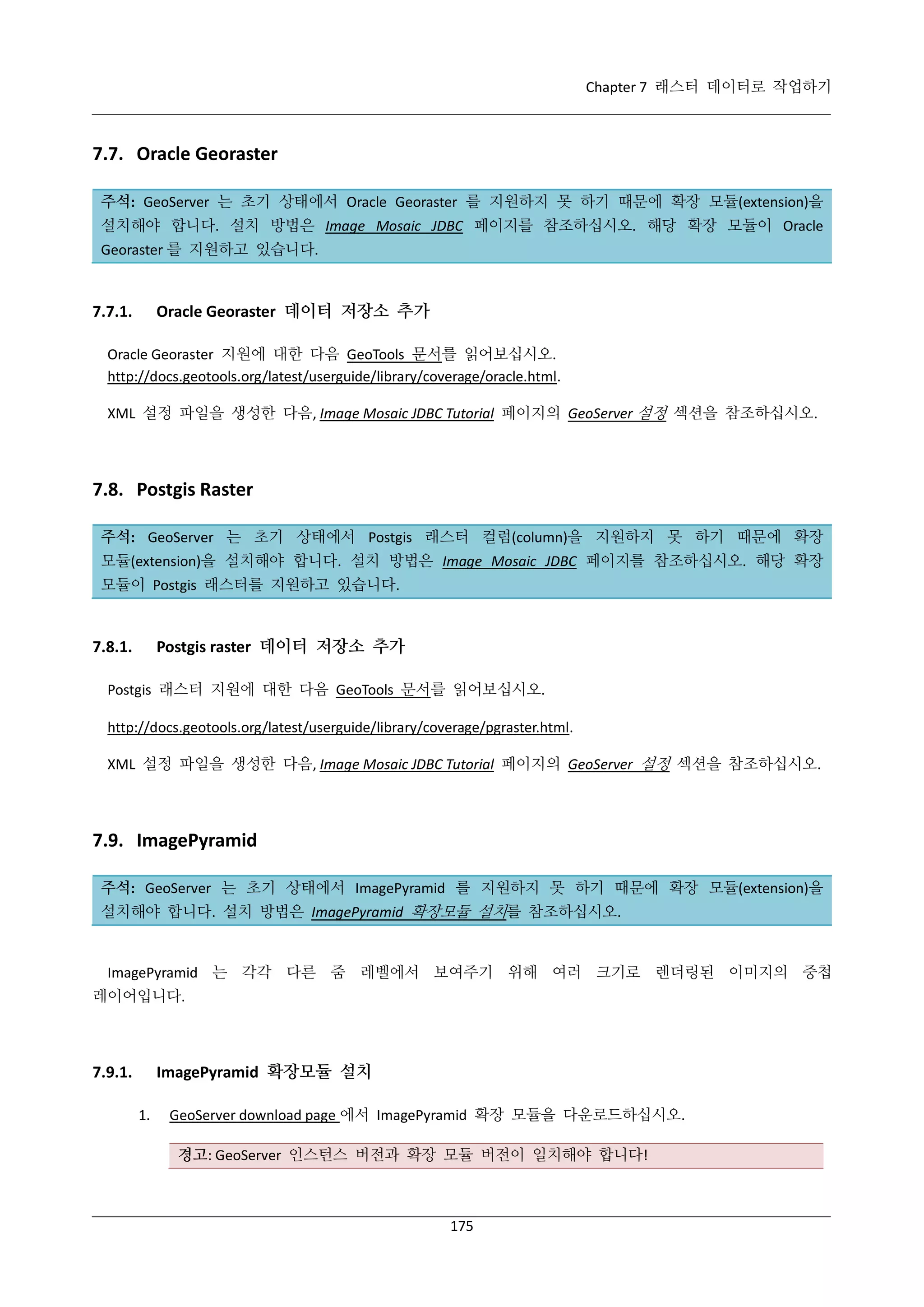 Chapter 7 래스터 데이터로 작업하기

7.7. Oracle Georaster
주석: GeoServer 는 초기 상태에서 Oracle Georaster 를 지원하지 못 하기 때문에 확장 모듈(extension)을
설치해야 합니다. 설치 방법은 Image Mosaic JDBC 페이지를 참조하십시오. 해당 확장 모듈이 Oracle
Georaster 를 지원하고 있습니다.

Oracle Georaster 데이터 저장소 추가

7.7.1.

Oracle Georaster 지원에 대한 다음 GeoTools 문서를 읽어보십시오.
http://docs.geotools.org/latest/userguide/library/coverage/oracle.html.
XML 설정 파일을 생성한 다음, Image Mosaic JDBC Tutorial 페이지의 GeoServer 설정 섹션을 참조하십시오.

7.8. Postgis Raster
주석: GeoServer 는 초기 상태에서 Postgis 래스터 컬럼(column)을 지원하지 못 하기 때문에 확장
모듈(extension)을 설치해야 합니다. 설치 방법은 Image Mosaic JDBC 페이지를 참조하십시오. 해당 확장
모듈이 Postgis 래스터를 지원하고 있습니다.

Postgis raster 데이터 저장소 추가

7.8.1.

Postgis 래스터 지원에 대한 다음 GeoTools 문서를 읽어보십시오.
http://docs.geotools.org/latest/userguide/library/coverage/pgraster.html.
XML 설정 파일을 생성한 다음, Image Mosaic JDBC Tutorial 페이지의 GeoServer 설정 섹션을 참조하십시오.

7.9. ImagePyramid
주석: GeoServer 는 초기 상태에서 ImagePyramid 를 지원하지 못 하기 때문에 확장 모듈(extension)을
설치해야 합니다. 설치 방법은 ImagePyramid 확장모듈 설치를 참조하십시오.

ImagePyramid 는 각각 다른 줌 레벨에서 보여주기 위해 여러 크기로 렌더링된 이미지의 중첩
레이어입니다.

ImagePyramid 확장모듈 설치

7.9.1.
1.

GeoServer download page 에서 ImagePyramid 확장 모듈을 다운로드하십시오.
경고: GeoServer 인스턴스 버전과 확장 모듈 버전이 일치해야 합니다!

175

 