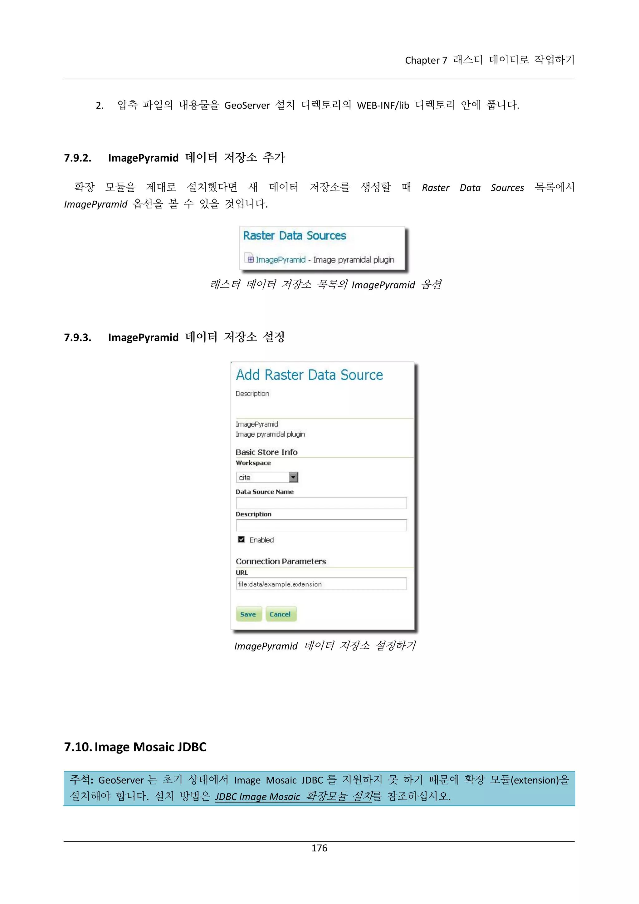 Chapter 7 래스터 데이터로 작업하기

2.

7.9.2.

압축 파일의 내용물을 GeoServer 설치 디렉토리의 WEB-INF/lib 디렉토리 안에 풉니다.

ImagePyramid 데이터 저장소 추가

확장 모듈을 제대로 설치했다면 새 데이터 저장소를 생성할 때 Raster Data Sources 목록에서
ImagePyramid 옵션을 볼 수 있을 것입니다.

래스터 데이터 저장소 목록의 ImagePyramid 옵션

7.9.3.

ImagePyramid 데이터 저장소 설정

ImagePyramid 데이터 저장소 설정하기

7.10. Image Mosaic JDBC
주석: GeoServer 는 초기 상태에서 Image Mosaic JDBC 를 지원하지 못 하기 때문에 확장 모듈(extension)을
설치해야 합니다. 설치 방법은 JDBC Image Mosaic 확장모듈 설치를 참조하십시오.

176

 