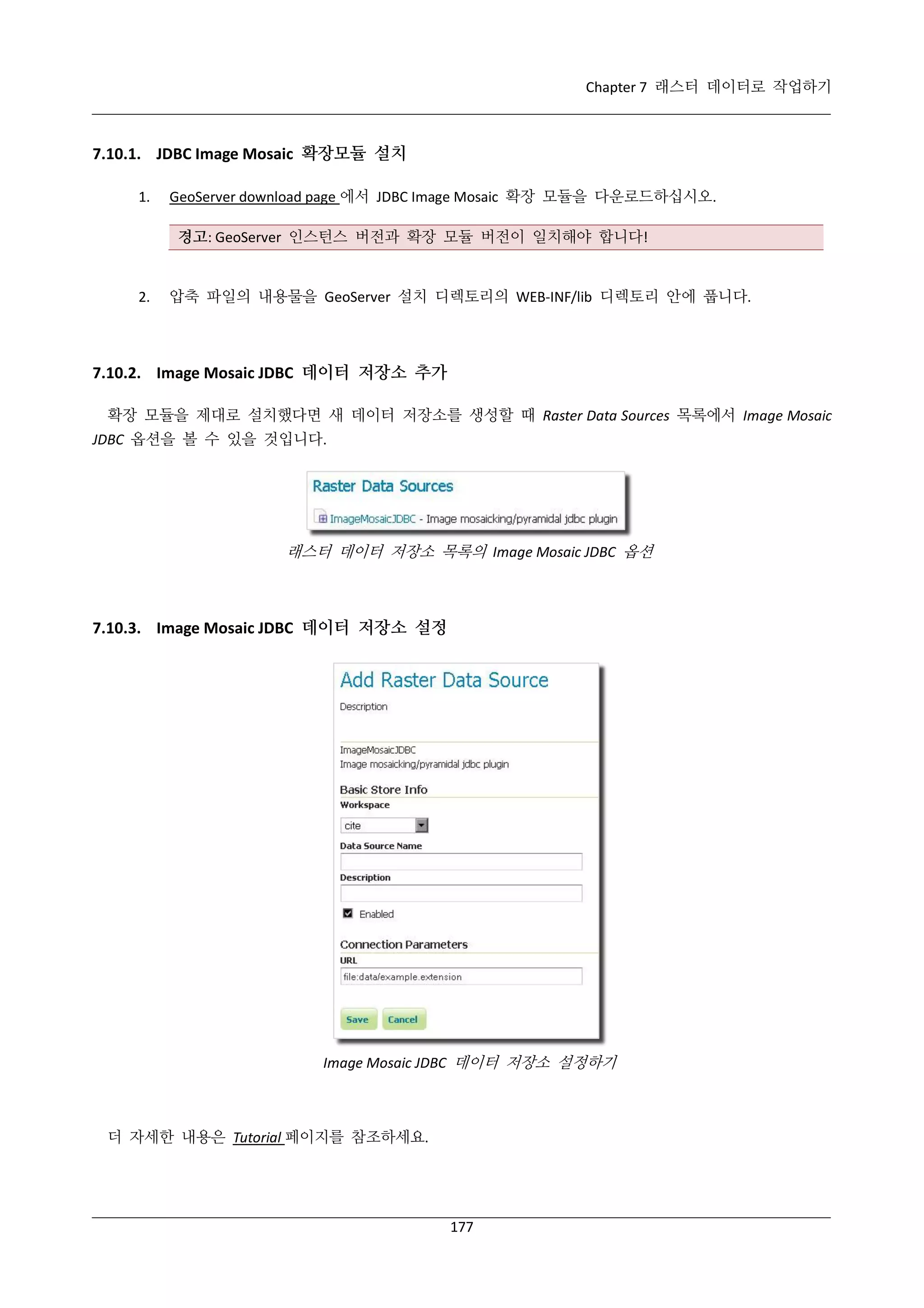 Chapter 7 래스터 데이터로 작업하기

7.10.1. JDBC Image Mosaic 확장모듈 설치
1.

GeoServer download page 에서 JDBC Image Mosaic 확장 모듈을 다운로드하십시오.
경고: GeoServer 인스턴스 버전과 확장 모듈 버전이 일치해야 합니다!

2.

압축 파일의 내용물을 GeoServer 설치 디렉토리의 WEB-INF/lib 디렉토리 안에 풉니다.

7.10.2. Image Mosaic JDBC 데이터 저장소 추가
확장 모듈을 제대로 설치했다면 새 데이터 저장소를 생성할 때 Raster Data Sources 목록에서 Image Mosaic
JDBC 옵션을 볼 수 있을 것입니다.

래스터 데이터 저장소 목록의 Image Mosaic JDBC 옵션

7.10.3. Image Mosaic JDBC 데이터 저장소 설정

Image Mosaic JDBC 데이터 저장소 설정하기

더 자세한 내용은 Tutorial 페이지를 참조하세요.

177

 