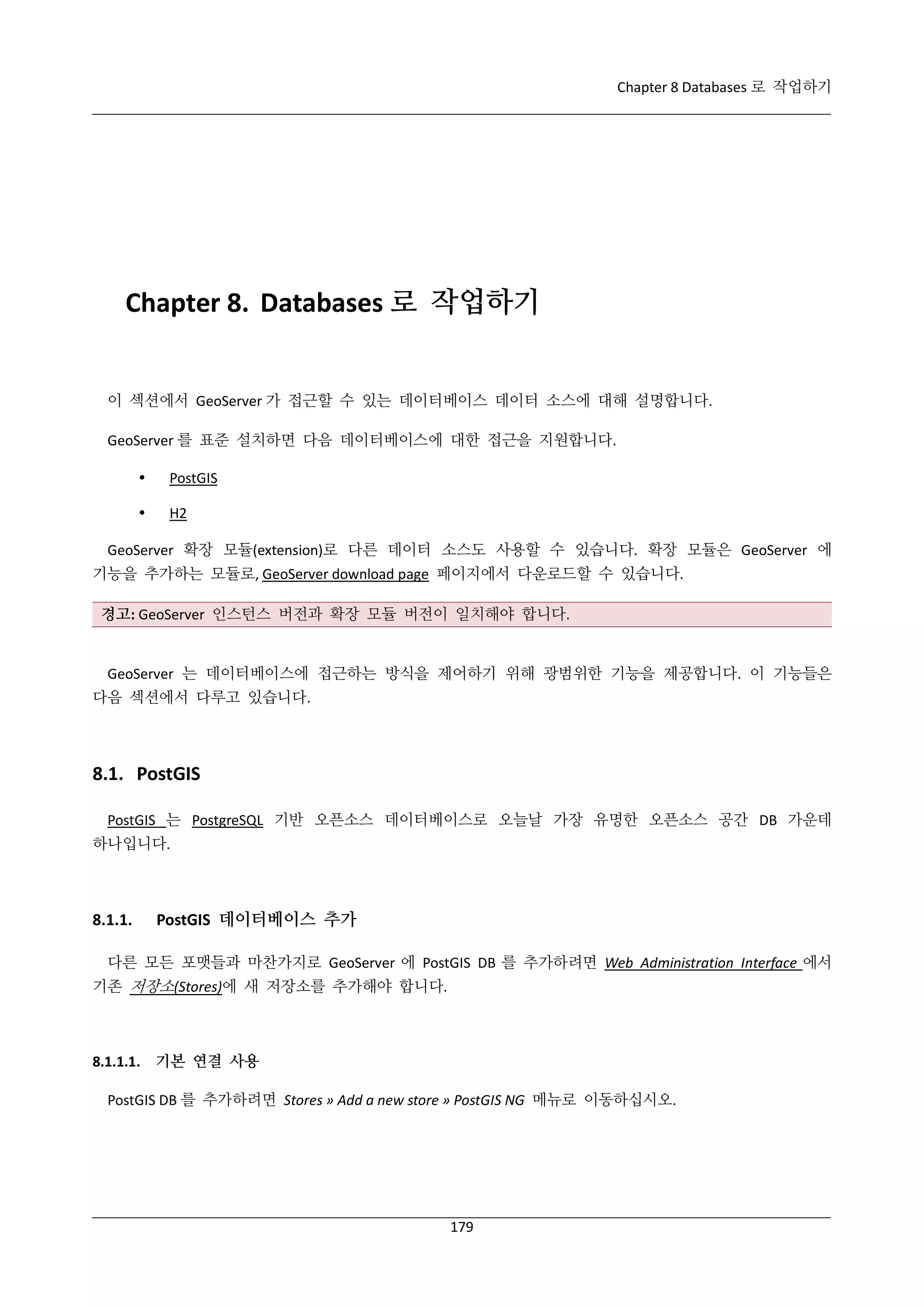 Chapter 8 Databases 로 작업하기

Chapter 8. Databases 로 작업하기

이 섹션에서 GeoServer 가 접근할 수 있는 데이터베이스 데이터 소스에 대해 설명합니다.
GeoServer 를 표준 설치하면 다음 데이터베이스에 대한 접근을 지원합니다.


PostGIS



H2

GeoServer 확장 모듈(extension)로 다른 데이터 소스도 사용할 수 있습니다. 확장 모듈은 GeoServer 에
기능을 추가하는 모듈로, GeoServer download page 페이지에서 다운로드할 수 있습니다.
경고: GeoServer 인스턴스 버전과 확장 모듈 버전이 일치해야 합니다.

GeoServer 는 데이터베이스에 접근하는 방식을 제어하기 위해 광범위한 기능을 제공합니다. 이 기능들은
다음 섹션에서 다루고 있습니다.

8.1. PostGIS
PostGIS 는 PostgreSQL 기반 오픈소스 데이터베이스로 오늘날 가장 유명한 오픈소스 공간 DB 가운데
하나입니다.

8.1.1.

PostGIS 데이터베이스 추가

다른 모든 포맷들과 마찬가지로 GeoServer 에 PostGIS DB 를 추가하려면 Web Administration Interface 에서
기존 저장소(Stores)에 새 저장소를 추가해야 합니다.

8.1.1.1. 기본 연결 사용
PostGIS DB 를 추가하려면 Stores » Add a new store » PostGIS NG 메뉴로 이동하십시오.

179

 