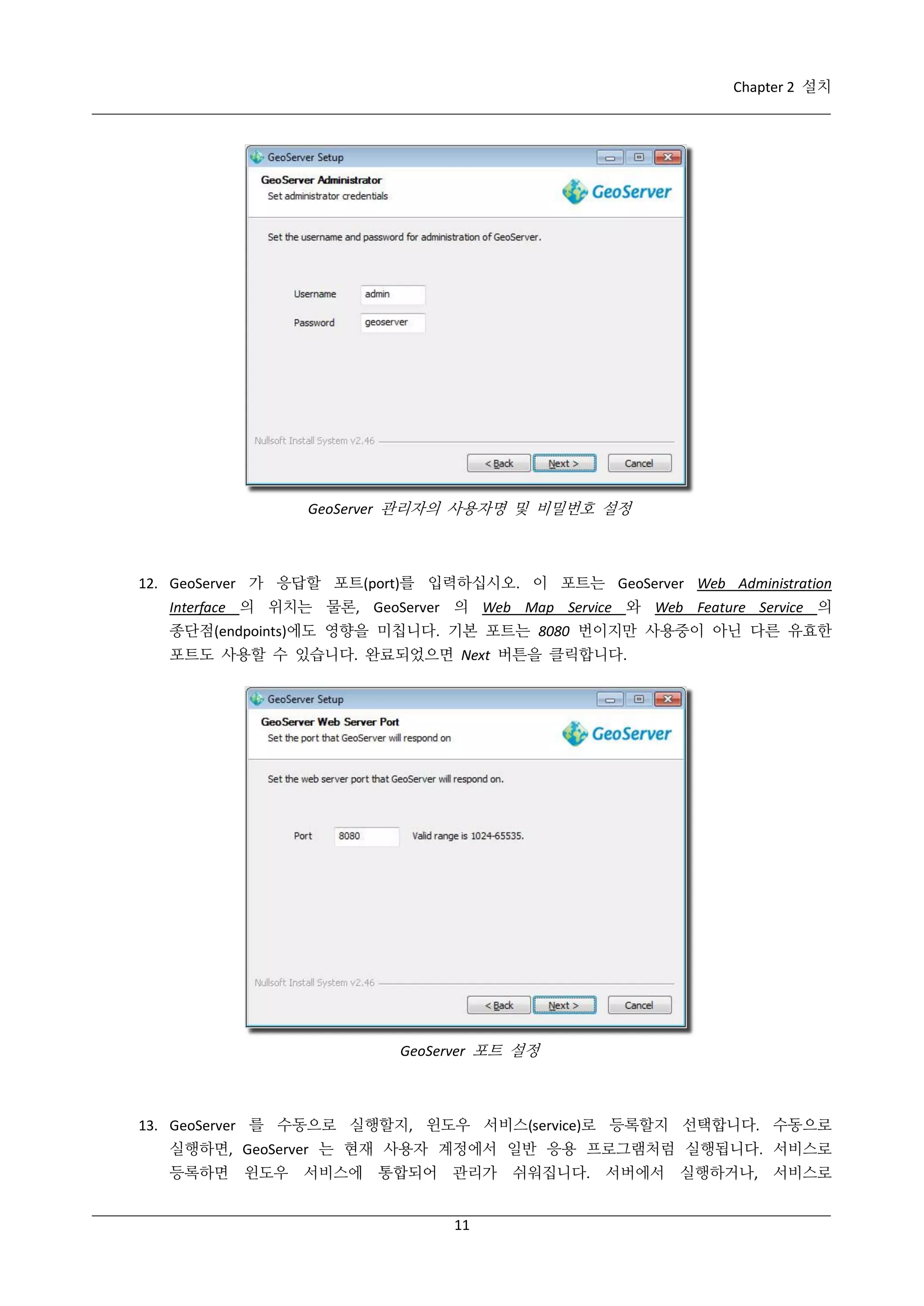 Chapter 2 설치

GeoServer 관리자의 사용자명 및 비밀번호 설정

12. GeoServer 가 응답할 포트(port)를 입력하십시오. 이 포트는 GeoServer Web Administration
Interface 의 위치는 물론, GeoServer 의 Web Map Service 와 Web Feature Service 의
종단점(endpoints)에도 영향을 미칩니다. 기본 포트는 8080 번이지만 사용중이 아닌 다른 유효한
포트도 사용할 수 있습니다. 완료되었으면 Next 버튼을 클릭합니다.

GeoServer 포트 설정

13. GeoServer 를 수동으로 실행할지, 윈도우 서비스(service)로 등록할지 선택합니다. 수동으로
실행하면, GeoServer 는 현재 사용자 계정에서 일반 응용 프로그램처럼 실행됩니다. 서비스로
등록하면 윈도우 서비스에 통합되어 관리가 쉬워집니다. 서버에서 실행하거나, 서비스로
11

 