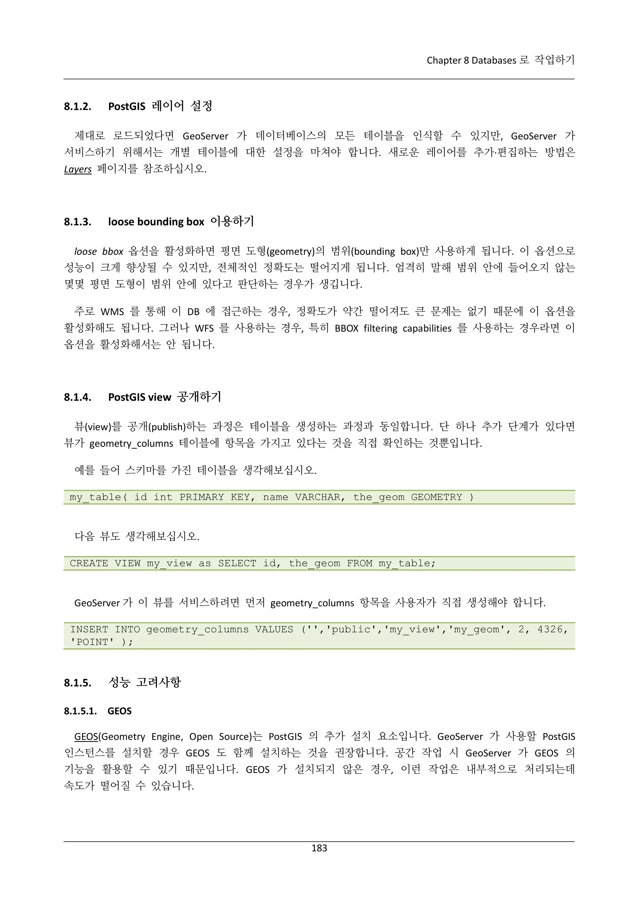 Chapter 8 Databases 로 작업하기

8.1.2.

PostGIS 레이어 설정

제대로 로드되었다면 GeoServer 가 데이터베이스의 모든 테이블을 인식할 수 있지만, GeoServer 가
서비스하기 위해서는 개별 테이블에 대한 설정을 마쳐야 합니다. 새로운 레이어를 추가·
편집하는 방법은
Layers 페이지를 참조하십시오.

8.1.3.

loose bounding box 이용하기

loose bbox 옵션을 활성화하면 평면 도형(geometry)의 범위(bounding box)만 사용하게 됩니다. 이 옵션으로
성능이 크게 향상될 수 있지만, 전체적인 정확도는 떨어지게 됩니다. 엄격히 말해 범위 안에 들어오지 않는
몇몇 평면 도형이 범위 안에 있다고 판단하는 경우가 생깁니다.
주로 WMS 를 통해 이 DB 에 접근하는 경우, 정확도가 약간 떨어져도 큰 문제는 없기 때문에 이 옵션을
활성화해도 됩니다. 그러나 WFS 를 사용하는 경우, 특히 BBOX filtering capabilities 를 사용하는 경우라면 이
옵션을 활성화해서는 안 됩니다.

8.1.4.

PostGIS view 공개하기

뷰(view)를 공개(publish)하는 과정은 테이블을 생성하는 과정과 동일합니다. 단 하나 추가 단계가 있다면
뷰가 geometry_columns 테이블에 항목을 가지고 있다는 것을 직접 확인하는 것뿐입니다.
예를 들어 스키마를 가진 테이블을 생각해보십시오.
my_table( id int PRIMARY KEY, name VARCHAR, the_geom GEOMETRY )

다음 뷰도 생각해보십시오.
CREATE VIEW my_view as SELECT id, the_geom FROM my_table;

GeoServer 가 이 뷰를 서비스하려면 먼저 geometry_columns 항목을 사용자가 직접 생성해야 합니다.
INSERT INTO geometry_columns VALUES ('','public','my_view','my_geom', 2, 4326,
'POINT' );

8.1.5.

성능 고려사항

8.1.5.1. GEOS
GEOS(Geometry Engine, Open Source)는 PostGIS 의 추가 설치 요소입니다. GeoServer 가 사용할 PostGIS
인스턴스를 설치할 경우 GEOS 도 함께 설치하는 것을 권장합니다. 공간 작업 시 GeoServer 가 GEOS 의
기능을 활용할 수 있기 때문입니다. GEOS 가 설치되지 않은 경우, 이런 작업은 내부적으로 처리되는데
속도가 떨어질 수 있습니다.

183

 
