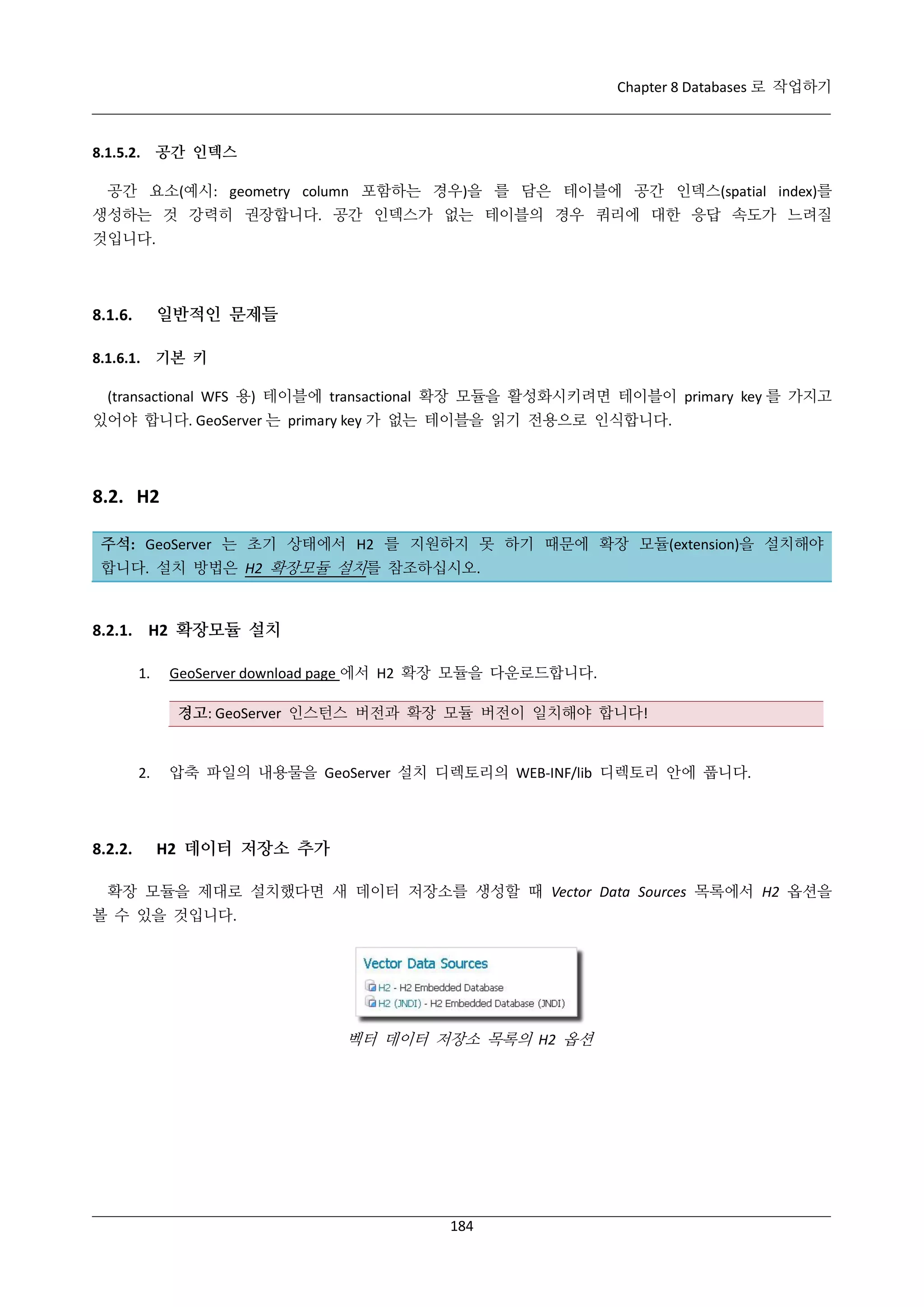 Chapter 8 Databases 로 작업하기

8.1.5.2. 공간 인덱스
공간 요소(예시: geometry column 포함하는 경우)을 를 담은 테이블에 공간 인덱스(spatial index)를
생성하는 것 강력히 권장합니다. 공간 인덱스가 없는 테이블의 경우 쿼리에 대한 응답 속도가 느려질
것입니다.

일반적인 문제들

8.1.6.

8.1.6.1. 기본 키
(transactional WFS 용) 테이블에 transactional 확장 모듈을 활성화시키려면 테이블이 primary key 를 가지고
있어야 합니다. GeoServer 는 primary key 가 없는 테이블을 읽기 전용으로 인식합니다.

8.2. H2
주석: GeoServer 는 초기 상태에서 H2 를 지원하지 못 하기 때문에 확장 모듈(extension)을 설치해야
합니다. 설치 방법은 H2 확장모듈 설치를 참조하십시오.

8.2.1. H2 확장모듈 설치
1.

GeoServer download page 에서 H2 확장 모듈을 다운로드합니다.
경고: GeoServer 인스턴스 버전과 확장 모듈 버전이 일치해야 합니다!

2.

8.2.2.

압축 파일의 내용물을 GeoServer 설치 디렉토리의 WEB-INF/lib 디렉토리 안에 풉니다.

H2 데이터 저장소 추가

확장 모듈을 제대로 설치했다면 새 데이터 저장소를 생성할 때 Vector Data Sources 목록에서 H2 옵션을
볼 수 있을 것입니다.

벡터 데이터 저장소 목록의 H2 옵션

184

 