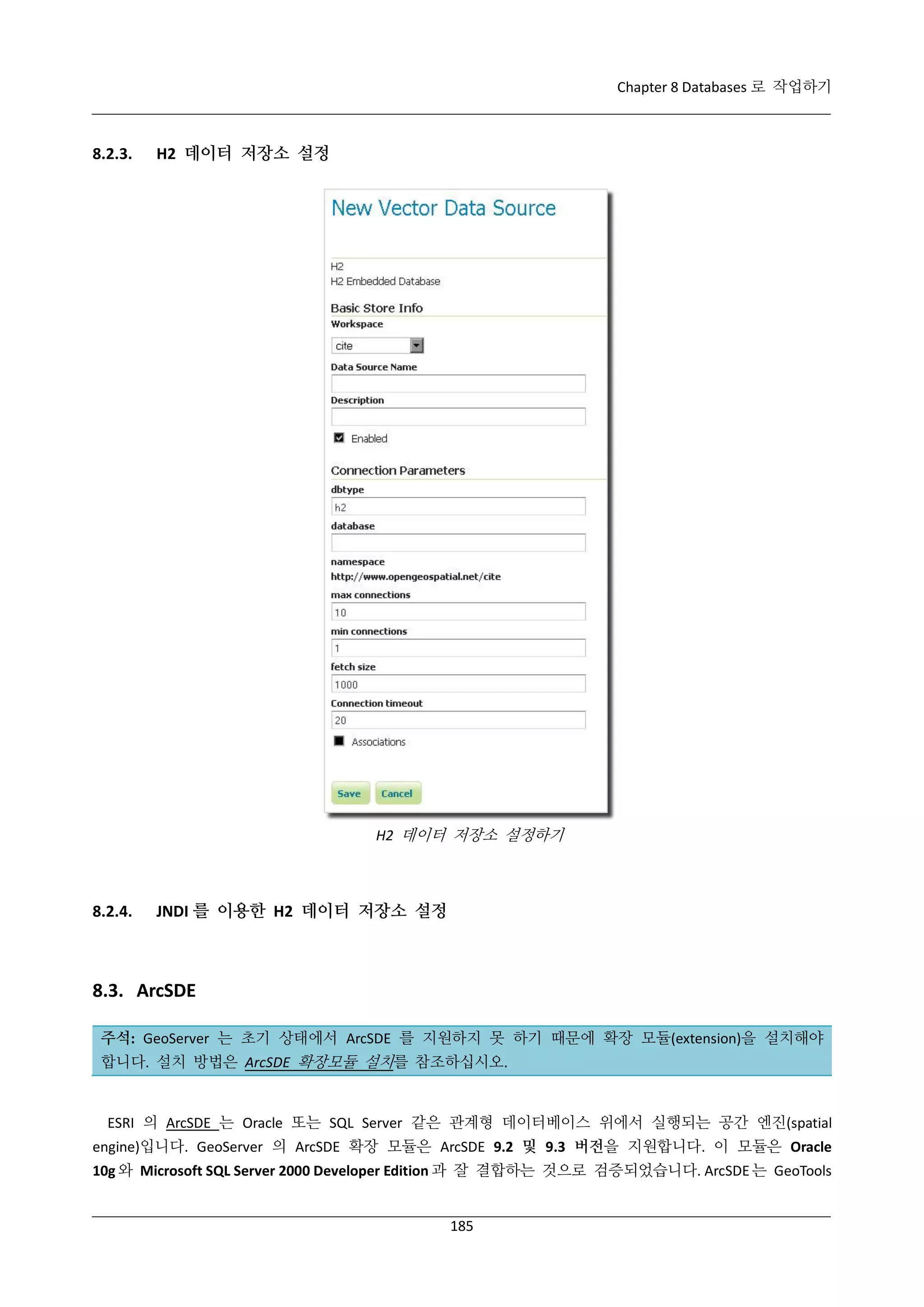 Chapter 8 Databases 로 작업하기

8.2.3.

H2 데이터 저장소 설정

H2 데이터 저장소 설정하기

8.2.4.

JNDI 를 이용한 H2 데이터 저장소 설정

8.3. ArcSDE
주석: GeoServer 는 초기 상태에서 ArcSDE 를 지원하지 못 하기 때문에 확장 모듈(extension)을 설치해야
합니다. 설치 방법은 ArcSDE 확장모듈 설치를 참조하십시오.

ESRI 의 ArcSDE 는 Oracle 또는 SQL Server 같은 관계형 데이터베이스 위에서 실행되는 공간 엔진(spatial
engine)입니다. GeoServer 의 ArcSDE 확장 모듈은 ArcSDE 9.2 및 9.3 버전을 지원합니다. 이 모듈은 Oracle
10g 와 Microsoft SQL Server 2000 Developer Edition 과 잘 결합하는 것으로 검증되었습니다. ArcSDE 는 GeoTools

185

 