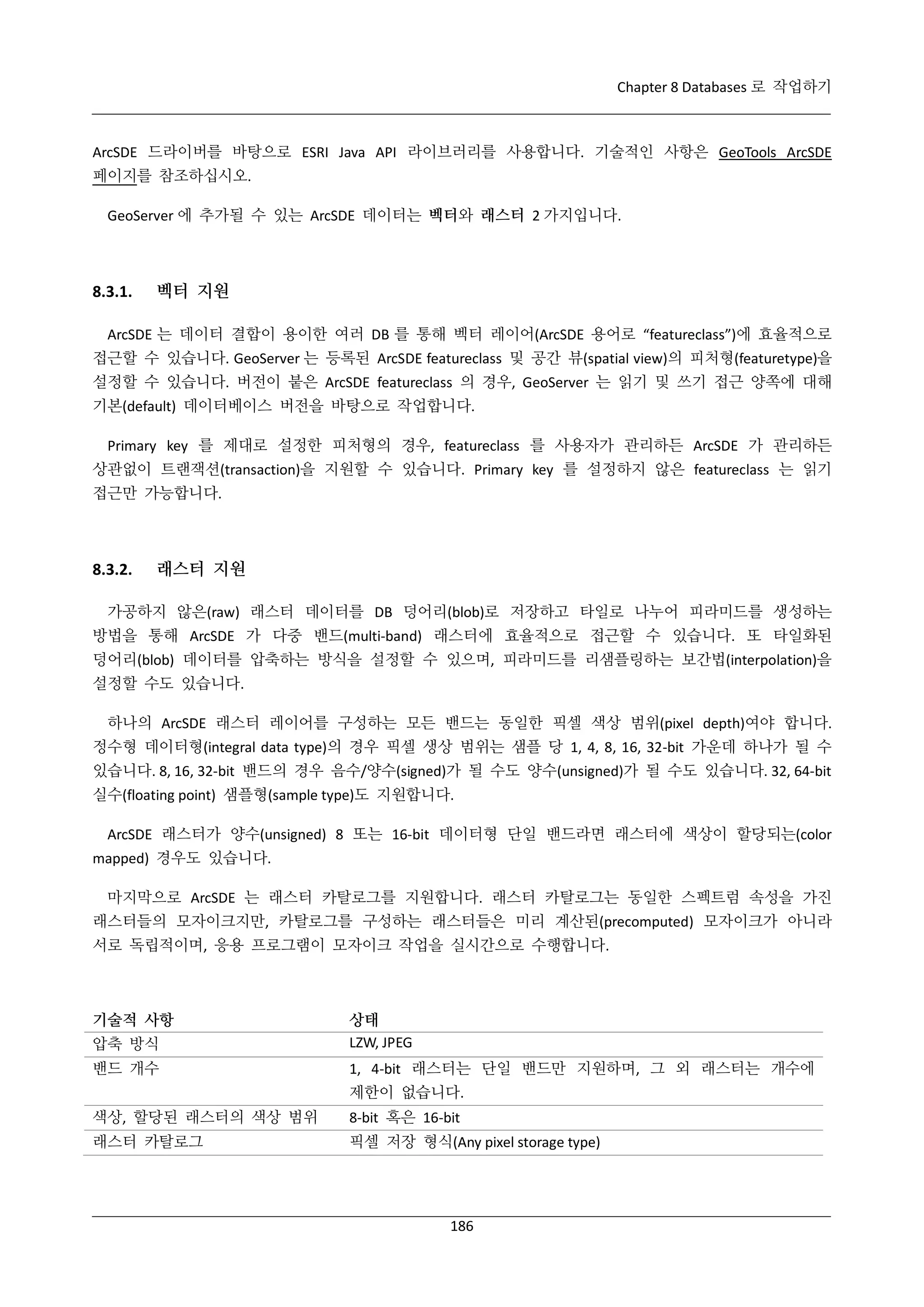 Chapter 8 Databases 로 작업하기

ArcSDE 드라이버를 바탕으로 ESRI Java API 라이브러리를 사용합니다. 기술적인 사항은 GeoTools ArcSDE
페이지를 참조하십시오.
GeoServer 에 추가될 수 있는 ArcSDE 데이터는 벡터와 래스터 2 가지입니다.

8.3.1.

벡터 지원

ArcSDE 는 데이터 결합이 용이한 여러 DB 를 통해 벡터 레이어(ArcSDE 용어로 “featureclass”)에 효율적으로
접근할 수 있습니다. GeoServer 는 등록된 ArcSDE featureclass 및 공간 뷰(spatial view)의 피처형(featuretype)을
설정할 수 있습니다. 버전이 붙은 ArcSDE featureclass 의 경우, GeoServer 는 읽기 및 쓰기 접근 양쪽에 대해
기본(default) 데이터베이스 버전을 바탕으로 작업합니다.
Primary key 를 제대로 설정한 피처형의 경우, featureclass 를 사용자가 관리하든 ArcSDE 가 관리하든
상관없이 트랜잭션(transaction)을 지원할 수 있습니다. Primary key 를 설정하지 않은 featureclass 는 읽기
접근만 가능합니다.

8.3.2.

래스터 지원

가공하지 않은(raw) 래스터 데이터를 DB 덩어리(blob)로 저장하고 타일로 나누어 피라미드를 생성하는
방법을 통해 ArcSDE 가 다중 밴드(multi-band) 래스터에 효율적으로 접근할 수 있습니다. 또 타일화된
덩어리(blob) 데이터를 압축하는 방식을 설정할 수 있으며, 피라미드를 리샘플링하는 보간법(interpolation)을
설정할 수도 있습니다.
하나의 ArcSDE 래스터 레이어를 구성하는 모든 밴드는 동일한 픽셀 색상 범위(pixel depth)여야 합니다.
정수형 데이터형(integral data type)의 경우 픽셀 생상 범위는 샘플 당 1, 4, 8, 16, 32-bit 가운데 하나가 될 수
있습니다. 8, 16, 32-bit 밴드의 경우 음수/양수(signed)가 될 수도 양수(unsigned)가 될 수도 있습니다. 32, 64-bit
실수(floating point) 샘플형(sample type)도 지원합니다.
ArcSDE 래스터가 양수(unsigned) 8 또는 16-bit 데이터형 단일 밴드라면 래스터에 색상이 할당되는(color
mapped) 경우도 있습니다.
마지막으로 ArcSDE 는 래스터 카탈로그를 지원합니다. 래스터 카탈로그는 동일한 스펙트럼 속성을 가진
래스터들의 모자이크지만, 카탈로그를 구성하는 래스터들은 미리 계산된(precomputed) 모자이크가 아니라
서로 독립적이며, 응용 프로그램이 모자이크 작업을 실시간으로 수행합니다.

기술적 사항
압축 방식

상태
LZW, JPEG

밴드 개수

1, 4-bit 래스터는 단일 밴드만 지원하며, 그 외 래스터는 개수에
제한이 없습니다.

색상, 할당된 래스터의 색상 범위

8-bit 혹은 16-bit

래스터 카탈로그

픽셀 저장 형식(Any pixel storage type)

186

 