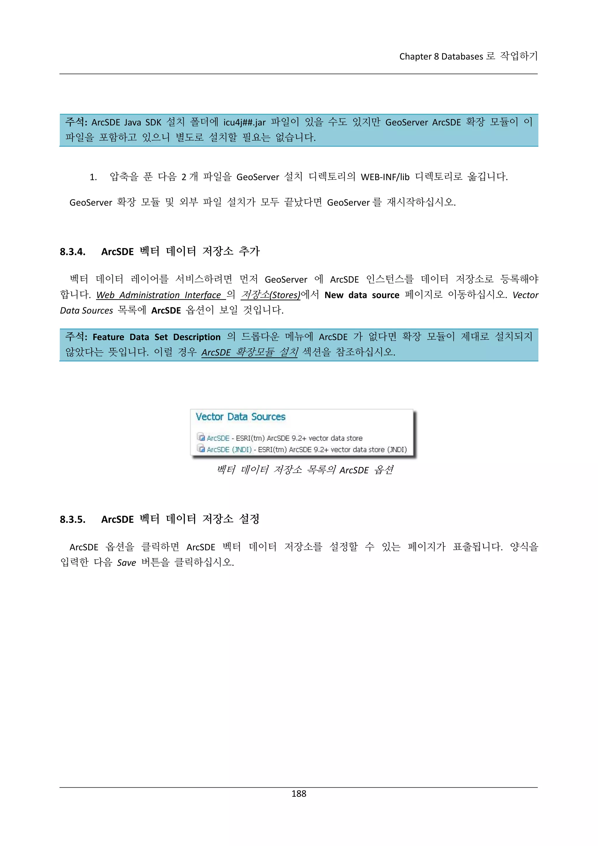 Chapter 8 Databases 로 작업하기

주석: ArcSDE Java SDK 설치 폴더에 icu4j##.jar 파일이 있을 수도 있지만 GeoServer ArcSDE 확장 모듈이 이
파일을 포함하고 있으니 별도로 설치할 필요는 없습니다.

1.

압축을 푼 다음 2 개 파일을 GeoServer 설치 디렉토리의 WEB-INF/lib 디렉토리로 옮깁니다.

GeoServer 확장 모듈 및 외부 파일 설치가 모두 끝났다면 GeoServer 를 재시작하십시오.

8.3.4.

ArcSDE 벡터 데이터 저장소 추가

벡터 데이터 레이어를 서비스하려면 먼저 GeoServer 에 ArcSDE 인스턴스를 데이터 저장소로 등록해야
합니다. Web Administration Interface 의 저장소(Stores)에서 New data source 페이지로 이동하십시오. Vector
Data Sources 목록에 ArcSDE 옵션이 보일 것입니다.
주석: Feature Data Set Description 의 드롭다운 메뉴에 ArcSDE 가 없다면 확장 모듈이 제대로 설치되지
않았다는 뜻입니다. 이럴 경우 ArcSDE 확장모듈 설치 섹션을 참조하십시오.

벡터 데이터 저장소 목록의 ArcSDE 옵션

8.3.5.

ArcSDE 벡터 데이터 저장소 설정

ArcSDE 옵션을 클릭하면 ArcSDE 벡터 데이터 저장소를 설정할 수 있는 페이지가 표출됩니다. 양식을
입력한 다음 Save 버튼을 클릭하십시오.

188

 
