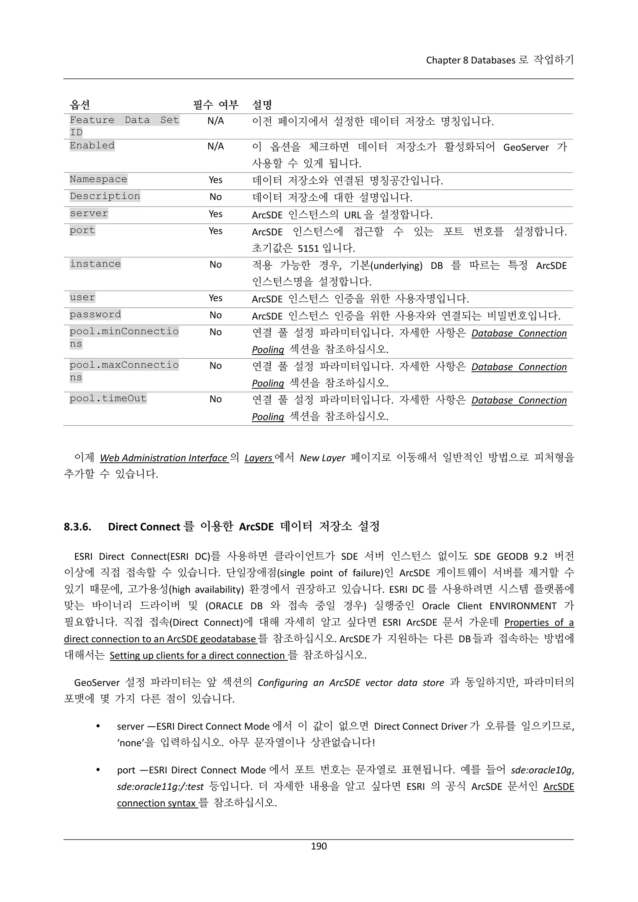 Chapter 8 Databases 로 작업하기

옵션
Feature Data Set
ID
Enabled

필수 여부
N/A
N/A

설명
이전 페이지에서 설정한 데이터 저장소 명칭입니다.
이 옵션을 체크하면 데이터 저장소가 활성화되어 GeoServer 가
사용할 수 있게 됩니다.

Namespace

Yes

데이터 저장소와 연결된 명칭공간입니다.

Description

No

데이터 저장소에 대한 설명입니다.

server

Yes

ArcSDE 인스턴스의 URL 을 설정합니다.

port

Yes

ArcSDE 인스턴스에 접근할 수 있는 포트 번호를 설정합니다.
초기값은 5151 입니다.

instance

No

적용 가능한 경우, 기본(underlying) DB 를 따르는 특정 ArcSDE
인스턴스명을 설정합니다.

user

Yes

ArcSDE 인스턴스 인증을 위한 사용자명입니다.

password

No

ArcSDE 인스턴스 인증을 위한 사용자와 연결되는 비밀번호입니다.

pool.minConnectio
ns

No

연결 풀 설정 파라미터입니다. 자세한 사항은 Database Connection

pool.maxConnectio
ns

No

pool.timeOut

No

Pooling 섹션을 참조하십시오.
연결 풀 설정 파라미터입니다. 자세한 사항은 Database Connection
Pooling 섹션을 참조하십시오.
연결 풀 설정 파라미터입니다. 자세한 사항은 Database Connection
Pooling 섹션을 참조하십시오.

이제 Web Administration Interface 의 Layers 에서 New Layer 페이지로 이동해서 일반적인 방법으로 피처형을
추가할 수 있습니다.

Direct Connect 를 이용한 ArcSDE 데이터 저장소 설정

8.3.6.

ESRI Direct Connect(ESRI DC)를 사용하면 클라이언트가 SDE 서버 인스턴스 없이도 SDE GEODB 9.2 버전
이상에 직접 접속할 수 있습니다. 단일장애점(single point of failure)인 ArcSDE 게이트웨이 서버를 제거할 수
있기 때문에, 고가용성(high availability) 환경에서 권장하고 있습니다. ESRI DC 를 사용하려면 시스템 플랫폼에
맞는 바이너리 드라이버 및 (ORACLE DB 와 접속 중일 경우) 실행중인 Oracle Client ENVIRONMENT 가
필요합니다. 직접 접속(Direct Connect)에 대해 자세히 알고 싶다면 ESRI ArcSDE 문서 가운데 Properties of a
direct connection to an ArcSDE geodatabase 를 참조하십시오. ArcSDE 가 지원하는 다른 DB 들과 접속하는 방법에
대해서는 Setting up clients for a direct connection 를 참조하십시오.
GeoServer 설정 파라미터는 앞 섹션의 Configuring an ArcSDE vector data store 과 동일하지만, 파라미터의
포맷에 몇 가지 다른 점이 있습니다.


server —ESRI Direct Connect Mode 에서 이 값이 없으면 Direct Connect Driver 가 오류를 일으키므로,
‘none’을 입력하십시오. 아무 문자열이나 상관없습니다!



port —ESRI Direct Connect Mode 에서 포트 번호는 문자열로 표현됩니다. 예를 들어 sde:oracle10g,
sde:oracle11g:/:test 등입니다. 더 자세한 내용을 알고 싶다면 ESRI 의 공식 ArcSDE 문서인 ArcSDE
connection syntax 를 참조하십시오.

190

 