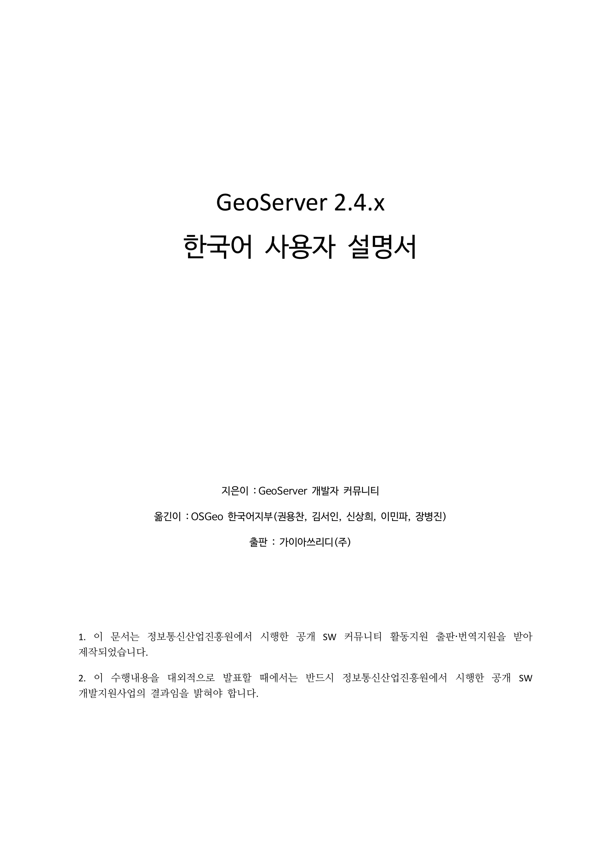 GeoServer 2.4.x
한국어 사용자 설명서

지은이 : GeoServer 개발자 커뮤니티
옮긴이 : OSGeo 한국어지부(권용찬, 김서인, 신상희, 이민파, 장병진)
출판 : 가이아쓰리디(주)

1. 이 문서는 정보통신산업진흥원에서 시행한 공개 SW 커뮤니티 활동지원 출판·번역지원을 받아
제작되었습니다.
2. 이 수행내용을 대외적으로 발표할 때에서는 반드시 정보통신산업진흥원에서 시행한 공개 SW
개발지원사업의 결과임을 밝혀야 합니다.

 