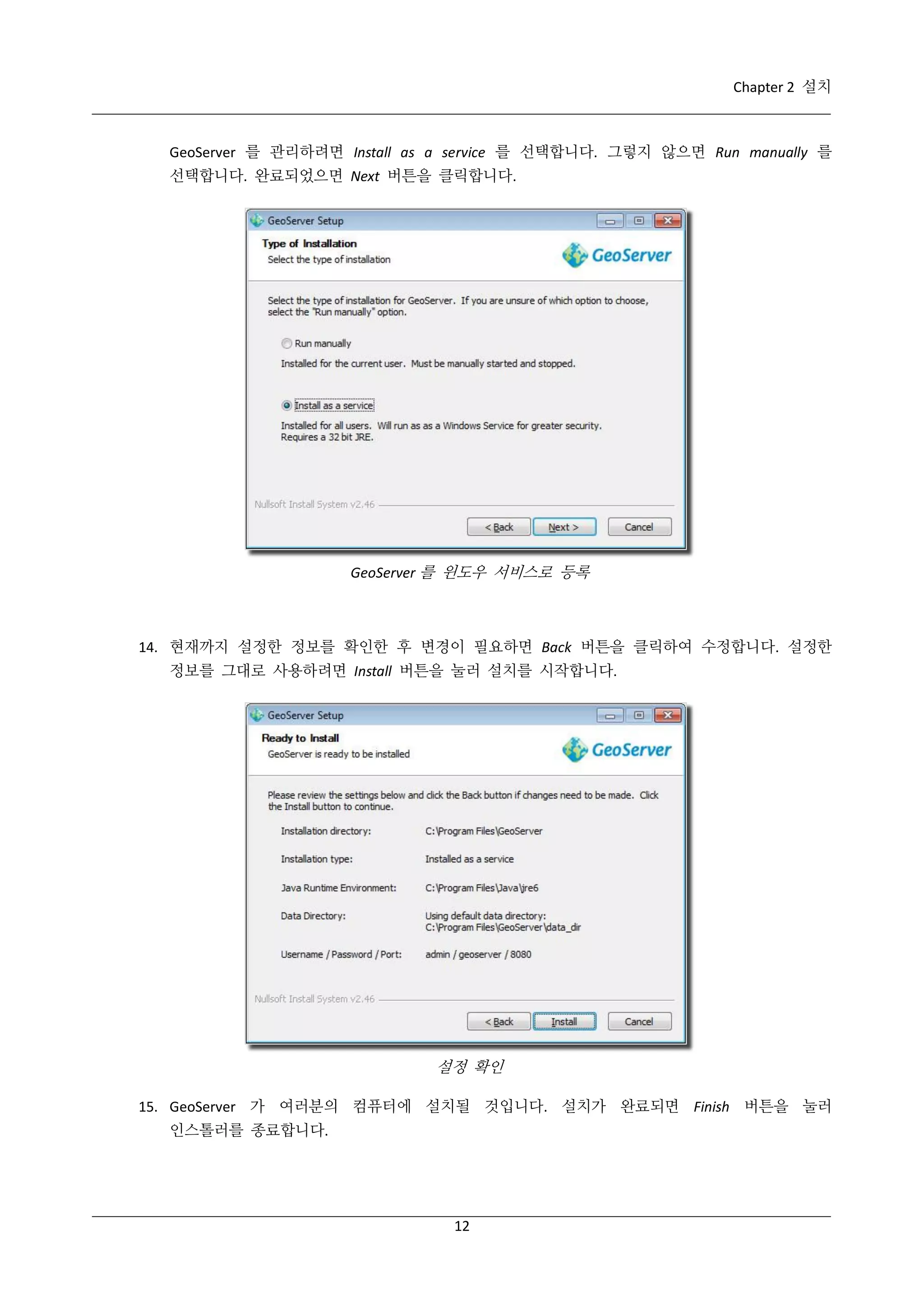 Chapter 2 설치

GeoServer 를 관리하려면 Install as a service 를 선택합니다. 그렇지 않으면 Run manually 를
선택합니다. 완료되었으면 Next 버튼을 클릭합니다.

GeoServer 를 윈도우 서비스로 등록

14. 현재까지 설정한 정보를 확인한 후 변경이 필요하면 Back 버튼을 클릭하여 수정합니다. 설정한
정보를 그대로 사용하려면 Install 버튼을 눌러 설치를 시작합니다.

설정 확인
15. GeoServer 가 여러분의 컴퓨터에 설치될 것입니다. 설치가 완료되면 Finish 버튼을 눌러
인스톨러를 종료합니다.

12

 