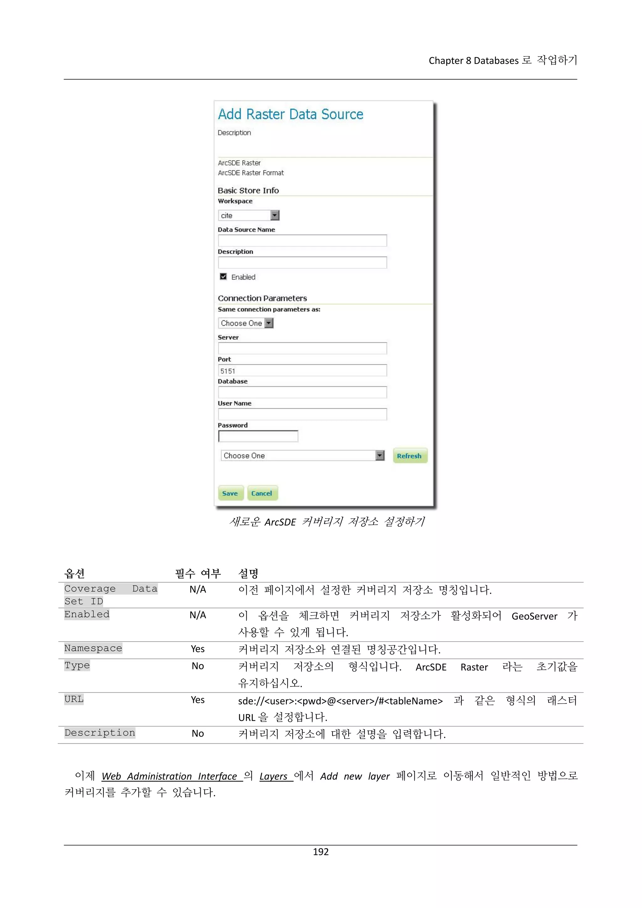 Chapter 8 Databases 로 작업하기

새로운 ArcSDE 커버리지 저장소 설정하기

옵션
Coverage
Set ID
Enabled

Data

필수 여부
N/A
N/A

설명
이전 페이지에서 설정한 커버리지 저장소 명칭입니다.
이 옵션을 체크하면 커버리지 저장소가 활성화되어 GeoServer 가
사용할 수 있게 됩니다.

Namespace

Yes

커버리지 저장소와 연결된 명칭공간입니다.

Type

No

커버리지

URL

Yes

Description

No

저장소의

형식입니다.

ArcSDE

Raster

라는

초기값을

유지하십시오.
sde://<user>:<pwd>@<server>/#<tableName> 과 같은 형식의 래스터
URL 을 설정합니다.
커버리지 저장소에 대한 설명을 입력합니다.

이제 Web Administration Interface 의 Layers 에서 Add new layer 페이지로 이동해서 일반적인 방법으로
커버리지를 추가할 수 있습니다.

192

 