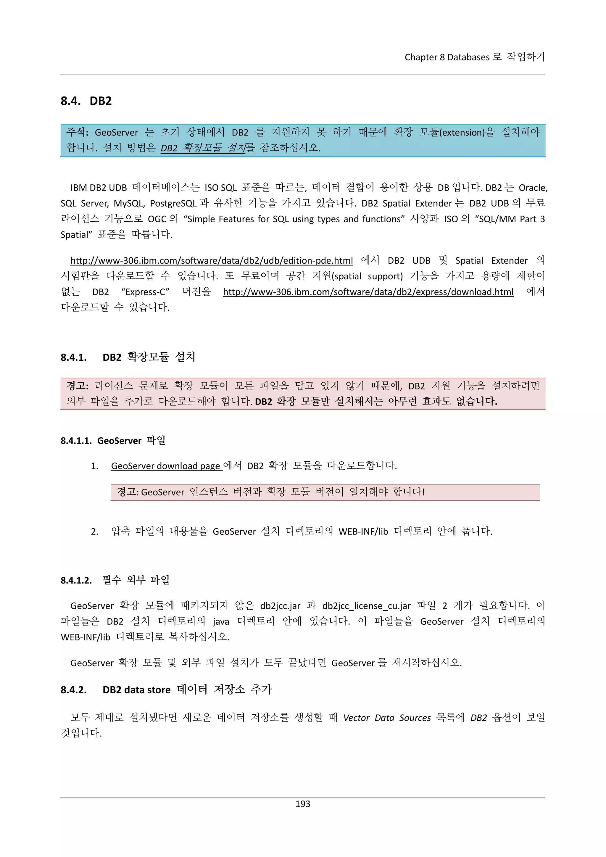 Chapter 8 Databases 로 작업하기

8.4. DB2
주석: GeoServer 는 초기 상태에서 DB2 를 지원하지 못 하기 때문에 확장 모듈(extension)을 설치해야
합니다. 설치 방법은 DB2 확장모듈 설치를 참조하십시오.

IBM DB2 UDB 데이터베이스는 ISO SQL 표준을 따르는, 데이터 결합이 용이한 상용 DB 입니다. DB2 는 Oracle,
SQL Server, MySQL, PostgreSQL 과 유사한 기능을 가지고 있습니다. DB2 Spatial Extender 는 DB2 UDB 의 무료
라이선스 기능으로 OGC 의 “Simple Features for SQL using types and functions” 사양과 ISO 의 “SQL/MM Part 3
Spatial” 표준을 따릅니다.
http://www-306.ibm.com/software/data/db2/udb/edition-pde.html 에서 DB2 UDB 및 Spatial Extender 의
시험판을 다운로드할 수 있습니다. 또 무료이며 공간 지원(spatial support) 기능을 가지고 용량에 제한이
없는

DB2

“Express-C”

버전을

http://www-306.ibm.com/software/data/db2/express/download.html

에서

다운로드할 수 있습니다.

DB2 확장모듈 설치

8.4.1.

경고: 라이선스 문제로 확장 모듈이 모든 파일을 담고 있지 않기 때문에, DB2 지원 기능을 설치하려면
외부 파일을 추가로 다운로드해야 합니다. DB2 확장 모듈만 설치해서는 아무런 효과도 없습니다.

8.4.1.1. GeoServer 파일
1.

GeoServer download page 에서 DB2 확장 모듈을 다운로드합니다.
경고: GeoServer 인스턴스 버전과 확장 모듈 버전이 일치해야 합니다!

2.

압축 파일의 내용물을 GeoServer 설치 디렉토리의 WEB-INF/lib 디렉토리 안에 풉니다.

8.4.1.2. 필수 외부 파일
GeoServer 확장 모듈에 패키지되지 않은 db2jcc.jar 과 db2jcc_license_cu.jar 파일 2 개가 필요합니다. 이
파일들은 DB2 설치 디렉토리의 java 디렉토리 안에 있습니다. 이 파일들을 GeoServer 설치 디렉토리의
WEB-INF/lib 디렉토리로 복사하십시오.
GeoServer 확장 모듈 및 외부 파일 설치가 모두 끝났다면 GeoServer 를 재시작하십시오.

8.4.2.

DB2 data store 데이터 저장소 추가

모두 제대로 설치됐다면 새로운 데이터 저장소를 생성할 때 Vector Data Sources 목록에 DB2 옵션이 보일
것입니다.

193

 