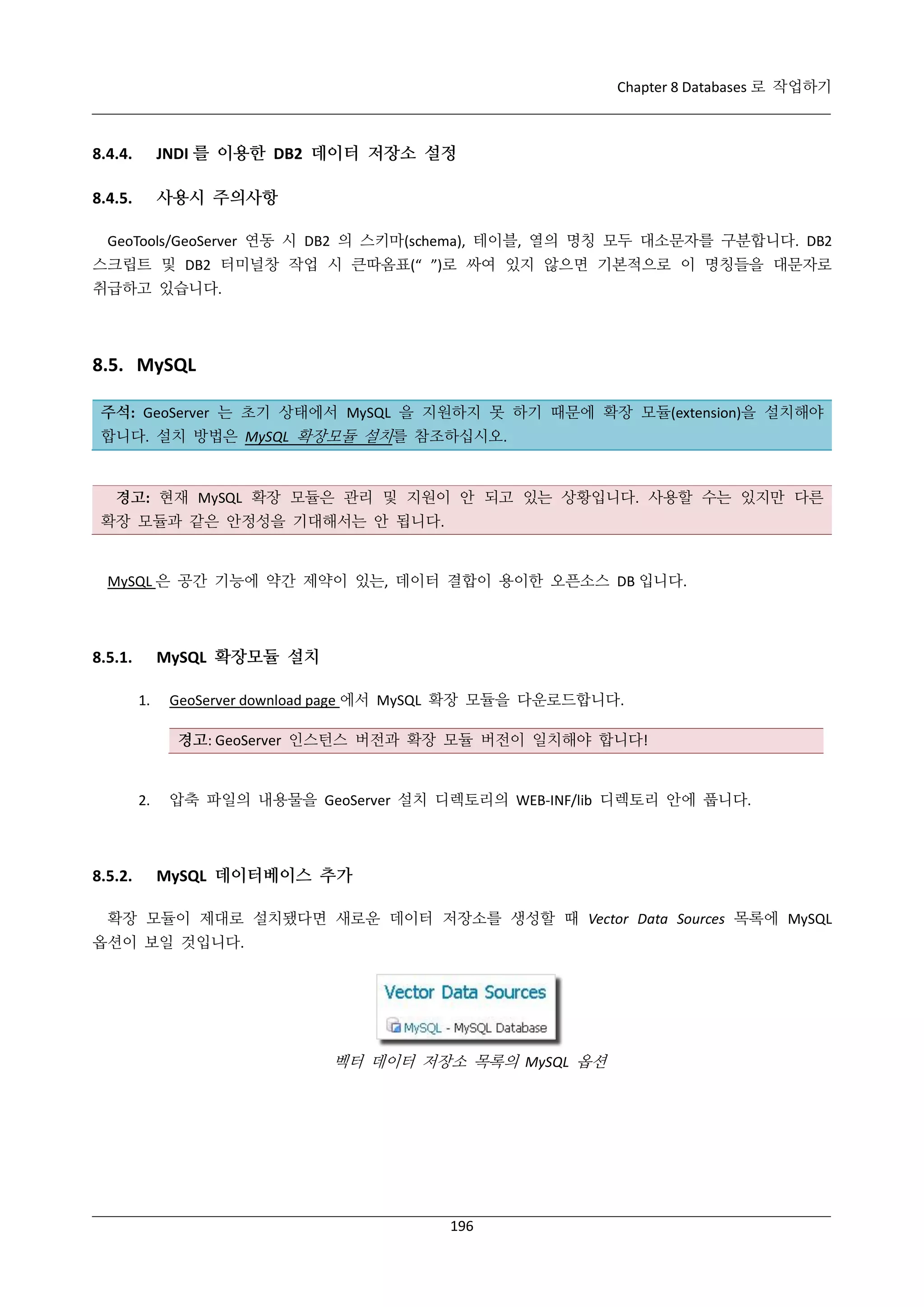 Chapter 8 Databases 로 작업하기

8.4.4.

JNDI 를 이용한 DB2 데이터 저장소 설정

8.4.5.

사용시 주의사항

GeoTools/GeoServer 연동 시 DB2 의 스키마(schema), 테이블, 열의 명칭 모두 대소문자를 구분합니다. DB2
스크립트 및 DB2 터미널창 작업 시 큰따옴표(“ ”)로 싸여 있지 않으면 기본적으로 이 명칭들을 대문자로
취급하고 있습니다.

8.5. MySQL
주석: GeoServer 는 초기 상태에서 MySQL 을 지원하지 못 하기 때문에 확장 모듈(extension)을 설치해야
합니다. 설치 방법은 MySQL 확장모듈 설치를 참조하십시오.

경고: 현재 MySQL 확장 모듈은 관리 및 지원이 안 되고 있는 상황입니다. 사용할 수는 있지만 다른
확장 모듈과 같은 안정성을 기대해서는 안 됩니다.

MySQL 은 공간 기능에 약간 제약이 있는, 데이터 결합이 용이한 오픈소스 DB 입니다.

MySQL 확장모듈 설치

8.5.1.
1.

GeoServer download page 에서 MySQL 확장 모듈을 다운로드합니다.
경고: GeoServer 인스턴스 버전과 확장 모듈 버전이 일치해야 합니다!

2.

8.5.2.

압축 파일의 내용물을 GeoServer 설치 디렉토리의 WEB-INF/lib 디렉토리 안에 풉니다.

MySQL 데이터베이스 추가

확장 모듈이 제대로 설치됐다면 새로운 데이터 저장소를 생성할 때 Vector Data Sources 목록에 MySQL
옵션이 보일 것입니다.

벡터 데이터 저장소 목록의 MySQL 옵션

196

 