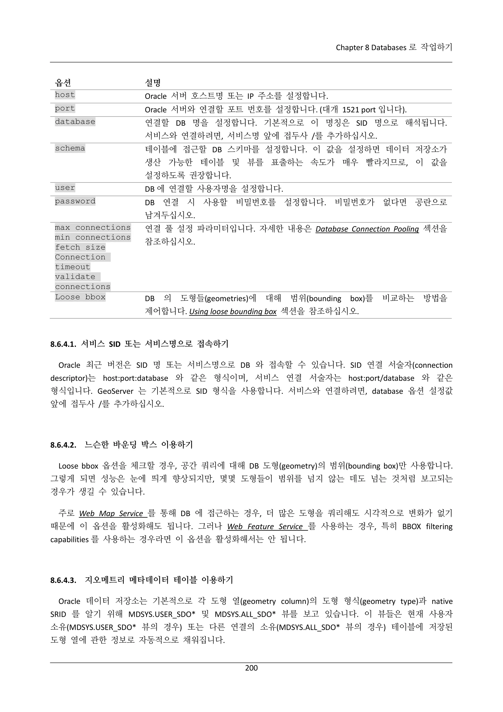 Chapter 8 Databases 로 작업하기

옵션
host

설명

port

Oracle 서버와 연결할 포트 번호를 설정합니다. (대개 1521 port 입니다).

database

연결할 DB 명을 설정합니다. 기본적으로 이 명칭은 SID 명으로 해석됩니다.

Oracle 서버 호스트명 또는 IP 주소를 설정합니다.

서비스와 연결하려면, 서비스명 앞에 접두사 /를 추가하십시오.
schema

테이블에 접근할 DB 스키마를 설정합니다. 이 값을 설정하면 데이터 저장소가
생산 가능한 테이블 및 뷰를 표출하는 속도가 매우 빨라지므로, 이 값을
설정하도록 권장합니다.

user

DB 에 연결할 사용자명을 설정합니다.

password

DB 연결 시 사용할 비밀번호를 설정합니다. 비밀번호가 없다면 공란으로
남겨두십시오.

max connections
min connections
fetch size
Connection
timeout
validate
connections
Loose bbox

연결 풀 설정 파라미터입니다. 자세한 내용은 Database Connection Pooling 섹션을
참조하십시오.

DB

의

도형들(geometries)에

대해

범위(bounding

box)를

비교하는

방법을

제어합니다. Using loose bounding box 섹션을 참조하십시오.

8.6.4.1. 서비스 SID 또는 서비스명으로 접속하기
Oracle 최근 버전은 SID 명 또는 서비스명으로 DB 와 접속할 수 있습니다. SID 연결 서술자(connection
descriptor)는 host:port:database 와 같은 형식이며, 서비스 연결 서술자는 host:port/database 와 같은
형식입니다. GeoServer 는 기본적으로 SID 형식을 사용합니다. 서비스와 연결하려면, database 옵션 설정값
앞에 접두사 /를 추가하십시오.

8.6.4.2. 느슨한 바운딩 박스 이용하기
Loose bbox 옵션을 체크할 경우, 공간 쿼리에 대해 DB 도형(geometry)의 범위(bounding box)만 사용합니다.
그렇게 되면 성능은 눈에 띄게 향상되지만, 몇몇 도형들이 범위를 넘지 않는 데도 넘는 것처럼 보고되는
경우가 생길 수 있습니다.
주로 Web Map Service 를 통해 DB 에 접근하는 경우, 더 많은 도형을 쿼리해도 시각적으로 변화가 없기
때문에 이 옵션을 활성화해도 됩니다. 그러나 Web Feature Service 를 사용하는 경우, 특히 BBOX filtering
capabilities 를 사용하는 경우라면 이 옵션을 활성화해서는 안 됩니다.

8.6.4.3. 지오메트리 메타데이터 테이블 이용하기
Oracle 데이터 저장소는 기본적으로 각 도형 열(geometry column)의 도형 형식(geometry type)과 native
SRID 를 알기 위해 MDSYS.USER_SDO* 및 MDSYS.ALL_SDO* 뷰를 보고 있습니다. 이 뷰들은 현재 사용자
소유(MDSYS.USER_SDO* 뷰의 경우) 또는 다른 연결의 소유(MDSYS.ALL_SDO* 뷰의 경우) 테이블에 저장된
도형 열에 관한 정보로 자동적으로 채워집니다.
200

 