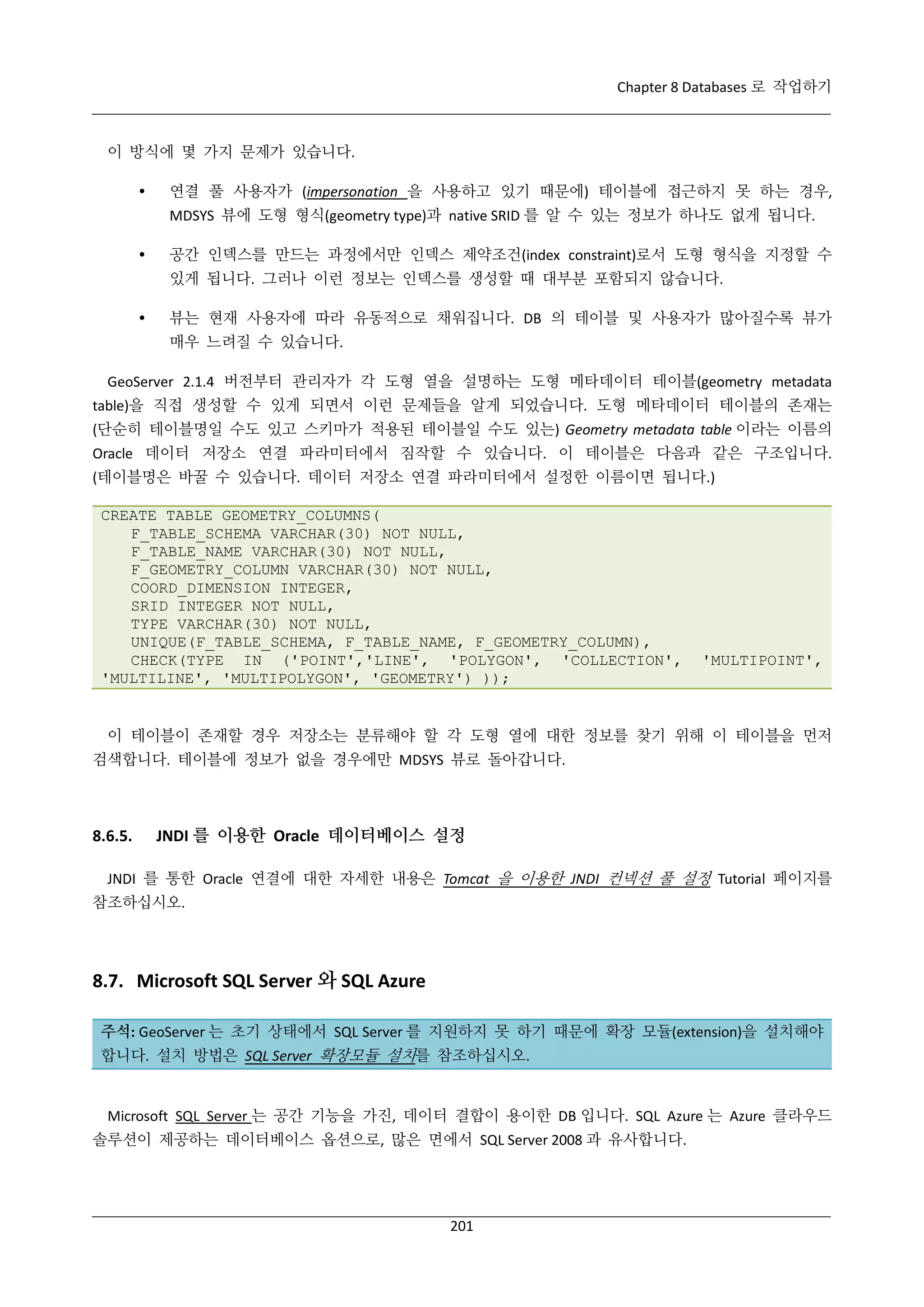 Chapter 8 Databases 로 작업하기

이 방식에 몇 가지 문제가 있습니다.


연결 풀 사용자가 (impersonation 을 사용하고 있기 때문에) 테이블에 접근하지 못 하는 경우,
MDSYS 뷰에 도형 형식(geometry type)과 native SRID 를 알 수 있는 정보가 하나도 없게 됩니다.



공간 인덱스를 만드는 과정에서만 인덱스 제약조건(index constraint)로서 도형 형식을 지정할 수
있게 됩니다. 그러나 이런 정보는 인덱스를 생성할 때 대부분 포함되지 않습니다.



뷰는 현재 사용자에 따라 유동적으로 채워집니다. DB 의 테이블 및 사용자가 많아질수록 뷰가
매우 느려질 수 있습니다.

GeoServer 2.1.4 버전부터 관리자가 각 도형 열을 설명하는 도형 메타데이터 테이블(geometry metadata
table)을 직접 생성할 수 있게 되면서 이런 문제들을 알게 되었습니다. 도형 메타데이터 테이블의 존재는
(단순히 테이블명일 수도 있고 스키마가 적용된 테이블일 수도 있는) Geometry metadata table 이라는 이름의
Oracle 데이터 저장소 연결 파라미터에서 짐작할 수 있습니다. 이 테이블은 다음과 같은 구조입니다.
(테이블명은 바꿀 수 있습니다. 데이터 저장소 연결 파라미터에서 설정한 이름이면 됩니다.)
CREATE TABLE GEOMETRY_COLUMNS(
F_TABLE_SCHEMA VARCHAR(30) NOT NULL,
F_TABLE_NAME VARCHAR(30) NOT NULL,
F_GEOMETRY_COLUMN VARCHAR(30) NOT NULL,
COORD_DIMENSION INTEGER,
SRID INTEGER NOT NULL,
TYPE VARCHAR(30) NOT NULL,
UNIQUE(F_TABLE_SCHEMA, F_TABLE_NAME, F_GEOMETRY_COLUMN),
CHECK(TYPE IN ('POINT','LINE', 'POLYGON', 'COLLECTION',
'MULTILINE', 'MULTIPOLYGON', 'GEOMETRY') ));

'MULTIPOINT',

이 테이블이 존재할 경우 저장소는 분류해야 할 각 도형 열에 대한 정보를 찾기 위해 이 테이블을 먼저
검색합니다. 테이블에 정보가 없을 경우에만 MDSYS 뷰로 돌아갑니다.

8.6.5.

JNDI 를 이용한 Oracle 데이터베이스 설정

JNDI 를 통한 Oracle 연결에 대한 자세한 내용은 Tomcat 을 이용한 JNDI 컨넥션 풀 설정 Tutorial 페이지를
참조하십시오.

8.7. Microsoft SQL Server 와 SQL Azure
주석: GeoServer 는 초기 상태에서 SQL Server 를 지원하지 못 하기 때문에 확장 모듈(extension)을 설치해야
합니다. 설치 방법은 SQL Server 확장모듈 설치를 참조하십시오.

Microsoft SQL Server 는 공간 기능을 가진, 데이터 결합이 용이한 DB 입니다. SQL Azure 는 Azure 클라우드
솔루션이 제공하는 데이터베이스 옵션으로, 많은 면에서 SQL Server 2008 과 유사합니다.

201

 
