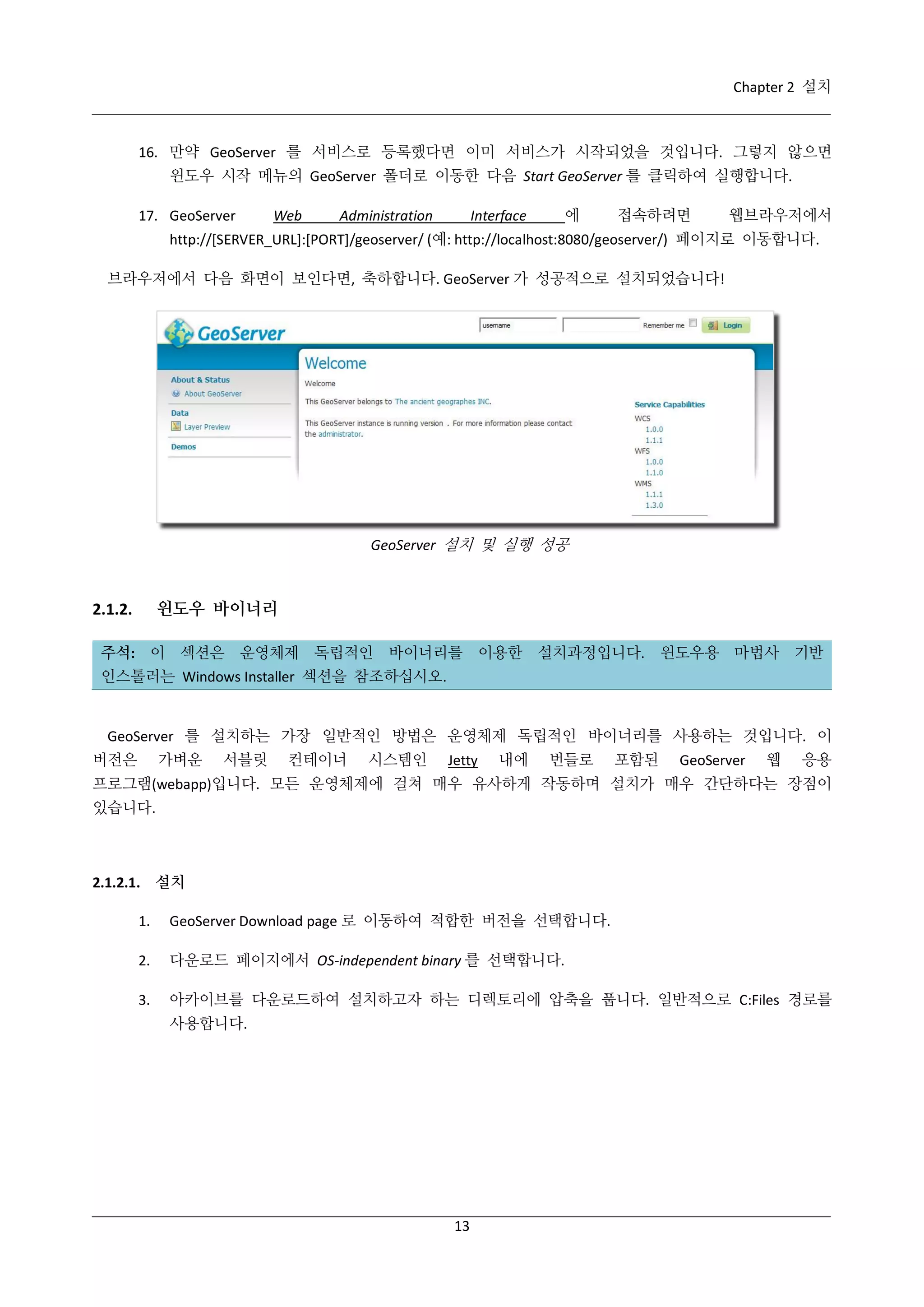 Chapter 2 설치

16. 만약 GeoServer 를 서비스로 등록했다면 이미 서비스가 시작되었을 것입니다. 그렇지 않으면
윈도우 시작 메뉴의 GeoServer 폴더로 이동한 다음 Start GeoServer 를 클릭하여 실행합니다.
17. GeoServer

Web

Administration

에

Interface

접속하려면

웹브라우저에서

http://[SERVER_URL]:[PORT]/geoserver/ (예: http://localhost:8080/geoserver/) 페이지로 이동합니다.
브라우저에서 다음 화면이 보인다면, 축하합니다. GeoServer 가 성공적으로 설치되었습니다!

GeoServer 설치 및 실행 성공

윈도우 바이너리

2.1.2.

주석: 이 섹션은 운영체제 독립적인 바이너리를 이용한 설치과정입니다. 윈도우용 마법사 기반
인스톨러는 Windows Installer 섹션을 참조하십시오.

GeoServer 를 설치하는 가장 일반적인 방법은 운영체제 독립적인 바이너리를 사용하는 것입니다. 이
버전은

가벼운

서블릿

컨테이너

시스템인

Jetty

내에

번들로

포함된

GeoServer

웹

응용

프로그램(webapp)입니다. 모든 운영체제에 걸쳐 매우 유사하게 작동하며 설치가 매우 간단하다는 장점이
있습니다.

2.1.2.1. 설치
1.

GeoServer Download page 로 이동하여 적합한 버전을 선택합니다.

2.

다운로드 페이지에서 OS-independent binary 를 선택합니다.

3.

아카이브를 다운로드하여 설치하고자 하는 디렉토리에 압축을 풉니다. 일반적으로 C:Files 경로를
사용합니다.

13

 