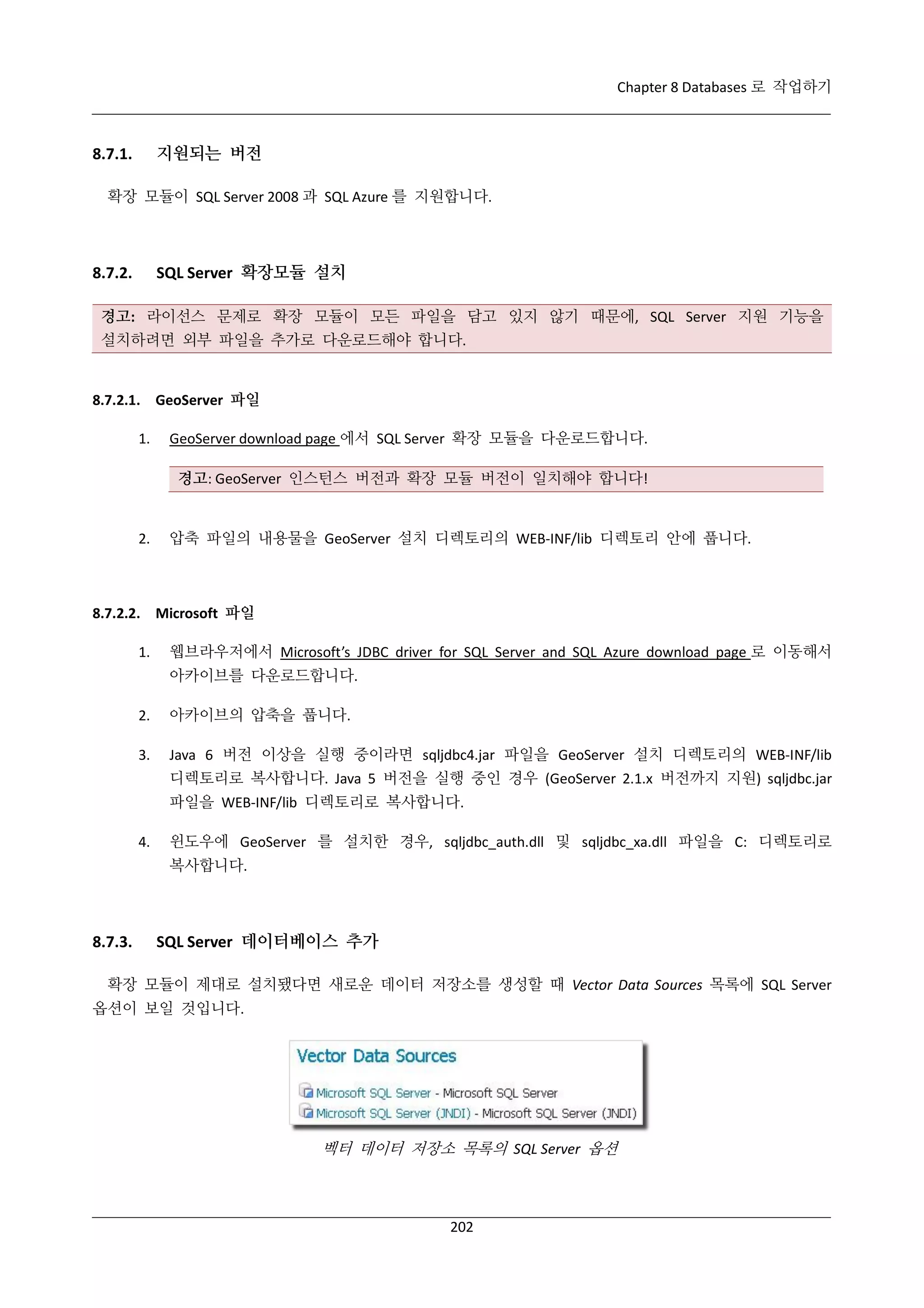 Chapter 8 Databases 로 작업하기

지원되는 버전

8.7.1.

확장 모듈이 SQL Server 2008 과 SQL Azure 를 지원합니다.

SQL Server 확장모듈 설치

8.7.2.

경고: 라이선스 문제로 확장 모듈이 모든 파일을 담고 있지 않기 때문에, SQL Server 지원 기능을
설치하려면 외부 파일을 추가로 다운로드해야 합니다.

8.7.2.1. GeoServer 파일
1.

GeoServer download page 에서 SQL Server 확장 모듈을 다운로드합니다.
경고: GeoServer 인스턴스 버전과 확장 모듈 버전이 일치해야 합니다!

2.

압축 파일의 내용물을 GeoServer 설치 디렉토리의 WEB-INF/lib 디렉토리 안에 풉니다.

8.7.2.2. Microsoft 파일
1.

웹브라우저에서 Microsoft’s JDBC driver for SQL Server and SQL Azure download page 로 이동해서
아카이브를 다운로드합니다.

2.

아카이브의 압축을 풉니다.

3.

Java 6 버전 이상을 실행 중이라면 sqljdbc4.jar 파일을 GeoServer 설치 디렉토리의 WEB-INF/lib
디렉토리로 복사합니다. Java 5 버전을 실행 중인 경우 (GeoServer 2.1.x 버전까지 지원) sqljdbc.jar
파일을 WEB-INF/lib 디렉토리로 복사합니다.

4.

윈도우에 GeoServer 를 설치한 경우, sqljdbc_auth.dll 및 sqljdbc_xa.dll 파일을 C: 디렉토리로
복사합니다.

8.7.3.

SQL Server 데이터베이스 추가

확장 모듈이 제대로 설치됐다면 새로운 데이터 저장소를 생성할 때 Vector Data Sources 목록에 SQL Server
옵션이 보일 것입니다.

벡터 데이터 저장소 목록의 SQL Server 옵션

202

 