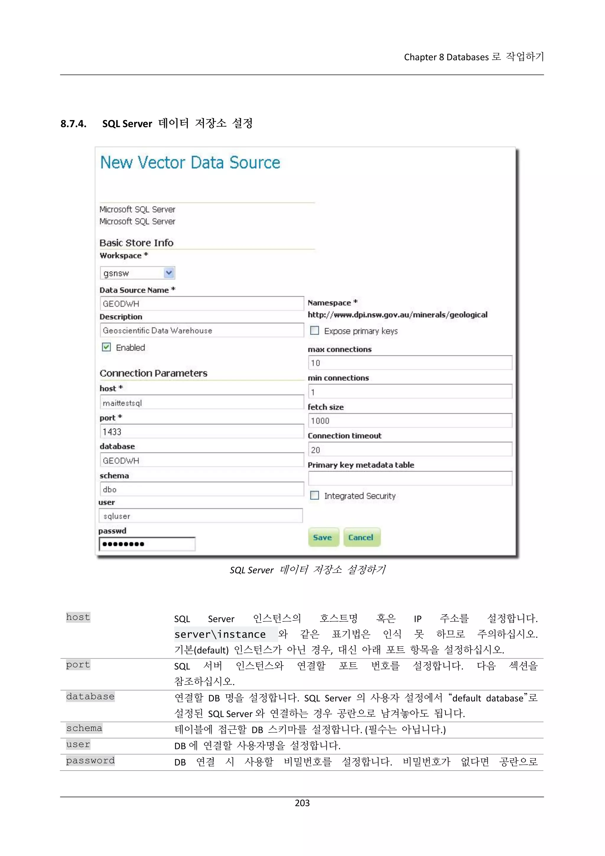 Chapter 8 Databases 로 작업하기

8.7.4.

SQL Server 데이터 저장소 설정

SQL Server 데이터 저장소 설정하기

host

SQL

Server

인스턴스의

serverinstance

와

호스트명

같은

표기법은

혹은
인식

IP
못

주소를
하므로

설정합니다.
주의하십시오.

기본(default) 인스턴스가 아닌 경우, 대신 아래 포트 항목을 설정하십시오.
port

SQL

서버

인스턴스와

연결할

포트

번호를

설정합니다.

다음

섹션을

참조하십시오.
database

연결할 DB 명을 설정합니다. SQL Server 의 사용자 설정에서 “default database”로
설정된 SQL Server 와 연결하는 경우 공란으로 남겨놓아도 됩니다.

schema

테이블에 접근할 DB 스키마를 설정합니다. (필수는 아닙니다.)

user

DB 에 연결할 사용자명을 설정합니다.

password

DB 연결 시 사용할 비밀번호를 설정합니다. 비밀번호가 없다면 공란으로

203

 