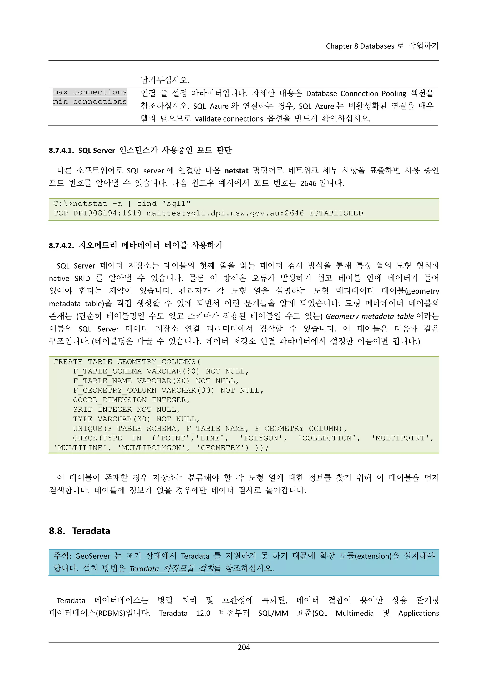 Chapter 8 Databases 로 작업하기

남겨두십시오.
max connections
min connections

연결 풀 설정 파라미터입니다. 자세한 내용은 Database Connection Pooling 섹션을
참조하십시오. SQL Azure 와 연결하는 경우, SQL Azure 는 비활성화된 연결을 매우
빨리 닫으므로 validate connections 옵션을 반드시 확인하십시오.

8.7.4.1. SQL Server 인스턴스가 사용중인 포트 판단
다른 소프트웨어로 SQL server 에 연결한 다음 netstat 명령어로 네트워크 세부 사항을 표출하면 사용 중인
포트 번호를 알아낼 수 있습니다. 다음 윈도우 예시에서 포트 번호는 2646 입니다.
C:>netstat -a | find "sql1"
TCP DPI908194:1918 maittestsql1.dpi.nsw.gov.au:2646 ESTABLISHED

8.7.4.2. 지오메트리 메타데이터 테이블 사용하기
SQL Server 데이터 저장소는 테이블의 첫째 줄을 읽는 데이터 검사 방식을 통해 특정 열의 도형 형식과
native SRID 를 알아낼 수 있습니다. 물론 이 방식은 오류가 발생하기 쉽고 테이블 안에 데이터가 들어
있어야 한다는 제약이 있습니다. 관리자가 각 도형 열을 설명하는 도형 메타데이터 테이블(geometry
metadata table)을 직접 생성할 수 있게 되면서 이런 문제들을 알게 되었습니다. 도형 메타데이터 테이블의
존재는 (단순히 테이블명일 수도 있고 스키마가 적용된 테이블일 수도 있는) Geometry metadata table 이라는
이름의 SQL Server 데이터 저장소 연결 파라미터에서 짐작할 수 있습니다. 이 테이블은 다음과 같은
구조입니다. (테이블명은 바꿀 수 있습니다. 데이터 저장소 연결 파라미터에서 설정한 이름이면 됩니다.)
CREATE TABLE GEOMETRY_COLUMNS(
F_TABLE_SCHEMA VARCHAR(30) NOT NULL,
F_TABLE_NAME VARCHAR(30) NOT NULL,
F_GEOMETRY_COLUMN VARCHAR(30) NOT NULL,
COORD_DIMENSION INTEGER,
SRID INTEGER NOT NULL,
TYPE VARCHAR(30) NOT NULL,
UNIQUE(F_TABLE_SCHEMA, F_TABLE_NAME, F_GEOMETRY_COLUMN),
CHECK(TYPE IN ('POINT','LINE', 'POLYGON', 'COLLECTION',
'MULTILINE', 'MULTIPOLYGON', 'GEOMETRY') ));

'MULTIPOINT',

이 테이블이 존재할 경우 저장소는 분류해야 할 각 도형 열에 대한 정보를 찾기 위해 이 테이블을 먼저
검색합니다. 테이블에 정보가 없을 경우에만 데이터 검사로 돌아갑니다.

8.8. Teradata
주석: GeoServer 는 초기 상태에서 Teradata 를 지원하지 못 하기 때문에 확장 모듈(extension)을 설치해야
합니다. 설치 방법은 Teradata 확장모듈 설치를 참조하십시오.

Teradata

데이터베이스는

데이터베이스(RDBMS)입니다.

병렬

처리

Teradata

및

12.0

호환성에
버전부터

204

특화된,
SQL/MM

데이터

결합이

용이한

표준(SQL Multimedia

및

상용

관계형

Applications

 