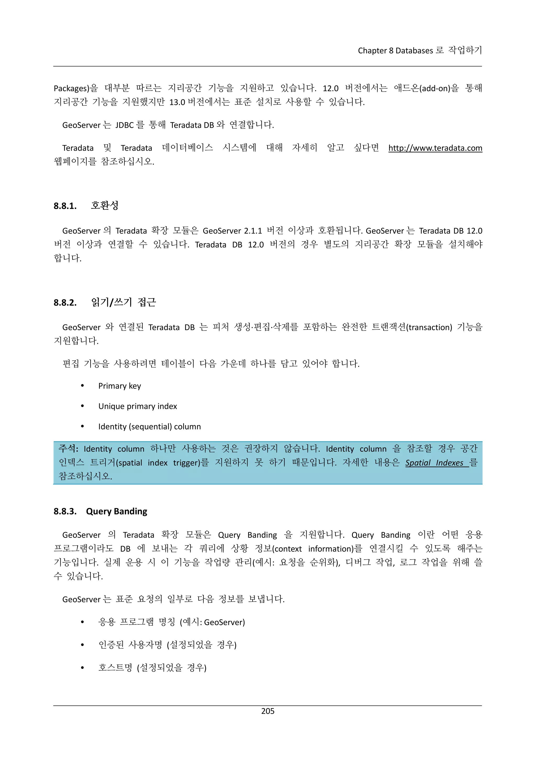 Chapter 8 Databases 로 작업하기

Packages)을 대부분 따르는 지리공간 기능을 지원하고 있습니다. 12.0 버전에서는 애드온(add-on)을 통해
지리공간 기능을 지원했지만 13.0 버전에서는 표준 설치로 사용할 수 있습니다.
GeoServer 는 JDBC 를 통해 Teradata DB 와 연결합니다.
및

Teradata

Teradata

데이터베이스

시스템에

대해

자세히

알고

싶다면

http://www.teradata.com

웹페이지를 참조하십시오.

호환성

8.8.1.

GeoServer 의 Teradata 확장 모듈은 GeoServer 2.1.1 버전 이상과 호환됩니다. GeoServer 는 Teradata DB 12.0
버전 이상과 연결할 수 있습니다. Teradata DB 12.0 버전의 경우 별도의 지리공간 확장 모듈을 설치해야
합니다.

읽기/쓰기 접근

8.8.2.

GeoServer 와 연결된 Teradata DB 는 피처 생성·
편집·
삭제를 포함하는 완전한 트랜잭션(transaction) 기능을
지원합니다.
편집 기능을 사용하려면 테이블이 다음 가운데 하나를 담고 있어야 합니다.


Primary key



Unique primary index



Identity (sequential) column

주석: Identity column 하나만 사용하는 것은 권장하지 않습니다. Identity column 을 참조할 경우 공간
인덱스 트리거(spatial index trigger)를 지원하지 못 하기 때문입니다. 자세한 내용은 Spatial Indexes 를
참조하십시오.

8.8.3. Query Banding
GeoServer 의 Teradata 확장 모듈은 Query Banding 을 지원합니다. Query Banding 이란 어떤 응용
프로그램이라도 DB 에 보내는 각 쿼리에 상황 정보(context information)를 연결시킬 수 있도록 해주는
기능입니다. 실제 운용 시 이 기능을 작업량 관리(예시: 요청을 순위화), 디버그 작업, 로그 작업을 위해 쓸
수 있습니다.
GeoServer 는 표준 요청의 일부로 다음 정보를 보냅니다.


응용 프로그램 명칭 (예시: GeoServer)



인증된 사용자명 (설정되었을 경우)



호스트명 (설정되었을 경우)

205

 