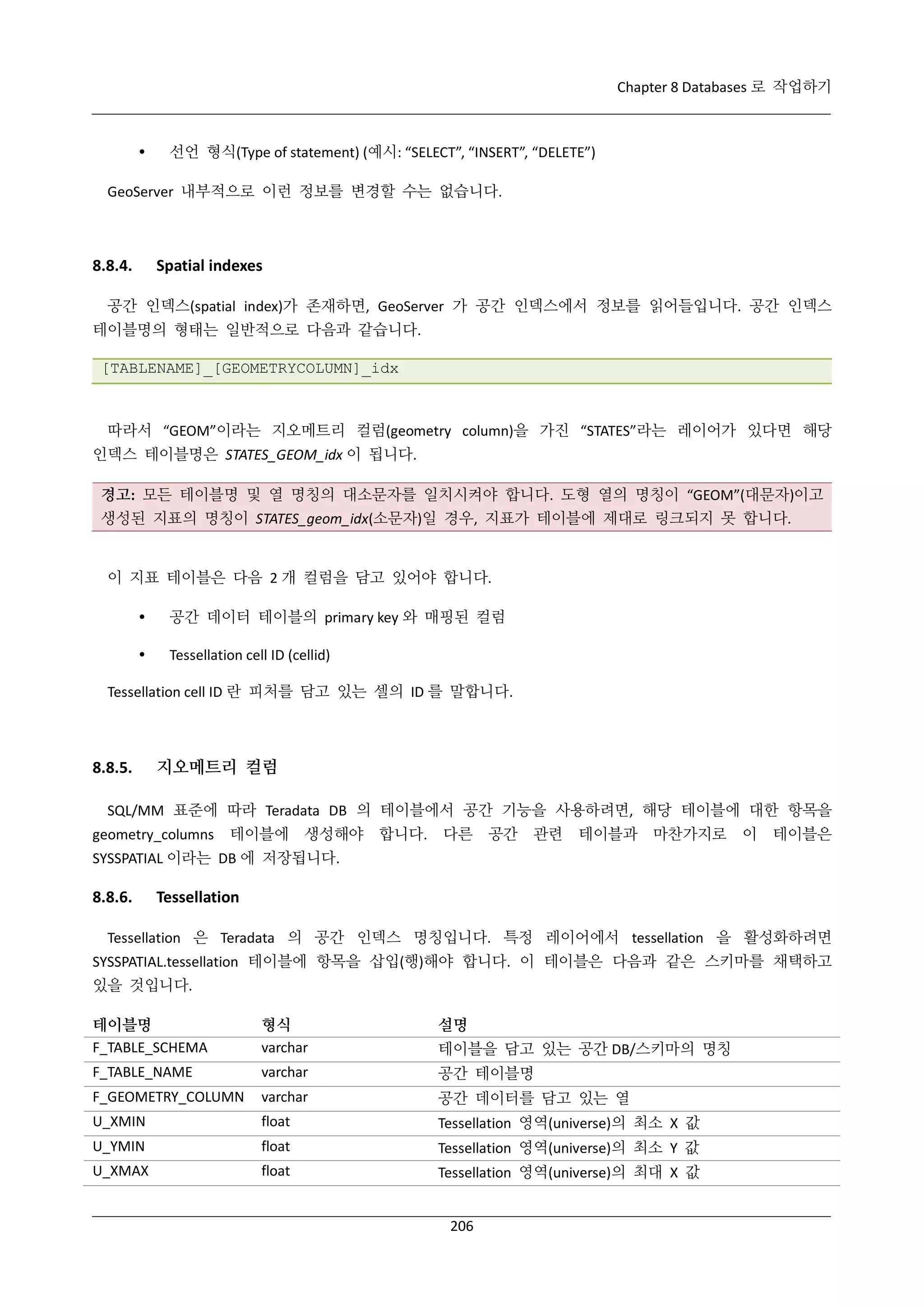 Chapter 8 Databases 로 작업하기



선언 형식(Type of statement) (예시: “SELECT”, “INSERT”, “DELETE”)

GeoServer 내부적으로 이런 정보를 변경할 수는 없습니다.

8.8.4.

Spatial indexes

공간 인덱스(spatial index)가 존재하면, GeoServer 가 공간 인덱스에서 정보를 읽어들입니다. 공간 인덱스
테이블명의 형태는 일반적으로 다음과 같습니다.
[TABLENAME]_[GEOMETRYCOLUMN]_idx

따라서 “GEOM”이라는 지오메트리 컬럼(geometry column)을 가진 “STATES”라는 레이어가 있다면 해당
인덱스 테이블명은 STATES_GEOM_idx 이 됩니다.
경고: 모든 테이블명 및 열 명칭의 대소문자를 일치시켜야 합니다. 도형 열의 명칭이 “GEOM”(대문자)이고
생성된 지표의 명칭이 STATES_geom_idx(소문자)일 경우, 지표가 테이블에 제대로 링크되지 못 합니다.

이 지표 테이블은 다음 2 개 컬럼을 담고 있어야 합니다.


공간 데이터 테이블의 primary key 와 매핑된 컬럼



Tessellation cell ID (cellid)

Tessellation cell ID 란 피처를 담고 있는 셀의 ID 를 말합니다.

8.8.5.

지오메트리 컬럼

SQL/MM 표준에 따라 Teradata DB 의 테이블에서 공간 기능을 사용하려면, 해당 테이블에 대한 항목을
geometry_columns

테이블에

생성해야

합니다.

다른

공간

관련

테이블과

마찬가지로

이

테이블은

SYSSPATIAL 이라는 DB 에 저장됩니다.

8.8.6.

Tessellation

Tessellation 은 Teradata 의 공간 인덱스 명칭입니다. 특정 레이어에서 tessellation 을 활성화하려면
SYSSPATIAL.tessellation 테이블에 항목을 삽입(행)해야 합니다. 이 테이블은 다음과 같은 스키마를 채택하고
있을 것입니다.
테이블명
F_TABLE_SCHEMA

형식
varchar

설명

F_TABLE_NAME

varchar

공간 테이블명

F_GEOMETRY_COLUMN

varchar

공간 데이터를 담고 있는 열

U_XMIN

float

Tessellation 영역(universe)의 최소 X 값

U_YMIN

float

Tessellation 영역(universe)의 최소 Y 값

U_XMAX

float

Tessellation 영역(universe)의 최대 X 값

테이블을 담고 있는 공간 DB/스키마의 명칭

206

 
