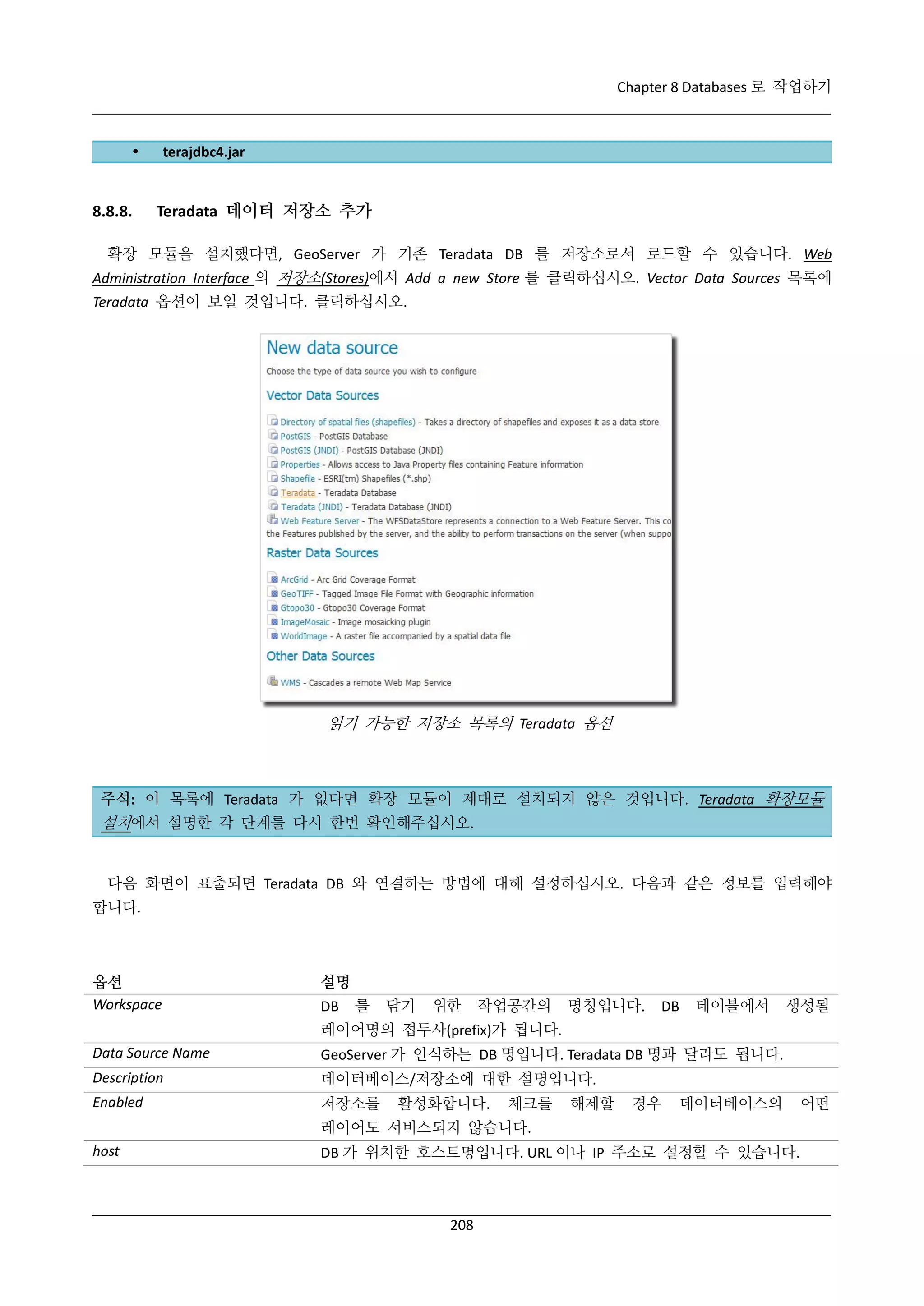 Chapter 8 Databases 로 작업하기



8.8.8.

terajdbc4.jar

Teradata 데이터 저장소 추가

확장 모듈을 설치했다면, GeoServer 가 기존 Teradata DB 를 저장소로서 로드할 수 있습니다. Web
Administration Interface 의 저장소(Stores)에서 Add a new Store 를 클릭하십시오. Vector Data Sources 목록에
Teradata 옵션이 보일 것입니다. 클릭하십시오.

읽기 가능한 저장소 목록의 Teradata 옵션

주석: 이 목록에 Teradata 가 없다면 확장 모듈이 제대로 설치되지 않은 것입니다. Teradata 확장모듈

설치에서 설명한 각 단계를 다시 한번 확인해주십시오.

다음 화면이 표출되면 Teradata DB 와 연결하는 방법에 대해 설정하십시오. 다음과 같은 정보를 입력해야
합니다.

옵션
Workspace

설명
DB

를

담기

위한

작업공간의

명칭입니다.

DB

테이블에서

생성될

레이어명의 접두사(prefix)가 됩니다.
Data Source Name

GeoServer 가 인식하는 DB 명입니다. Teradata DB 명과 달라도 됩니다.

Description

데이터베이스/저장소에 대한 설명입니다.

Enabled

저장소를

활성화합니다.

체크를

해제할

경우

데이터베이스의

레이어도 서비스되지 않습니다.
host

DB 가 위치한 호스트명입니다. URL 이나 IP 주소로 설정할 수 있습니다.

208

어떤

 