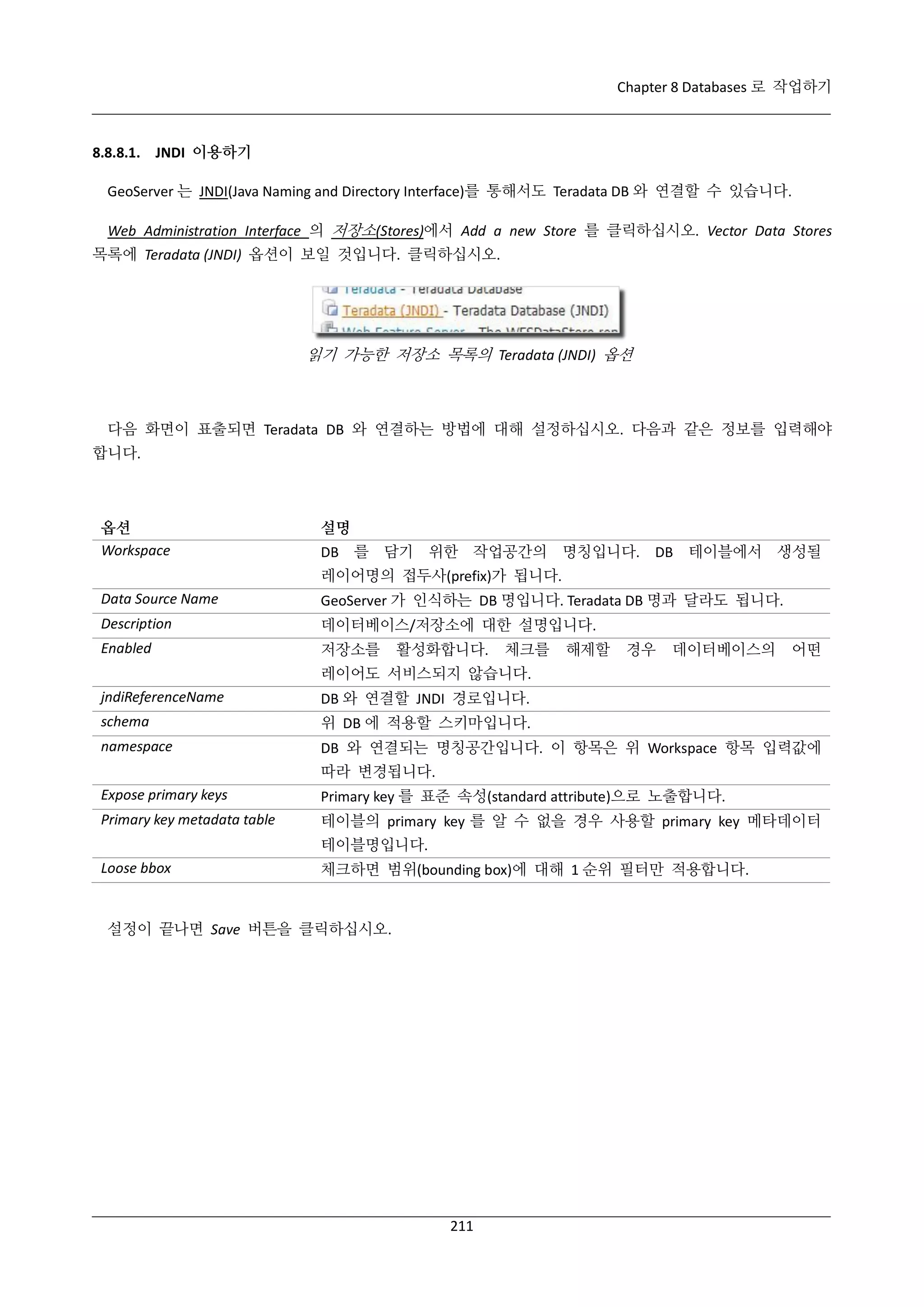Chapter 8 Databases 로 작업하기

8.8.8.1. JNDI 이용하기
GeoServer 는 JNDI(Java Naming and Directory Interface)를 통해서도 Teradata DB 와 연결할 수 있습니다.
Web Administration Interface 의 저장소(Stores)에서 Add a new Store 를 클릭하십시오. Vector Data Stores
목록에 Teradata (JNDI) 옵션이 보일 것입니다. 클릭하십시오.

읽기 가능한 저장소 목록의 Teradata (JNDI) 옵션

다음 화면이 표출되면 Teradata DB 와 연결하는 방법에 대해 설정하십시오. 다음과 같은 정보를 입력해야
합니다.

옵션
Workspace

설명
DB 를 담기 위한 작업공간의 명칭입니다. DB 테이블에서 생성될
레이어명의 접두사(prefix)가 됩니다.

Data Source Name

GeoServer 가 인식하는 DB 명입니다. Teradata DB 명과 달라도 됩니다.

Description

데이터베이스/저장소에 대한 설명입니다.

Enabled

저장소를

활성화합니다.

체크를

해제할

경우

데이터베이스의

어떤

레이어도 서비스되지 않습니다.
jndiReferenceName

DB 와 연결할 JNDI 경로입니다.

schema

위 DB 에 적용할 스키마입니다.

namespace

DB 와 연결되는 명칭공간입니다. 이 항목은 위 Workspace 항목 입력값에
따라 변경됩니다.

Expose primary keys

Primary key 를 표준 속성(standard attribute)으로 노출합니다.

Primary key metadata table

테이블의 primary key 를 알 수 없을 경우 사용할 primary key 메타데이터
테이블명입니다.

Loose bbox

체크하면 범위(bounding box)에 대해 1 순위 필터만 적용합니다.

설정이 끝나면 Save 버튼을 클릭하십시오.

211

 