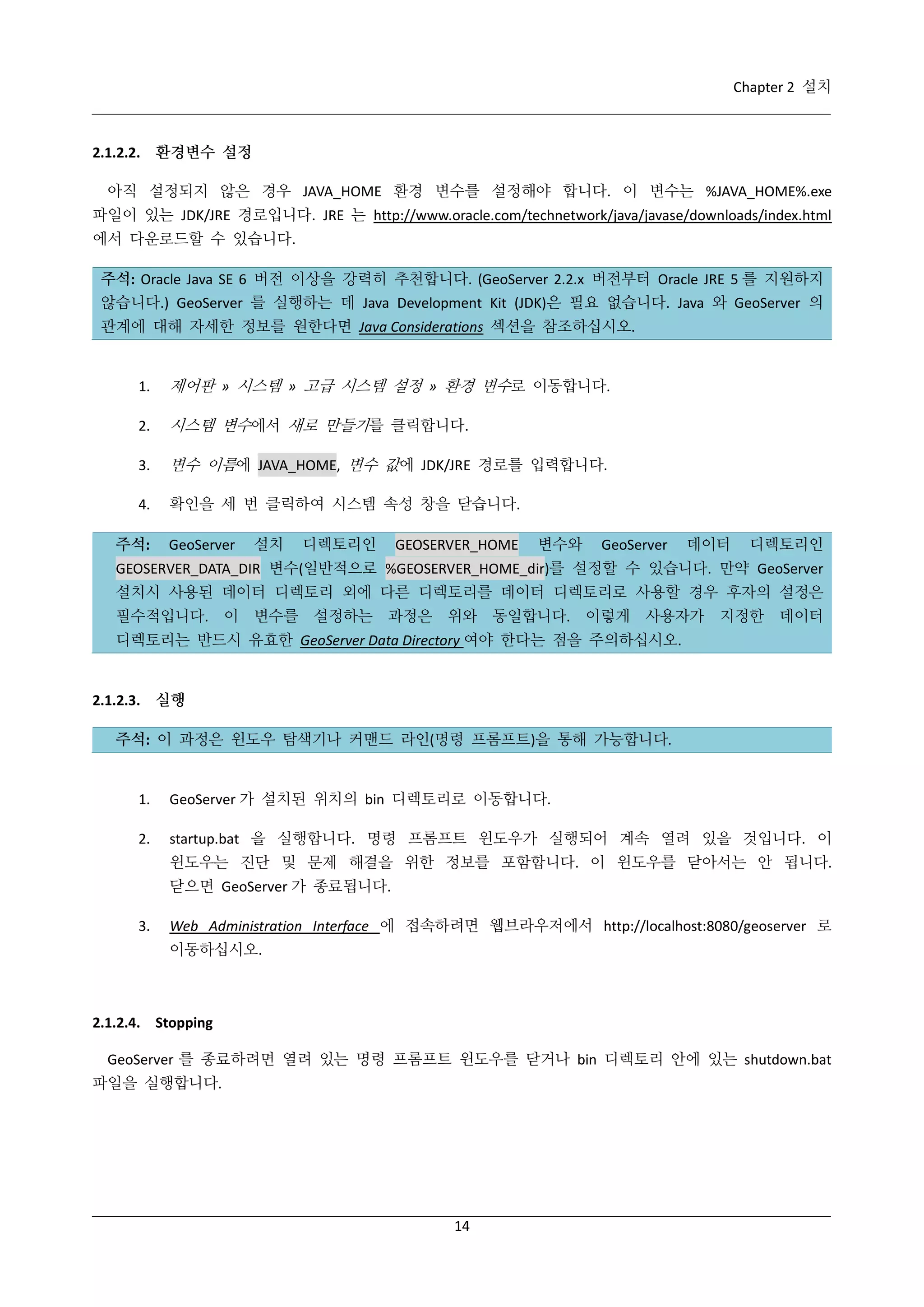 Chapter 2 설치

2.1.2.2. 환경변수 설정
아직 설정되지 않은 경우 JAVA_HOME 환경 변수를 설정해야 합니다. 이 변수는 %JAVA_HOME%.exe
파일이 있는 JDK/JRE 경로입니다. JRE 는 http://www.oracle.com/technetwork/java/javase/downloads/index.html
에서 다운로드할 수 있습니다.
주석: Oracle Java SE 6 버전 이상을 강력히 추천합니다. (GeoServer 2.2.x 버전부터 Oracle JRE 5 를 지원하지
않습니다.) GeoServer 를 실행하는 데 Java Development Kit (JDK)은 필요 없습니다. Java 와 GeoServer 의
관계에 대해 자세한 정보를 원한다면 Java Considerations 섹션을 참조하십시오.

1.

제어판 » 시스템 » 고급 시스템 설정 » 환경 변수로 이동합니다.

2.

시스템 변수에서 새로 만들기를 클릭합니다.

3.

변수 이름에 JAVA_HOME, 변수 값에 JDK/JRE 경로를 입력합니다.

4.

확인을 세 번 클릭하여 시스템 속성 창을 닫습니다.

주석:

GeoServer

설치

디렉토리인

GEOSERVER_HOME

변수와

GeoServer

데이터

디렉토리인

GEOSERVER_DATA_DIR 변수(일반적으로 %GEOSERVER_HOME_dir)를 설정할 수 있습니다. 만약 GeoServer
설치시 사용된 데이터 디렉토리 외에 다른 디렉토리를 데이터 디렉토리로 사용할 경우 후자의 설정은
필수적입니다. 이 변수를 설정하는 과정은 위와 동일합니다. 이렇게 사용자가 지정한 데이터
디렉토리는 반드시 유효한 GeoServer Data Directory 여야 한다는 점을 주의하십시오.

2.1.2.3. 실행
주석: 이 과정은 윈도우 탐색기나 커맨드 라인(명령 프롬프트)을 통해 가능합니다.

1.

GeoServer 가 설치된 위치의 bin 디렉토리로 이동합니다.

2.

startup.bat 을 실행합니다. 명령 프롬프트 윈도우가 실행되어 계속 열려 있을 것입니다. 이
윈도우는 진단 및 문제 해결을 위한 정보를 포함합니다. 이 윈도우를 닫아서는 안 됩니다.
닫으면 GeoServer 가 종료됩니다.

3.

Web Administration Interface 에 접속하려면 웹브라우저에서 http://localhost:8080/geoserver 로
이동하십시오.

2.1.2.4. Stopping
GeoServer 를 종료하려면 열려 있는 명령 프롬프트 윈도우를 닫거나 bin 디렉토리 안에 있는 shutdown.bat
파일을 실행합니다.

14

 