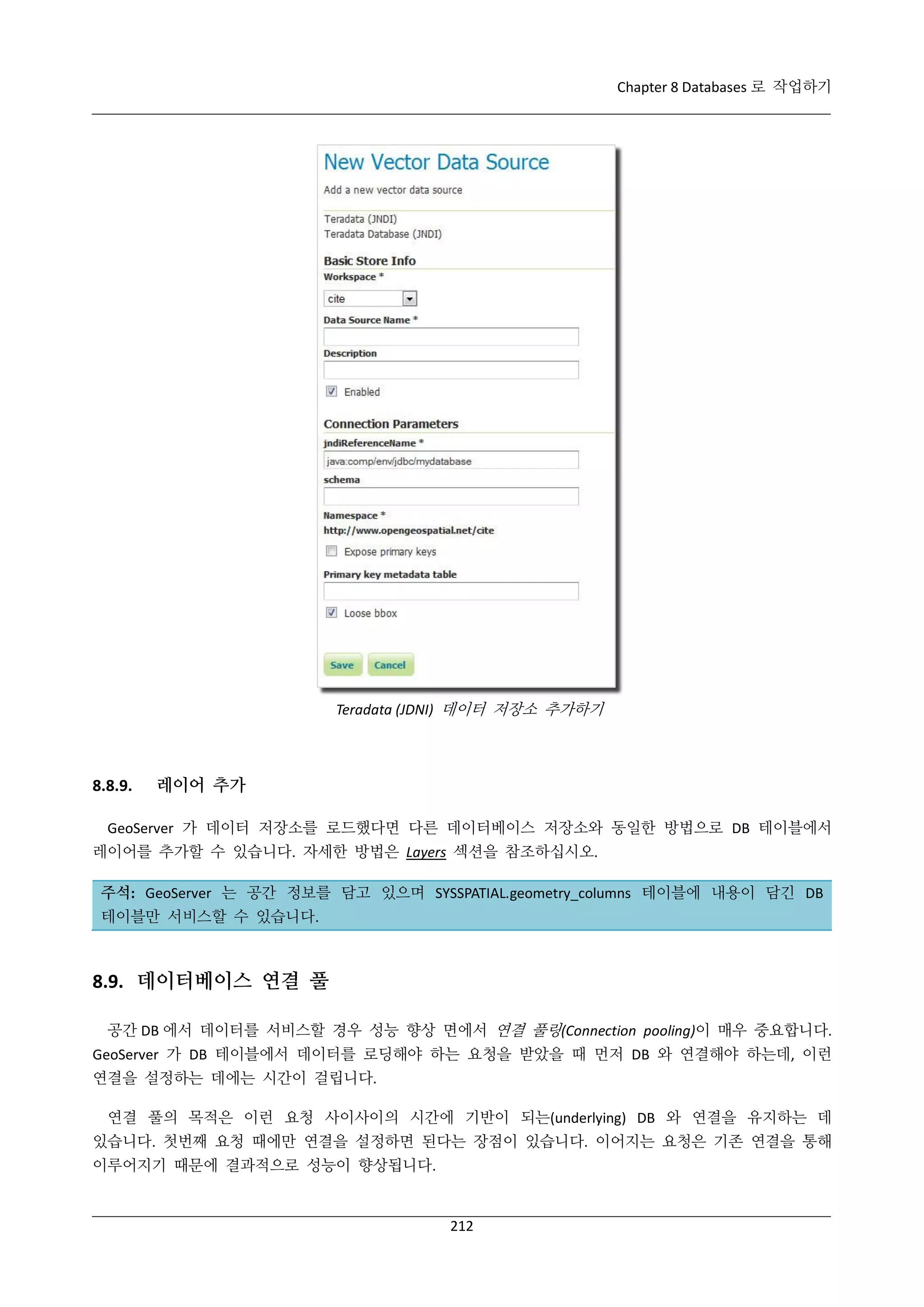 Chapter 8 Databases 로 작업하기

Teradata (JDNI) 데이터 저장소 추가하기

8.8.9.

레이어 추가

GeoServer 가 데이터 저장소를 로드했다면 다른 데이터베이스 저장소와 동일한 방법으로 DB 테이블에서
레이어를 추가할 수 있습니다. 자세한 방법은 Layers 섹션을 참조하십시오.
주석: GeoServer 는 공간 정보를 담고 있으며 SYSSPATIAL.geometry_columns 테이블에 내용이 담긴 DB
테이블만 서비스할 수 있습니다.

8.9. 데이터베이스 연결 풀
공간 DB 에서 데이터를 서비스할 경우 성능 향상 면에서 연결 풀링(Connection pooling)이 매우 중요합니다.
GeoServer 가 DB 테이블에서 데이터를 로딩해야 하는 요청을 받았을 때 먼저 DB 와 연결해야 하는데, 이런
연결을 설정하는 데에는 시간이 걸립니다.
연결 풀의 목적은 이런 요청 사이사이의 시간에 기반이 되는(underlying) DB 와 연결을 유지하는 데
있습니다. 첫번째 요청 때에만 연결을 설정하면 된다는 장점이 있습니다. 이어지는 요청은 기존 연결을 통해
이루어지기 때문에 결과적으로 성능이 향상됩니다.

212

 
