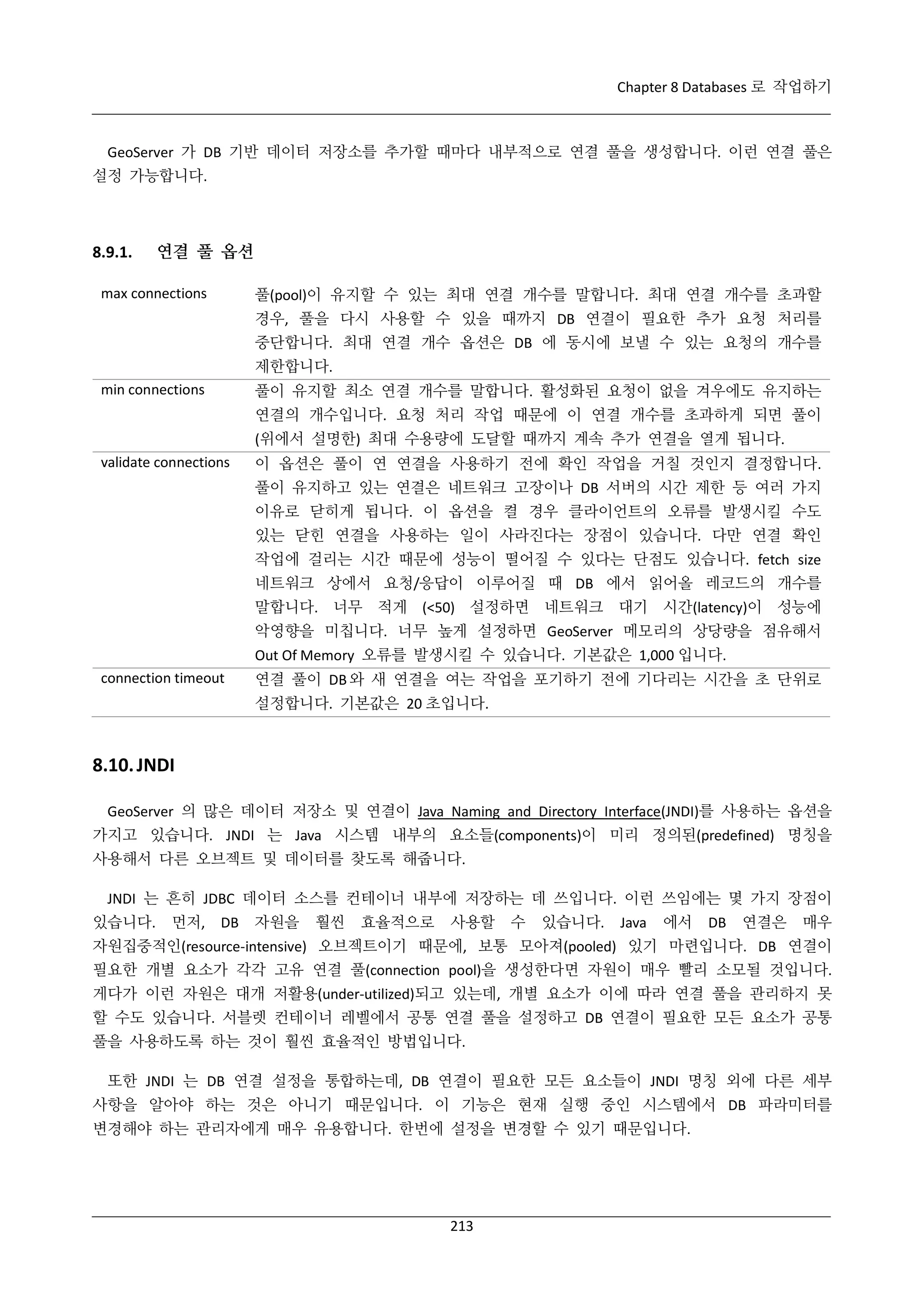 Chapter 8 Databases 로 작업하기

GeoServer 가 DB 기반 데이터 저장소를 추가할 때마다 내부적으로 연결 풀을 생성합니다. 이런 연결 풀은
설정 가능합니다.

8.9.1.

연결 풀 옵션
풀(pool)이 유지할 수 있는 최대 연결 개수를 말합니다. 최대 연결 개수를 초과할

max connections

경우, 풀을 다시 사용할 수 있을 때까지 DB 연결이 필요한 추가 요청 처리를
중단합니다. 최대 연결 개수 옵션은 DB 에 동시에 보낼 수 있는 요청의 개수를
제한합니다.
풀이 유지할 최소 연결 개수를 말합니다. 활성화된 요청이 없을 겨우에도 유지하는

min connections

연결의 개수입니다. 요청 처리 작업 때문에 이 연결 개수를 초과하게 되면 풀이
(위에서 설명한) 최대 수용량에 도달할 때까지 계속 추가 연결을 열게 됩니다.
validate connections

이 옵션은 풀이 연 연결을 사용하기 전에 확인 작업을 거칠 것인지 결정합니다.
풀이 유지하고 있는 연결은 네트워크 고장이나 DB 서버의 시간 제한 등 여러 가지
이유로 닫히게 됩니다. 이 옵션을 켤 경우 클라이언트의 오류를 발생시킬 수도
있는 닫힌 연결을 사용하는 일이 사라진다는 장점이 있습니다. 다만 연결 확인
작업에 걸리는 시간 때문에 성능이 떨어질 수 있다는 단점도 있습니다. fetch size
네트워크 상에서 요청/응답이 이루어질 때 DB 에서 읽어올 레코드의 개수를
말합니다. 너무 적게 (<50) 설정하면 네트워크 대기 시간(latency)이 성능에
악영향을 미칩니다. 너무 높게 설정하면 GeoServer 메모리의 상당량을 점유해서
Out Of Memory 오류를 발생시킬 수 있습니다. 기본값은 1,000 입니다.

connection timeout

연결 풀이 DB 와 새 연결을 여는 작업을 포기하기 전에 기다리는 시간을 초 단위로
설정합니다. 기본값은 20 초입니다.

8.10. JNDI
GeoServer 의 많은 데이터 저장소 및 연결이 Java Naming and Directory Interface(JNDI)를 사용하는 옵션을
가지고 있습니다. JNDI 는 Java 시스템 내부의 요소들(components)이 미리 정의된(predefined) 명칭을
사용해서 다른 오브젝트 및 데이터를 찾도록 해줍니다.
JNDI 는 흔히 JDBC 데이터 소스를 컨테이너 내부에 저장하는 데 쓰입니다. 이런 쓰임에는 몇 가지 장점이
있습니다.

먼저,

DB

자원을

훨씬

효율적으로

사용할

수

있습니다.

Java

에서

DB

연결은

매우

자원집중적인(resource-intensive) 오브젝트이기 때문에, 보통 모아져(pooled) 있기 마련입니다. DB 연결이
필요한 개별 요소가 각각 고유 연결 풀(connection pool)을 생성한다면 자원이 매우 빨리 소모될 것입니다.
게다가 이런 자원은 대개 저활용(under-utilized)되고 있는데, 개별 요소가 이에 따라 연결 풀을 관리하지 못
할 수도 있습니다. 서블렛 컨테이너 레벨에서 공통 연결 풀을 설정하고 DB 연결이 필요한 모든 요소가 공통
풀을 사용하도록 하는 것이 훨씬 효율적인 방법입니다.
또한 JNDI 는 DB 연결 설정을 통합하는데, DB 연결이 필요한 모든 요소들이 JNDI 명칭 외에 다른 세부
사항을 알아야 하는 것은 아니기 때문입니다. 이 기능은 현재 실행 중인 시스템에서 DB 파라미터를
변경해야 하는 관리자에게 매우 유용합니다. 한번에 설정을 변경할 수 있기 때문입니다.

213

 