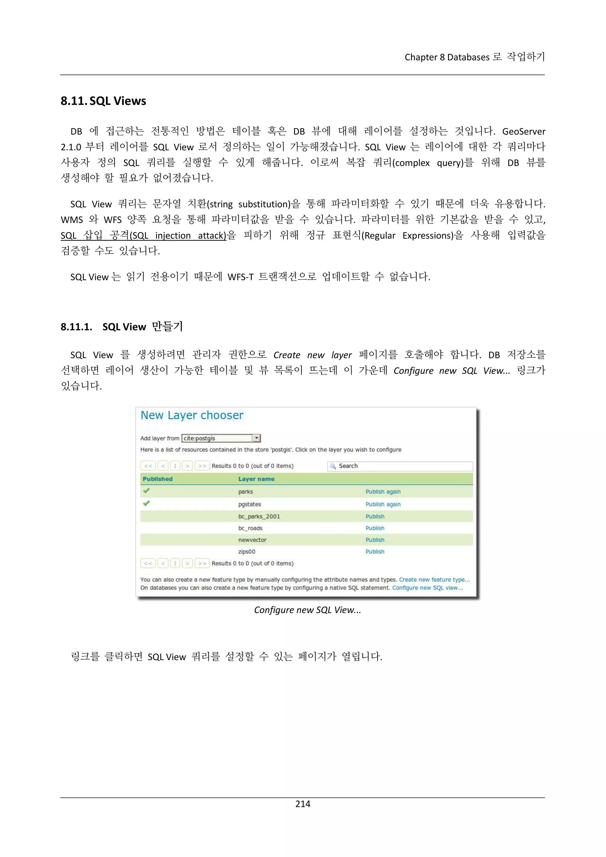 Chapter 8 Databases 로 작업하기

8.11. SQL Views
DB 에 접근하는 전통적인 방법은 테이블 혹은 DB 뷰에 대해 레이어를 설정하는 것입니다. GeoServer
2.1.0 부터 레이어를 SQL View 로서 정의하는 일이 가능해졌습니다. SQL View 는 레이어에 대한 각 쿼리마다
사용자 정의 SQL 쿼리를 실행할 수 있게 해줍니다. 이로써 복잡 쿼리(complex query)를 위해 DB 뷰를
생성해야 할 필요가 없어졌습니다.
SQL View 쿼리는 문자열 치환(string substitution)을 통해 파라미터화할 수 있기 때문에 더욱 유용합니다.
WMS 와 WFS 양쪽 요청을 통해 파라미터값을 받을 수 있습니다. 파라미터를 위한 기본값을 받을 수 있고,
SQL 삽입 공격(SQL injection attack)을 피하기 위해 정규 표현식(Regular Expressions)을 사용해 입력값을
검증할 수도 있습니다.
SQL View 는 읽기 전용이기 때문에 WFS-T 트랜잭션으로 업데이트할 수 없습니다.

8.11.1. SQL View 만들기
SQL View 를 생성하려면 관리자 권한으로 Create new layer 페이지를 호출해야 합니다. DB 저장소를
선택하면 레이어 생산이 가능한 테이블 및 뷰 목록이 뜨는데 이 가운데 Configure new SQL View... 링크가
있습니다.

Configure new SQL View...

링크를 클릭하면 SQL View 쿼리를 설정할 수 있는 페이지가 열립니다.

214

 