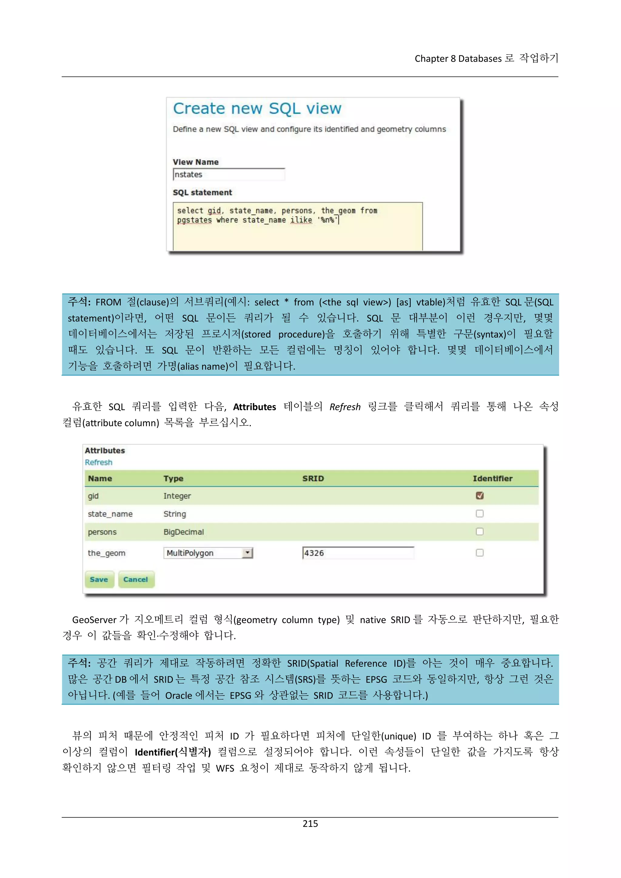 Chapter 8 Databases 로 작업하기

주석: FROM 절(clause)의 서브쿼리(예시: select * from (<the sql view>) [as] vtable)처럼 유효한 SQL 문(SQL
statement)이라면, 어떤 SQL 문이든 쿼리가 될 수 있습니다. SQL 문 대부분이 이런 경우지만, 몇몇
데이터베이스에서는 저장된 프로시저(stored procedure)을 호출하기 위해 특별한 구문(syntax)이 필요할
때도 있습니다. 또 SQL 문이 반환하는 모든 컬럼에는 명칭이 있어야 합니다. 몇몇 데이터베이스에서
기능을 호출하려면 가명(alias name)이 필요합니다.

유효한 SQL 쿼리를 입력한 다음, Attributes 테이블의 Refresh 링크를 클릭해서 쿼리를 통해 나온 속성
컬럼(attribute column) 목록을 부르십시오.

GeoServer 가 지오메트리 컬럼 형식(geometry column type) 및 native SRID 를 자동으로 판단하지만, 필요한
경우 이 값들을 확인·
수정해야 합니다.
주석: 공간 쿼리가 제대로 작동하려면 정확한 SRID(Spatial Reference ID)를 아는 것이 매우 중요합니다.
많은 공간 DB 에서 SRID 는 특정 공간 참조 시스템(SRS)를 뜻하는 EPSG 코드와 동일하지만, 항상 그런 것은
아닙니다. (예를 들어 Oracle 에서는 EPSG 와 상관없는 SRID 코드를 사용합니다.)

뷰의 피처 때문에 안정적인 피처 ID 가 필요하다면 피처에 단일한(unique) ID 를 부여하는 하나 혹은 그
이상의 컬럼이 Identifier(식별자) 컬럼으로 설정되어야 합니다. 이런 속성들이 단일한 값을 가지도록 항상
확인하지 않으면 필터링 작업 및 WFS 요청이 제대로 동작하지 않게 됩니다.

215

 