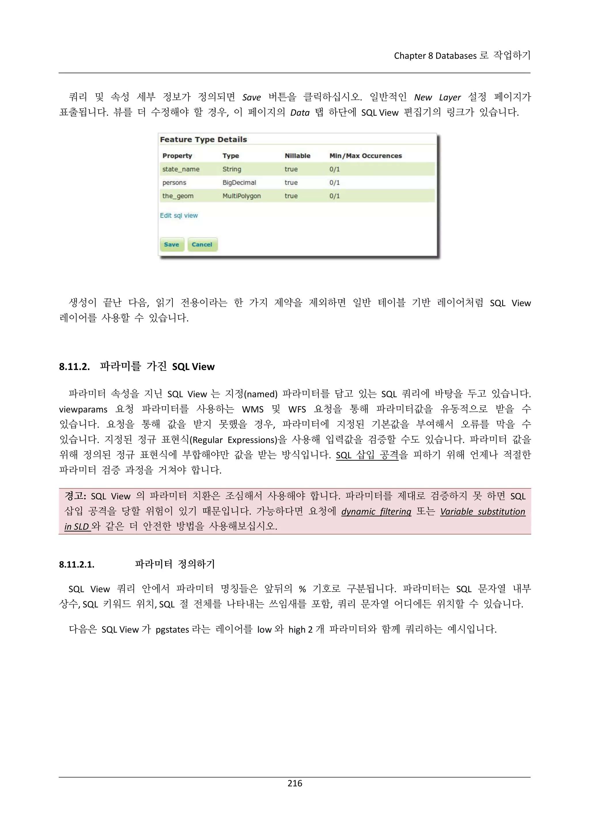 Chapter 8 Databases 로 작업하기

쿼리 및 속성 세부 정보가 정의되면 Save 버튼을 클릭하십시오. 일반적인 New Layer 설정 페이지가
표출됩니다. 뷰를 더 수정해야 할 경우, 이 페이지의 Data 탭 하단에 SQL View 편집기의 링크가 있습니다.

생성이 끝난 다음, 읽기 전용이라는 한 가지 제약을 제외하면 일반 테이블 기반 레이어처럼 SQL View
레이어를 사용할 수 있습니다.

8.11.2. 파라미를 가진 SQL View
파라미터 속성을 지닌 SQL View 는 지정(named) 파라미터를 담고 있는 SQL 쿼리에 바탕을 두고 있습니다.
viewparams 요청 파라미터를 사용하는 WMS 및 WFS 요청을 통해 파라미터값을 유동적으로 받을 수
있습니다. 요청을 통해 값을 받지 못했을 경우, 파라미터에 지정된 기본값을 부여해서 오류를 막을 수
있습니다. 지정된 정규 표현식(Regular Expressions)을 사용해 입력값을 검증할 수도 있습니다. 파라미터 값을
위해 정의된 정규 표현식에 부합해야만 값을 받는 방식입니다. SQL 삽입 공격을 피하기 위해 언제나 적절한
파라미터 검증 과정을 거쳐야 합니다.
경고: SQL View 의 파라미터 치환은 조심해서 사용해야 합니다. 파라미터를 제대로 검증하지 못 하면 SQL
삽입 공격을 당할 위험이 있기 때문입니다. 가능하다면 요청에 dynamic filtering 또는 Variable substitution
in SLD 와 같은 더 안전한 방법을 사용해보십시오.

8.11.2.1.

파라미터 정의하기

SQL View 쿼리 안에서 파라미터 명칭들은 앞뒤의 % 기호로 구분됩니다. 파라미터는 SQL 문자열 내부
상수, SQL 키워드 위치, SQL 절 전체를 나타내는 쓰임새를 포함, 쿼리 문자열 어디에든 위치할 수 있습니다.
다음은 SQL View 가 pgstates 라는 레이어를 low 와 high 2 개 파라미터와 함께 쿼리하는 예시입니다.

216

 