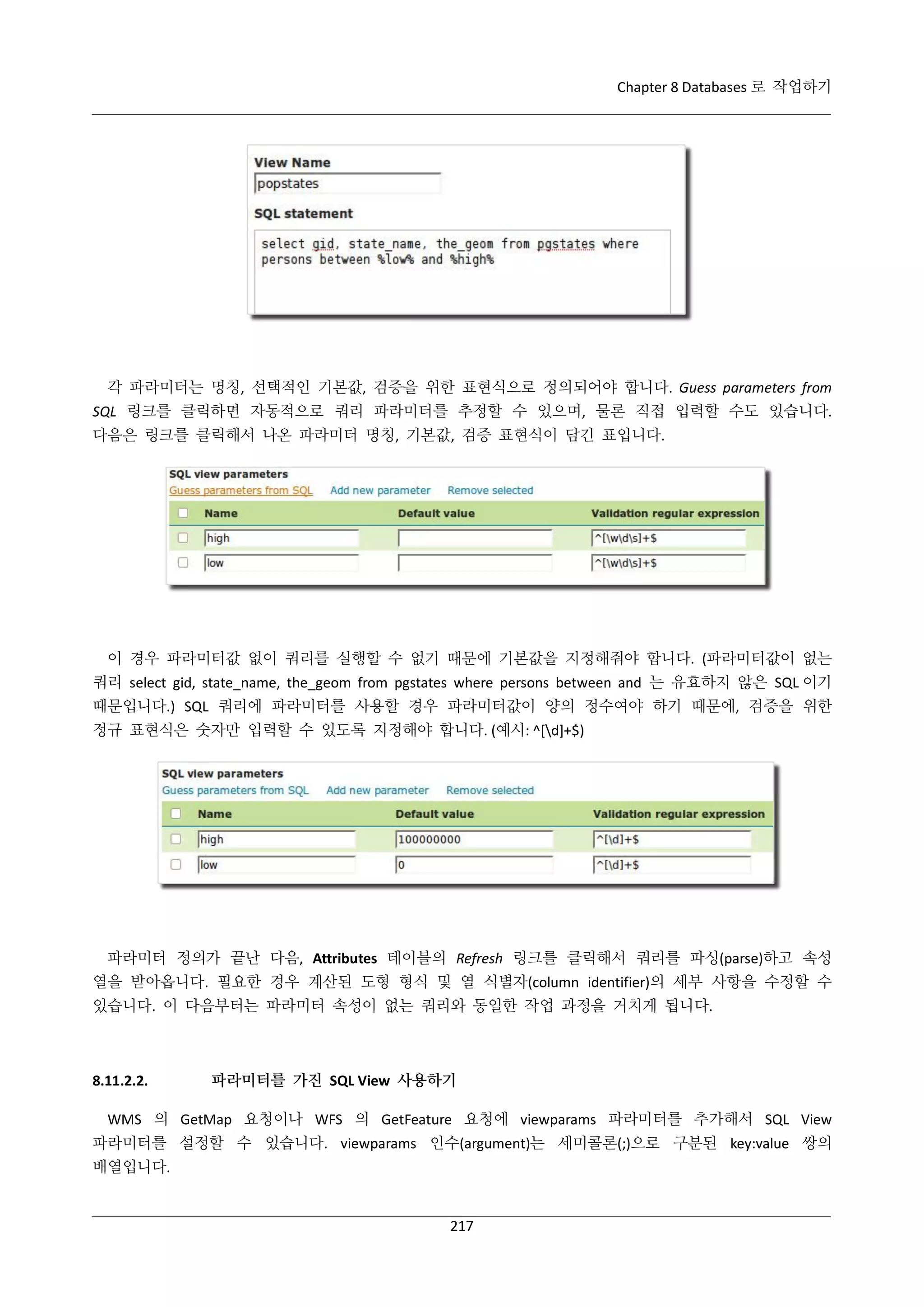 Chapter 8 Databases 로 작업하기

각 파라미터는 명칭, 선택적인 기본값, 검증을 위한 표현식으로 정의되어야 합니다. Guess parameters from
SQL 링크를 클릭하면 자동적으로 쿼리 파라미터를 추정할 수 있으며, 물론 직접 입력할 수도 있습니다.
다음은 링크를 클릭해서 나온 파라미터 명칭, 기본값, 검증 표현식이 담긴 표입니다.

이 경우 파라미터값 없이 쿼리를 실행할 수 없기 때문에 기본값을 지정해줘야 합니다. (파라미터값이 없는
쿼리 select gid, state_name, the_geom from pgstates where persons between and 는 유효하지 않은 SQL 이기
때문입니다.) SQL 쿼리에 파라미터를 사용할 경우 파라미터값이 양의 정수여야 하기 때문에, 검증을 위한
정규 표현식은 숫자만 입력할 수 있도록 지정해야 합니다. (예시: ^[d]+$)

파라미터 정의가 끝난 다음, Attributes 테이블의 Refresh 링크를 클릭해서 쿼리를 파싱(parse)하고 속성
열을 받아옵니다. 필요한 경우 계산된 도형 형식 및 열 식별자(column identifier)의 세부 사항을 수정할 수
있습니다. 이 다음부터는 파라미터 속성이 없는 쿼리와 동일한 작업 과정을 거치게 됩니다.

8.11.2.2.

파라미터를 가진 SQL View 사용하기

WMS 의 GetMap 요청이나 WFS 의 GetFeature 요청에 viewparams 파라미터를 추가해서 SQL View
파라미터를 설정할 수 있습니다. viewparams 인수(argument)는 세미콜론(;)으로 구분된 key:value 쌍의
배열입니다.

217

 