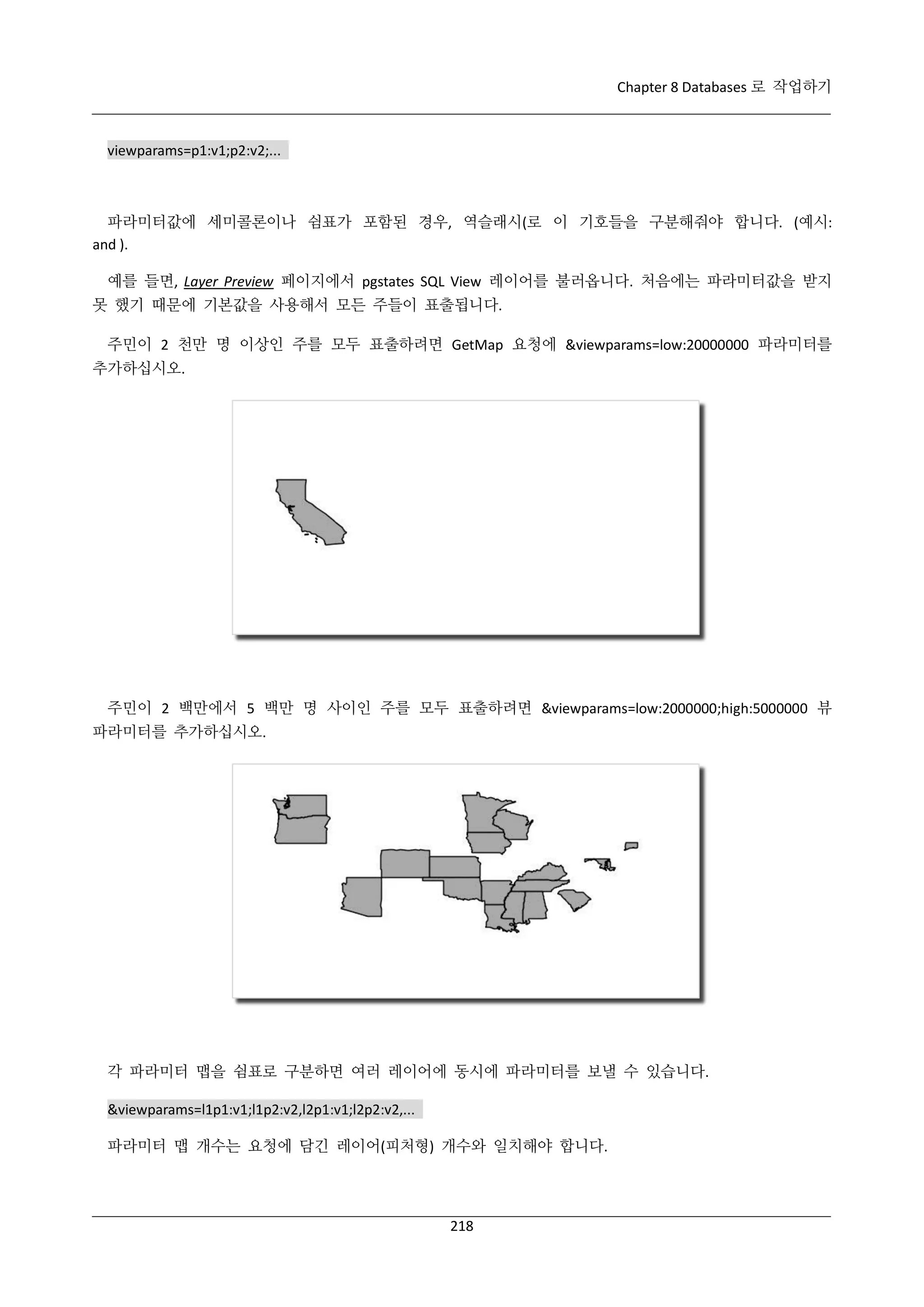Chapter 8 Databases 로 작업하기

viewparams=p1:v1;p2:v2;...

파라미터값에 세미콜론이나 쉼표가 포함된 경우, 역슬래시(로 이 기호들을 구분해줘야 합니다. (예시:
and ).
예를 들면, Layer Preview 페이지에서 pgstates SQL View 레이어를 불러옵니다. 처음에는 파라미터값을 받지
못 했기 때문에 기본값을 사용해서 모든 주들이 표출됩니다.
주민이 2 천만 명 이상인 주를 모두 표출하려면 GetMap 요청에 &viewparams=low:20000000 파라미터를
추가하십시오.

주민이 2 백만에서 5 백만 명 사이인 주를 모두 표출하려면 &viewparams=low:2000000;high:5000000 뷰
파라미터를 추가하십시오.

각 파라미터 맵을 쉼표로 구분하면 여러 레이어에 동시에 파라미터를 보낼 수 있습니다.
&viewparams=l1p1:v1;l1p2:v2,l2p1:v1;l2p2:v2,...
파라미터 맵 개수는 요청에 담긴 레이어(피처형) 개수와 일치해야 합니다.

218

 
