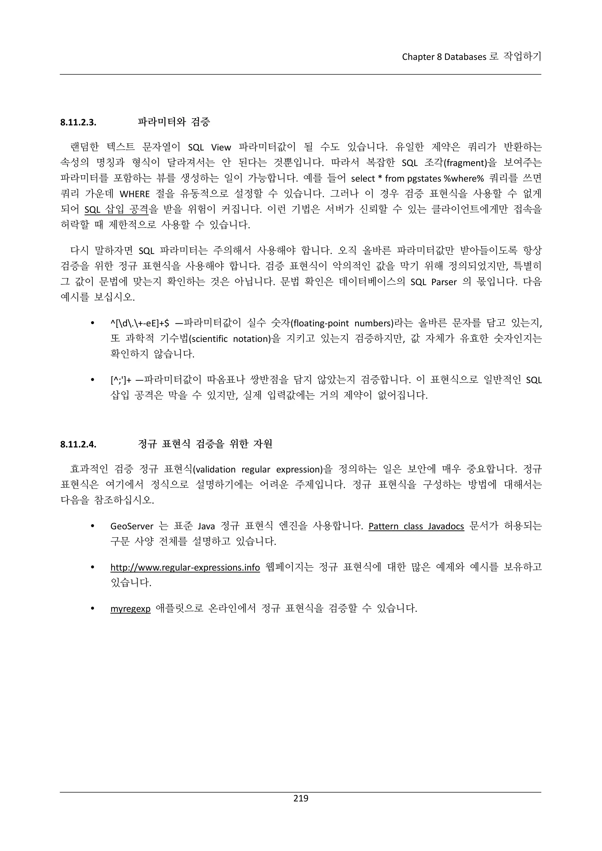 Chapter 8 Databases 로 작업하기

파라미터와 검증

8.11.2.3.

랜덤한 텍스트 문자열이 SQL View 파라미터값이 될 수도 있습니다. 유일한 제약은 쿼리가 반환하는
속성의 명칭과 형식이 달라져서는 안 된다는 것뿐입니다. 따라서 복잡한 SQL 조각(fragment)을 보여주는
파라미터를 포함하는 뷰를 생성하는 일이 가능합니다. 예를 들어 select * from pgstates %where% 쿼리를 쓰면
쿼리 가운데 WHERE 절을 유동적으로 설정할 수 있습니다. 그러나 이 경우 검증 표현식을 사용할 수 없게
되어 SQL 삽입 공격을 받을 위험이 커집니다. 이런 기법은 서버가 신뢰할 수 있는 클라이언트에게만 접속을
허락할 때 제한적으로 사용할 수 있습니다.
다시 말하자면 SQL 파라미터는 주의해서 사용해야 합니다. 오직 올바른 파라미터값만 받아들이도록 항상
검증을 위한 정규 표현식을 사용해야 합니다. 검증 표현식이 악의적인 값을 막기 위해 정의되었지만, 특별히
그 값이 문법에 맞는지 확인하는 것은 아닙니다. 문법 확인은 데이터베이스의 SQL Parser 의 몫입니다. 다음
예시를 보십시오.


^[d.+-eE]+$ —파라미터값이 실수 숫자(floating-point numbers)라는 올바른 문자를 담고 있는지,
또 과학적 기수법(scientific notation)을 지키고 있는지 검증하지만, 값 자체가 유효한 숫자인지는
확인하지 않습니다.



[^;']+ —파라미터값이 따옴표나 쌍반점을 담지 않았는지 검증합니다. 이 표현식으로 일반적인 SQL
삽입 공격은 막을 수 있지만, 실제 입력값에는 거의 제약이 없어집니다.

8.11.2.4.

정규 표현식 검증을 위한 자원

효과적인 검증 정규 표현식(validation regular expression)을 정의하는 일은 보안에 매우 중요합니다. 정규
표현식은 여기에서 정식으로 설명하기에는 어려운 주제입니다. 정규 표현식을 구성하는 방법에 대해서는
다음을 참조하십시오.


GeoServer 는 표준 Java 정규 표현식 엔진을 사용합니다. Pattern class Javadocs 문서가 허용되는
구문 사양 전체를 설명하고 있습니다.



http://www.regular-expressions.info 웹페이지는 정규 표현식에 대한 많은 예제와 예시를 보유하고
있습니다.



myregexp 애플릿으로 온라인에서 정규 표현식을 검증할 수 있습니다.

219

 