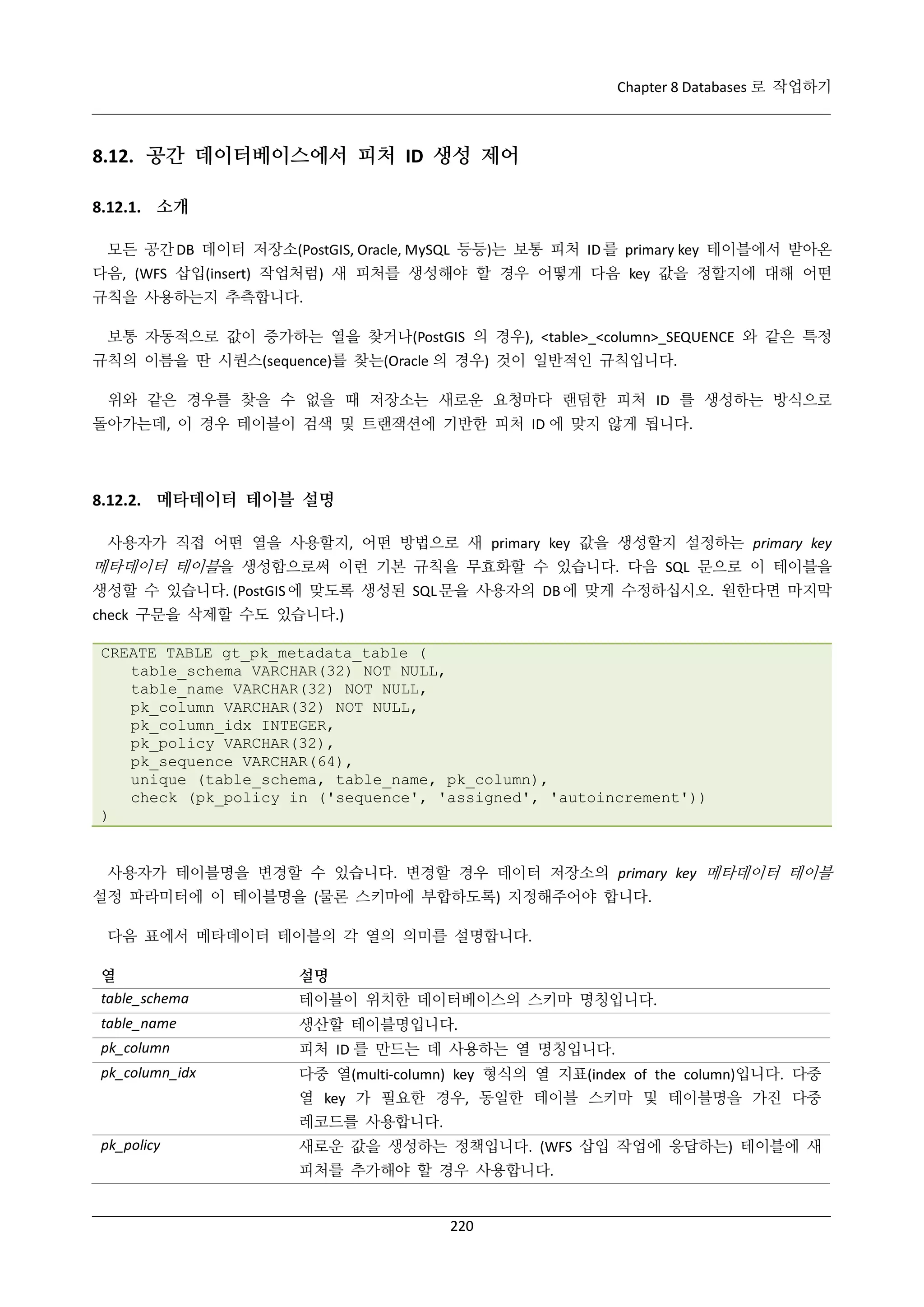 Chapter 8 Databases 로 작업하기

8.12. 공간 데이터베이스에서 피처 ID 생성 제어
8.12.1. 소개
모든 공간 DB 데이터 저장소(PostGIS, Oracle, MySQL 등등)는 보통 피처 ID 를 primary key 테이블에서 받아온
다음, (WFS 삽입(insert) 작업처럼) 새 피처를 생성해야 할 경우 어떻게 다음 key 값을 정할지에 대해 어떤
규칙을 사용하는지 추측합니다.
보통 자동적으로 값이 증가하는 열을 찾거나(PostGIS 의 경우), <table>_<column>_SEQUENCE 와 같은 특정
규칙의 이름을 딴 시퀀스(sequence)를 찾는(Oracle 의 경우) 것이 일반적인 규칙입니다.
위와 같은 경우를 찾을 수 없을 때 저장소는 새로운 요청마다 랜덤한 피처 ID 를 생성하는 방식으로
돌아가는데, 이 경우 테이블이 검색 및 트랜잭션에 기반한 피처 ID 에 맞지 않게 됩니다.

8.12.2. 메타데이터 테이블 설명
사용자가 직접 어떤 열을 사용할지, 어떤 방법으로 새 primary key 값을 생성할지 설정하는 primary key

메타데이터 테이블을 생성함으로써 이런 기본 규칙을 무효화할 수 있습니다. 다음 SQL 문으로 이 테이블을
생성할 수 있습니다. (PostGIS 에 맞도록 생성된 SQL 문을 사용자의 DB 에 맞게 수정하십시오. 원한다면 마지막
check 구문을 삭제할 수도 있습니다.)
CREATE TABLE gt_pk_metadata_table (
table_schema VARCHAR(32) NOT NULL,
table_name VARCHAR(32) NOT NULL,
pk_column VARCHAR(32) NOT NULL,
pk_column_idx INTEGER,
pk_policy VARCHAR(32),
pk_sequence VARCHAR(64),
unique (table_schema, table_name, pk_column),
check (pk_policy in ('sequence', 'assigned', 'autoincrement'))
)

사용자가 테이블명을 변경할 수 있습니다. 변경할 경우 데이터 저장소의 primary key 메타데이터 테이블
설정 파라미터에 이 테이블명을 (물론 스키마에 부합하도록) 지정해주어야 합니다.
다음 표에서 메타데이터 테이블의 각 열의 의미를 설명합니다.
열
table_schema

설명

table_name

생산할 테이블명입니다.

pk_column

피처 ID 를 만드는 데 사용하는 열 명칭입니다.

pk_column_idx

다중 열(multi-column) key 형식의 열 지표(index of the column)입니다. 다중

테이블이 위치한 데이터베이스의 스키마 명칭입니다.

열 key 가 필요한 경우, 동일한 테이블 스키마 및 테이블명을 가진 다중
레코드를 사용합니다.
pk_policy

새로운 값을 생성하는 정책입니다. (WFS 삽입 작업에 응답하는) 테이블에 새
피처를 추가해야 할 경우 사용합니다.

220

 