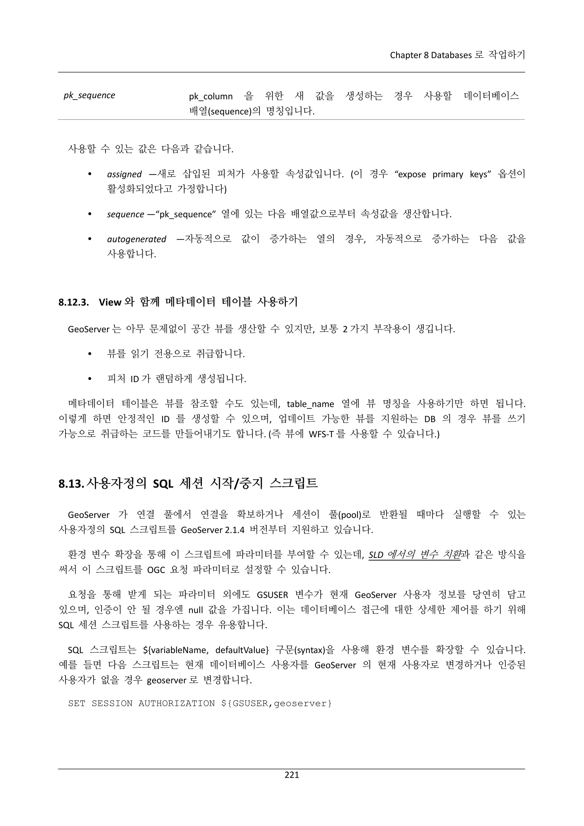 Chapter 8 Databases 로 작업하기

pk_sequence

pk_column

을

위한

새

값을

생성하는

경우

사용할

데이터베이스

배열(sequence)의 명칭입니다.

사용할 수 있는 값은 다음과 같습니다.


assigned —새로 삽입된 피처가 사용할 속성값입니다. (이 경우 “expose primary keys” 옵션이
활성화되었다고 가정합니다)



sequence —“pk_sequence” 열에 있는 다음 배열값으로부터 속성값을 생산합니다.



autogenerated —자동적으로 값이 증가하는 열의 경우, 자동적으로 증가하는 다음 값을
사용합니다.

8.12.3. View 와 함께 메타데이터 테이블 사용하기
GeoServer 는 아무 문제없이 공간 뷰를 생산할 수 있지만, 보통 2 가지 부작용이 생깁니다.


뷰를 읽기 전용으로 취급합니다.



피처 ID 가 랜덤하게 생성됩니다.

메타데이터 테이블은 뷰를 참조할 수도 있는데, table_name 열에 뷰 명칭을 사용하기만 하면 됩니다.
이렇게 하면 안정적인 ID 를 생성할 수 있으며, 업데이트 가능한 뷰를 지원하는 DB 의 경우 뷰를 쓰기
가능으로 취급하는 코드를 만들어내기도 합니다. (즉 뷰에 WFS-T 를 사용할 수 있습니다.)

8.13. 사용자정의 SQL 세션 시작/중지 스크립트
GeoServer 가 연결 풀에서 연결을 확보하거나 세션이 풀(pool)로 반환될 때마다 실행할 수 있는
사용자정의 SQL 스크립트를 GeoServer 2.1.4 버전부터 지원하고 있습니다.
환경 변수 확장을 통해 이 스크립트에 파라미터를 부여할 수 있는데, SLD 에서의 변수 치환과 같은 방식을
써서 이 스크립트를 OGC 요청 파라미터로 설정할 수 있습니다.
요청을 통해 받게 되는 파라미터 외에도 GSUSER 변수가 현재 GeoServer 사용자 정보를 당연히 담고
있으며, 인증이 안 될 경우엔 null 값을 가집니다. 이는 데이터베이스 접근에 대한 상세한 제어를 하기 위해
SQL 세션 스크립트를 사용하는 경우 유용합니다.
SQL 스크립트는 ${variableName, defaultValue} 구문(syntax)을 사용해 환경 변수를 확장할 수 있습니다.
예를 들면 다음 스크립트는 현재 데이터베이스 사용자를 GeoServer 의 현재 사용자로 변경하거나 인증된
사용자가 없을 경우 geoserver 로 변경합니다.
SET SESSION AUTHORIZATION ${GSUSER,geoserver}

221

 