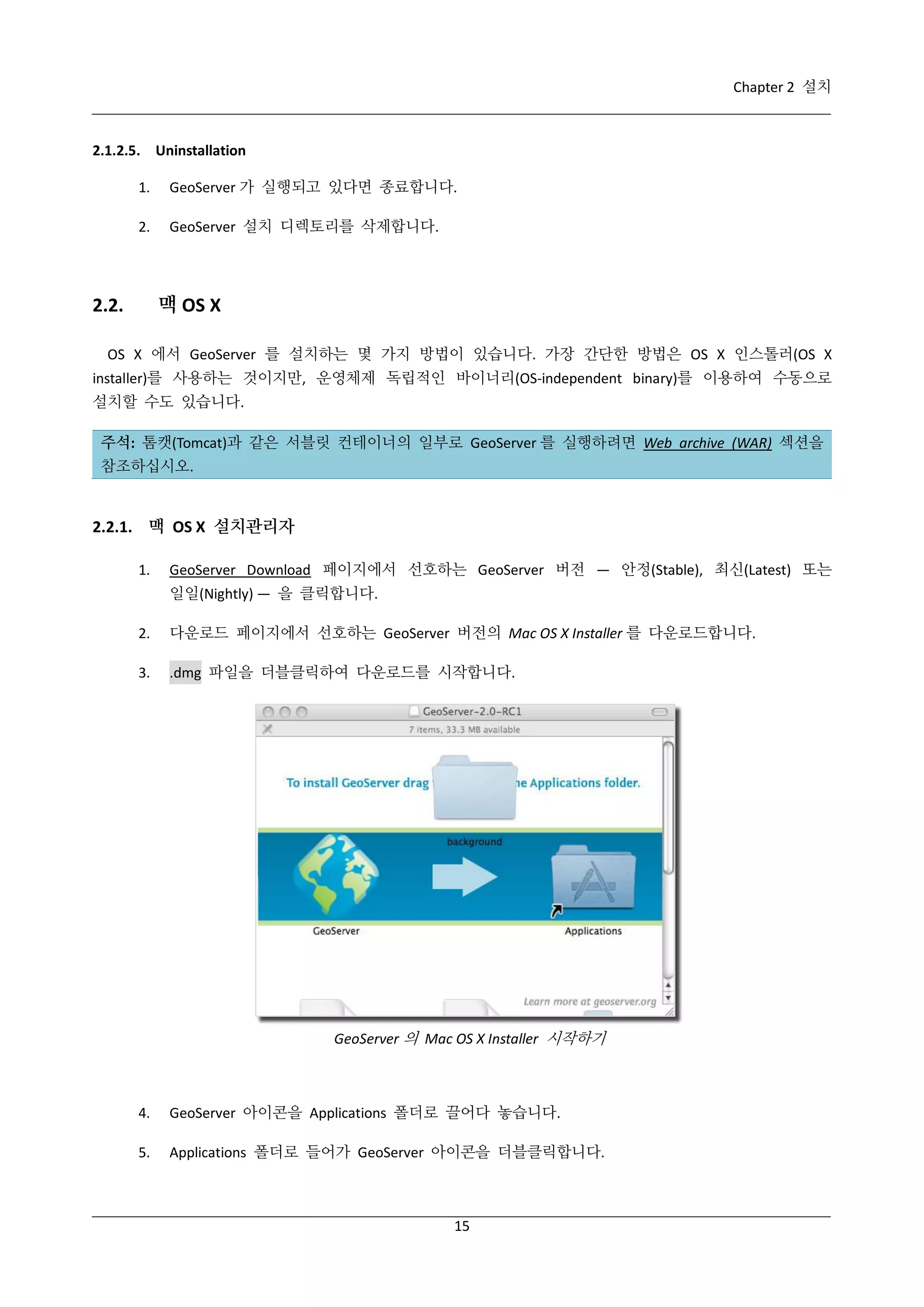 Chapter 2 설치

2.1.2.5. Uninstallation
1.

GeoServer 가 실행되고 있다면 종료합니다.

2.

GeoServer 설치 디렉토리를 삭제합니다.

맥 OS X

2.2.

OS X 에서 GeoServer 를 설치하는 몇 가지 방법이 있습니다. 가장 간단한 방법은 OS X 인스톨러(OS X
installer)를 사용하는 것이지만, 운영체제 독립적인 바이너리(OS-independent binary)를 이용하여 수동으로
설치할 수도 있습니다.
주석: 톰캣(Tomcat)과 같은 서블릿 컨테이너의 일부로 GeoServer 를 실행하려면 Web archive (WAR) 섹션을
참조하십시오.

2.2.1. 맥 OS X 설치관리자
1.

GeoServer Download 페이지에서 선호하는 GeoServer 버전 — 안정(Stable), 최신(Latest) 또는
일일(Nightly) — 을 클릭합니다.

2.

다운로드 페이지에서 선호하는 GeoServer 버전의 Mac OS X Installer 를 다운로드합니다.

3.

.dmg 파일을 더블클릭하여 다운로드를 시작합니다.

GeoServer 의 Mac OS X Installer 시작하기

4.

GeoServer 아이콘을 Applications 폴더로 끌어다 놓습니다.

5.

Applications 폴더로 들어가 GeoServer 아이콘을 더블클릭합니다.

15

 