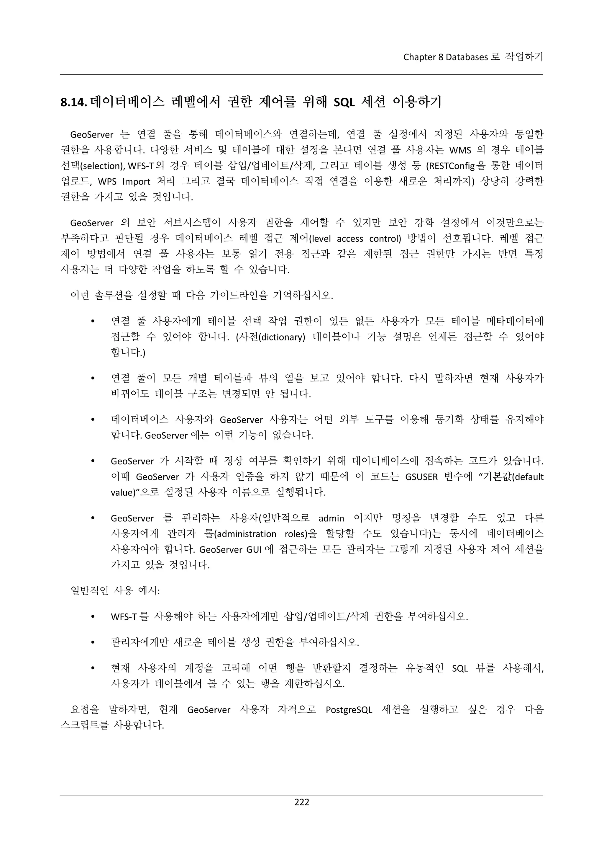 Chapter 8 Databases 로 작업하기

8.14. 데이터베이스 레벨에서 권한 제어를 위해 SQL 세션 이용하기
GeoServer 는 연결 풀을 통해 데이터베이스와 연결하는데, 연결 풀 설정에서 지정된 사용자와 동일한
권한을 사용합니다. 다양한 서비스 및 테이블에 대한 설정을 본다면 연결 풀 사용자는 WMS 의 경우 테이블
선택(selection), WFS-T 의 경우 테이블 삽입/업데이트/삭제, 그리고 테이블 생성 등 (RESTConfig 을 통한 데이터
업로드, WPS Import 처리 그리고 결국 데이터베이스 직접 연결을 이용한 새로운 처리까지) 상당히 강력한
권한을 가지고 있을 것입니다.
GeoServer 의 보안 서브시스템이 사용자 권한을 제어할 수 있지만 보안 강화 설정에서 이것만으로는
부족하다고 판단될 경우 데이터베이스 레벨 접근 제어(level access control) 방법이 선호됩니다. 레벨 접근
제어 방법에서 연결 풀 사용자는 보통 읽기 전용 접근과 같은 제한된 접근 권한만 가지는 반면 특정
사용자는 더 다양한 작업을 하도록 할 수 있습니다.
이런 솔루션을 설정할 때 다음 가이드라인을 기억하십시오.


연결 풀 사용자에게 테이블 선택 작업 권한이 있든 없든 사용자가 모든 테이블 메타데이터에
접근할 수 있어야 합니다. (사전(dictionary) 테이블이나 기능 설명은 언제든 접근할 수 있어야
합니다.)



연결 풀이 모든 개별 테이블과 뷰의 열을 보고 있어야 합니다. 다시 말하자면 현재 사용자가
바뀌어도 테이블 구조는 변경되면 안 됩니다.



데이터베이스 사용자와 GeoServer 사용자는 어떤 외부 도구를 이용해 동기화 상태를 유지해야
합니다. GeoServer 에는 이런 기능이 없습니다.



GeoServer 가 시작할 때 정상 여부를 확인하기 위해 데이터베이스에 접속하는 코드가 있습니다.
이때 GeoServer 가 사용자 인증을 하지 않기 때문에 이 코드는 GSUSER 변수에 “기본값(default
value)”으로 설정된 사용자 이름으로 실행됩니다.



GeoServer 를 관리하는 사용자(일반적으로 admin 이지만 명칭을 변경할 수도 있고 다른
사용자에게 관리자 롤(administration roles)을 할당할 수도 있습니다)는 동시에 데이터베이스
사용자여야 합니다. GeoServer GUI 에 접근하는 모든 관리자는 그렇게 지정된 사용자 제어 세션을
가지고 있을 것입니다.

일반적인 사용 예시:


WFS-T 를 사용해야 하는 사용자에게만 삽입/업데이트/삭제 권한을 부여하십시오.



관리자에게만 새로운 테이블 생성 권한을 부여하십시오.



현재 사용자의 계정을 고려해 어떤 행을 반환할지 결정하는 유동적인 SQL 뷰를 사용해서,
사용자가 테이블에서 볼 수 있는 행을 제한하십시오.

요점을 말하자면, 현재 GeoServer 사용자 자격으로 PostgreSQL 세션을 실행하고 싶은 경우 다음
스크립트를 사용합니다.

222

 