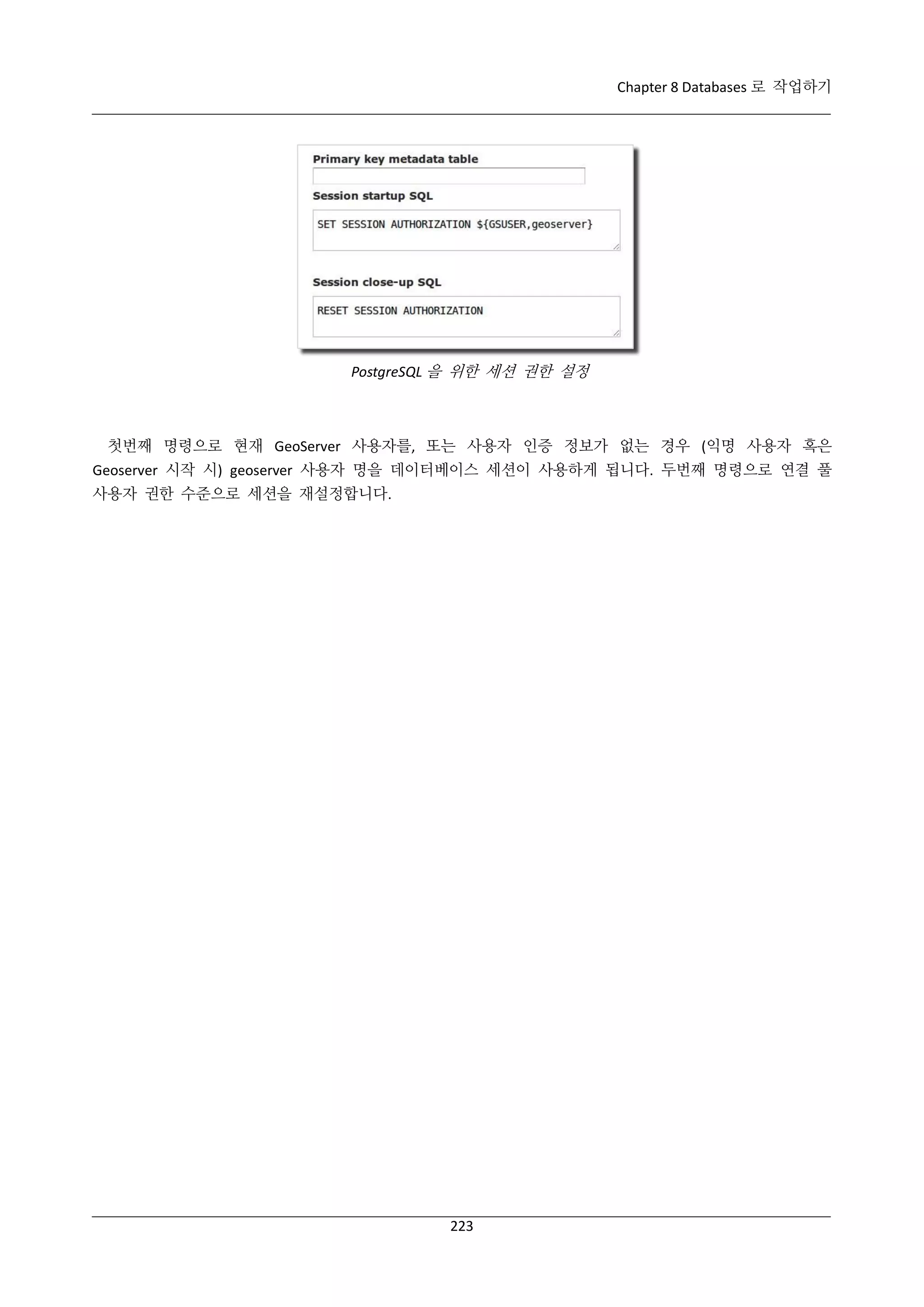 Chapter 8 Databases 로 작업하기

PostgreSQL 을 위한 세션 권한 설정

첫번째 명령으로 현재 GeoServer 사용자를, 또는 사용자 인증 정보가 없는 경우 (익명 사용자 혹은
Geoserver 시작 시) geoserver 사용자 명을 데이터베이스 세션이 사용하게 됩니다. 두번째 명령으로 연결 풀
사용자 권한 수준으로 세션을 재설정합니다.

223

 