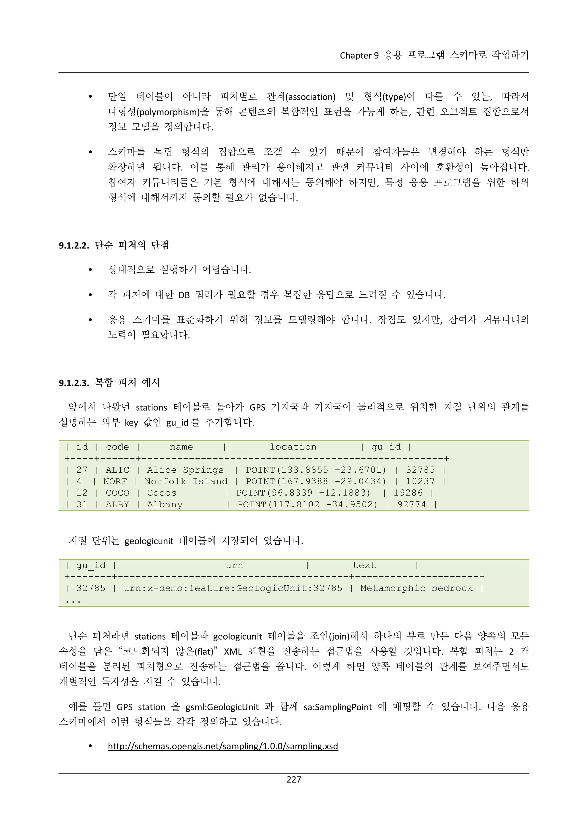 Chapter 9 응용 프로그램 스키마로 작업하기



단일 테이블이 아니라 피처별로 관계(association) 및 형식(type)이 다를 수 있는, 따라서
다형성(polymorphism)을 통해 콘텐츠의 복합적인 표현을 가능케 하는, 관련 오브젝트 집합으로서
정보 모델을 정의합니다.



스키마를 독립 형식의 집합으로 쪼갤 수 있기 때문에 참여자들은 변경해야 하는 형식만
확장하면 됩니다. 이를 통해 관리가 용이해지고 관련 커뮤니티 사이에 호환성이 높아집니다.
참여자 커뮤니티들은 기본 형식에 대해서는 동의해야 하지만, 특정 응용 프로그램을 위한 하위
형식에 대해서까지 동의할 필요가 없습니다.

9.1.2.2. 단순 피처의 단점


상대적으로 실행하기 어렵습니다.



각 피처에 대한 DB 쿼리가 필요할 경우 복잡한 응답으로 느려질 수 있습니다.



응용 스키마를 표준화하기 위해 정보를 모델링해야 합니다. 장점도 있지만, 참여자 커뮤니티의
노력이 필요합니다.

9.1.2.3. 복합 피처 예시
앞에서 나왔던 stations 테이블로 돌아가 GPS 기지국과 기지국이 물리적으로 위치한 지질 단위의 관계를
설명하는 외부 key 값인 gu_id 를 추가합니다.
| id | code |
name
|
location
| gu_id |
+----+------+----------------+--------------------------+-------+
| 27 | ALIC | Alice Springs | POINT(133.8855 -23.6701) | 32785 |
| 4 | NORF | Norfolk Island | POINT(167.9388 -29.0434) | 10237 |
| 12 | COCO | Cocos
| POINT(96.8339 -12.1883) | 19286 |
| 31 | ALBY | Albany
| POINT(117.8102 -34.9502) | 92774 |

지질 단위는 geologicunit 테이블에 저장되어 있습니다.
| gu_id |
urn
|
text
|
+-------+---------------------------------------+---------------------+
| 32785 | urn:x-demo:feature:GeologicUnit:32785 | Metamorphic bedrock |
...

단순 피처라면 stations 테이블과 geologicunit 테이블을 조인(join)해서 하나의 뷰로 만든 다음 양쪽의 모든
속성을 담은 “코드화되지 않은(flat)” XML 표현을 전송하는 접근법을 사용할 것입니다. 복합 피처는 2 개
테이블을 분리된 피처형으로 전송하는 접근법을 씁니다. 이렇게 하면 양쪽 테이블의 관계를 보여주면서도
개별적인 독자성을 지킬 수 있습니다.
예를 들면 GPS station 을 gsml:GeologicUnit 과 함께 sa:SamplingPoint 에 매핑할 수 있습니다. 다음 응용
스키마에서 이런 형식들을 각각 정의하고 있습니다.


http://schemas.opengis.net/sampling/1.0.0/sampling.xsd
227

 