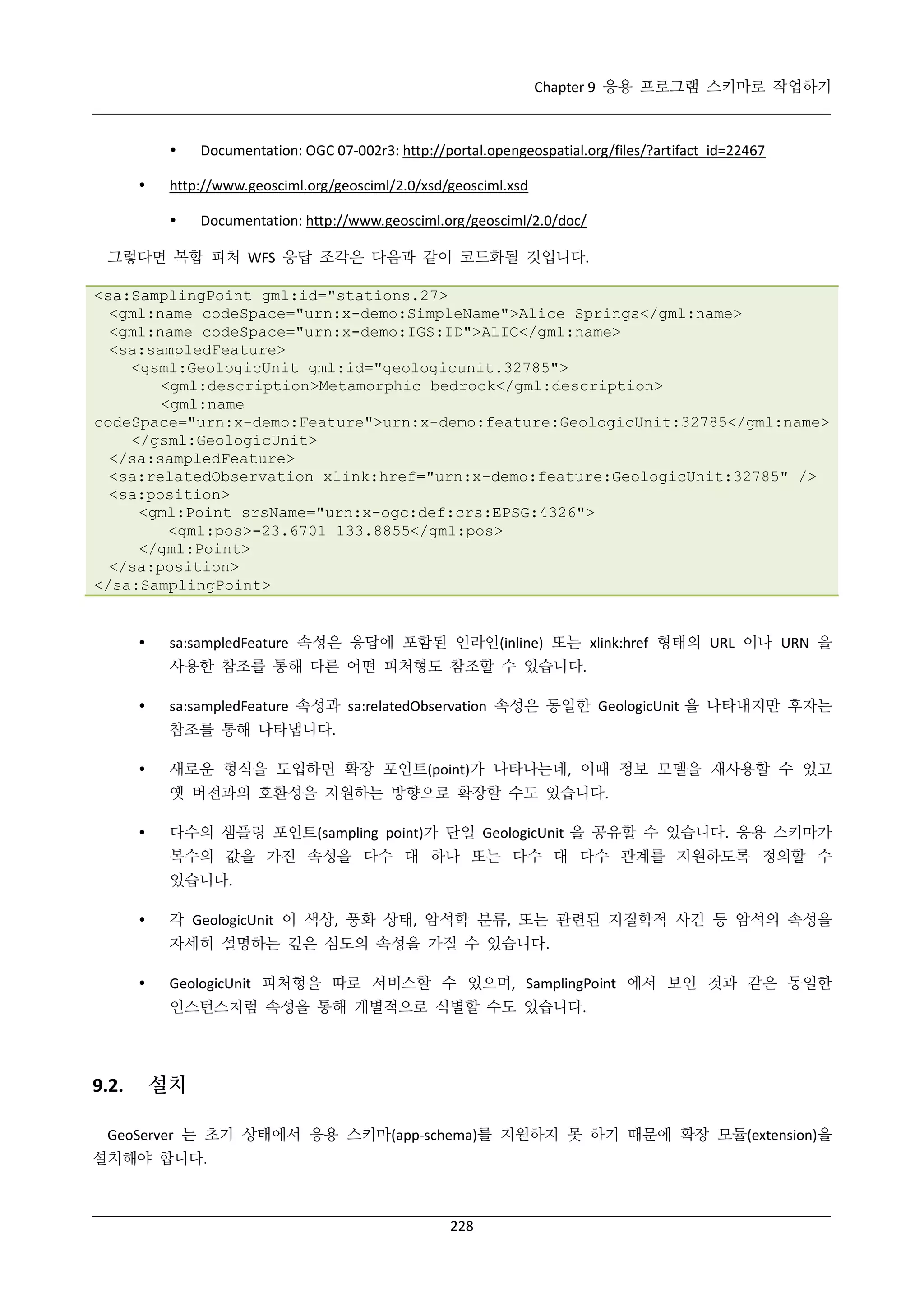 Chapter 9 응용 프로그램 스키마로 작업하기




Documentation: OGC 07-002r3: http://portal.opengeospatial.org/files/?artifact_id=22467

http://www.geosciml.org/geosciml/2.0/xsd/geosciml.xsd


Documentation: http://www.geosciml.org/geosciml/2.0/doc/

그렇다면 복합 피처 WFS 응답 조각은 다음과 같이 코드화될 것입니다.
<sa:SamplingPoint gml:id="stations.27>
<gml:name codeSpace="urn:x-demo:SimpleName">Alice Springs</gml:name>
<gml:name codeSpace="urn:x-demo:IGS:ID">ALIC</gml:name>
<sa:sampledFeature>
<gsml:GeologicUnit gml:id="geologicunit.32785">
<gml:description>Metamorphic bedrock</gml:description>
<gml:name
codeSpace="urn:x-demo:Feature">urn:x-demo:feature:GeologicUnit:32785</gml:name>
</gsml:GeologicUnit>
</sa:sampledFeature>
<sa:relatedObservation xlink:href="urn:x-demo:feature:GeologicUnit:32785" />
<sa:position>
<gml:Point srsName="urn:x-ogc:def:crs:EPSG:4326">
<gml:pos>-23.6701 133.8855</gml:pos>
</gml:Point>
</sa:position>
</sa:SamplingPoint>



sa:sampledFeature 속성은 응답에 포함된 인라인(inline) 또는 xlink:href 형태의 URL 이나 URN 을
사용한 참조를 통해 다른 어떤 피처형도 참조할 수 있습니다.



sa:sampledFeature 속성과 sa:relatedObservation 속성은 동일한 GeologicUnit 을 나타내지만 후자는
참조를 통해 나타냅니다.



새로운 형식을 도입하면 확장 포인트(point)가 나타나는데, 이때 정보 모델을 재사용할 수 있고
옛 버전과의 호환성을 지원하는 방향으로 확장할 수도 있습니다.



다수의 샘플링 포인트(sampling point)가 단일 GeologicUnit 을 공유할 수 있습니다. 응용 스키마가
복수의 값을 가진 속성을 다수 대 하나 또는 다수 대 다수 관계를 지원하도록 정의할 수
있습니다.



각 GeologicUnit 이 색상, 풍화 상태, 암석학 분류, 또는 관련된 지질학적 사건 등 암석의 속성을
자세히 설명하는 깊은 심도의 속성을 가질 수 있습니다.



GeologicUnit 피처형을 따로 서비스할 수 있으며, SamplingPoint 에서 보인 것과 같은 동일한
인스턴스처럼 속성을 통해 개별적으로 식별할 수도 있습니다.

9.2.

설치

GeoServer 는 초기 상태에서 응용 스키마(app-schema)를 지원하지 못 하기 때문에 확장 모듈(extension)을
설치해야 합니다.

228

 