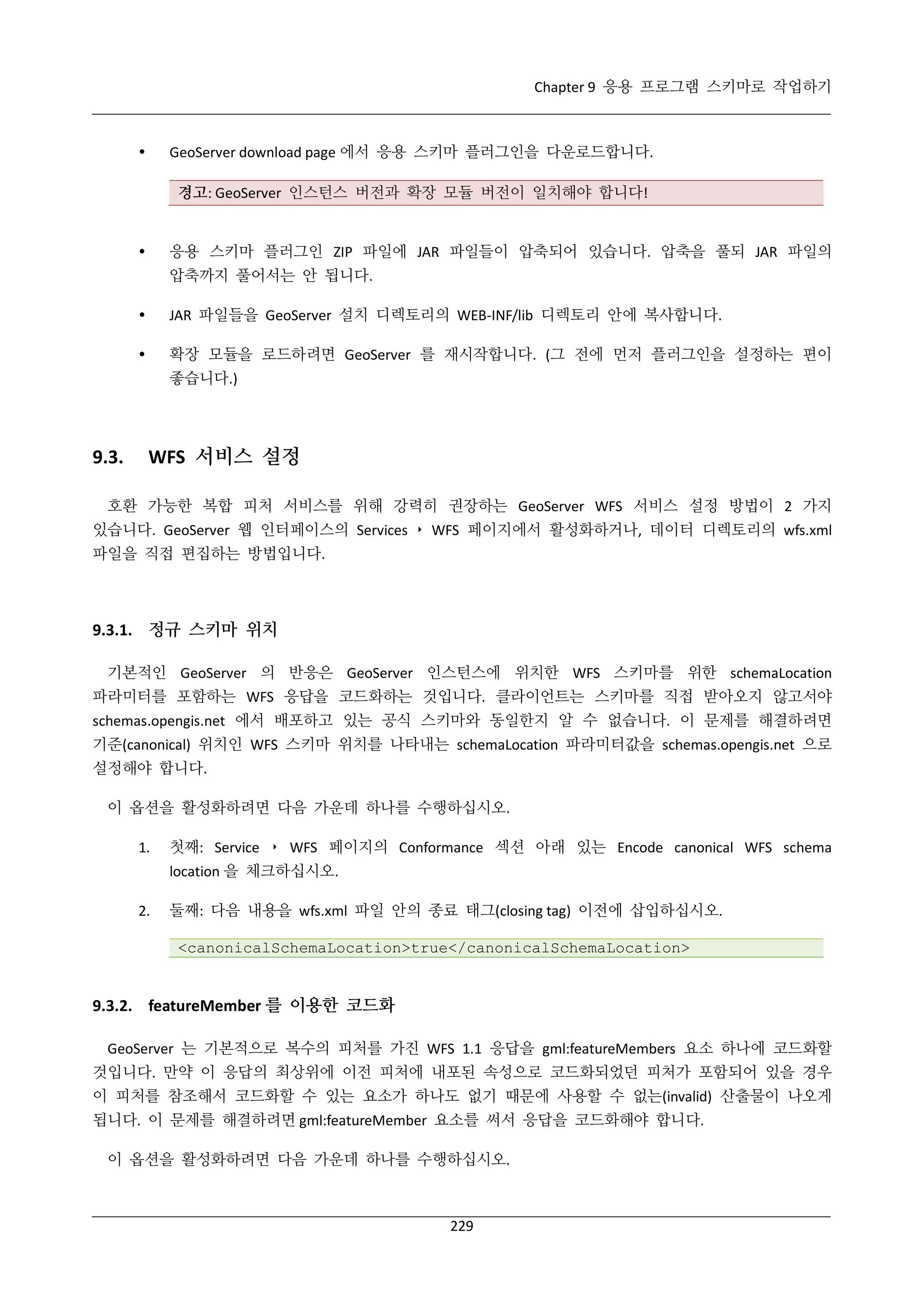 Chapter 9 응용 프로그램 스키마로 작업하기

GeoServer download page 에서 응용 스키마 플러그인을 다운로드합니다.



경고: GeoServer 인스턴스 버전과 확장 모듈 버전이 일치해야 합니다!

응용 스키마 플러그인 ZIP 파일에 JAR 파일들이 압축되어 있습니다. 압축을 풀되 JAR 파일의



압축까지 풀어서는 안 됩니다.


JAR 파일들을 GeoServer 설치 디렉토리의 WEB-INF/lib 디렉토리 안에 복사합니다.



확장 모듈을 로드하려면 GeoServer 를 재시작합니다. (그 전에 먼저 플러그인을 설정하는 편이
좋습니다.)

9.3.

WFS 서비스 설정

호환 가능한 복합 피처 서비스를 위해 강력히 권장하는 GeoServer WFS 서비스 설정 방법이 2 가지
있습니다. GeoServer 웹 인터페이스의 Services ‣ WFS 페이지에서 활성화하거나, 데이터 디렉토리의 wfs.xml
파일을 직접 편집하는 방법입니다.

9.3.1. 정규 스키마 위치
기본적인 GeoServer 의 반응은 GeoServer 인스턴스에 위치한 WFS 스키마를 위한 schemaLocation
파라미터를 포함하는 WFS 응답을 코드화하는 것입니다. 클라이언트는 스키마를 직접 받아오지 않고서야
schemas.opengis.net 에서 배포하고 있는 공식 스키마와 동일한지 알 수 없습니다. 이 문제를 해결하려면
기준(canonical) 위치인 WFS 스키마 위치를 나타내는 schemaLocation 파라미터값을 schemas.opengis.net 으로
설정해야 합니다.
이 옵션을 활성화하려면 다음 가운데 하나를 수행하십시오.
1.

첫째: Service ‣ WFS 페이지의 Conformance 섹션 아래 있는 Encode canonical WFS schema
location 을 체크하십시오.

2.

둘째: 다음 내용을 wfs.xml 파일 안의 종료 태그(closing tag) 이전에 삽입하십시오.
<canonicalSchemaLocation>true</canonicalSchemaLocation>

9.3.2. featureMember 를 이용한 코드화
GeoServer 는 기본적으로 복수의 피처를 가진 WFS 1.1 응답을 gml:featureMembers 요소 하나에 코드화할
것입니다. 만약 이 응답의 최상위에 이전 피처에 내포된 속성으로 코드화되었던 피처가 포함되어 있을 경우
이 피처를 참조해서 코드화할 수 있는 요소가 하나도 없기 때문에 사용할 수 없는(invalid) 산출물이 나오게
됩니다. 이 문제를 해결하려면 gml:featureMember 요소를 써서 응답을 코드화해야 합니다.
이 옵션을 활성화하려면 다음 가운데 하나를 수행하십시오.

229

 