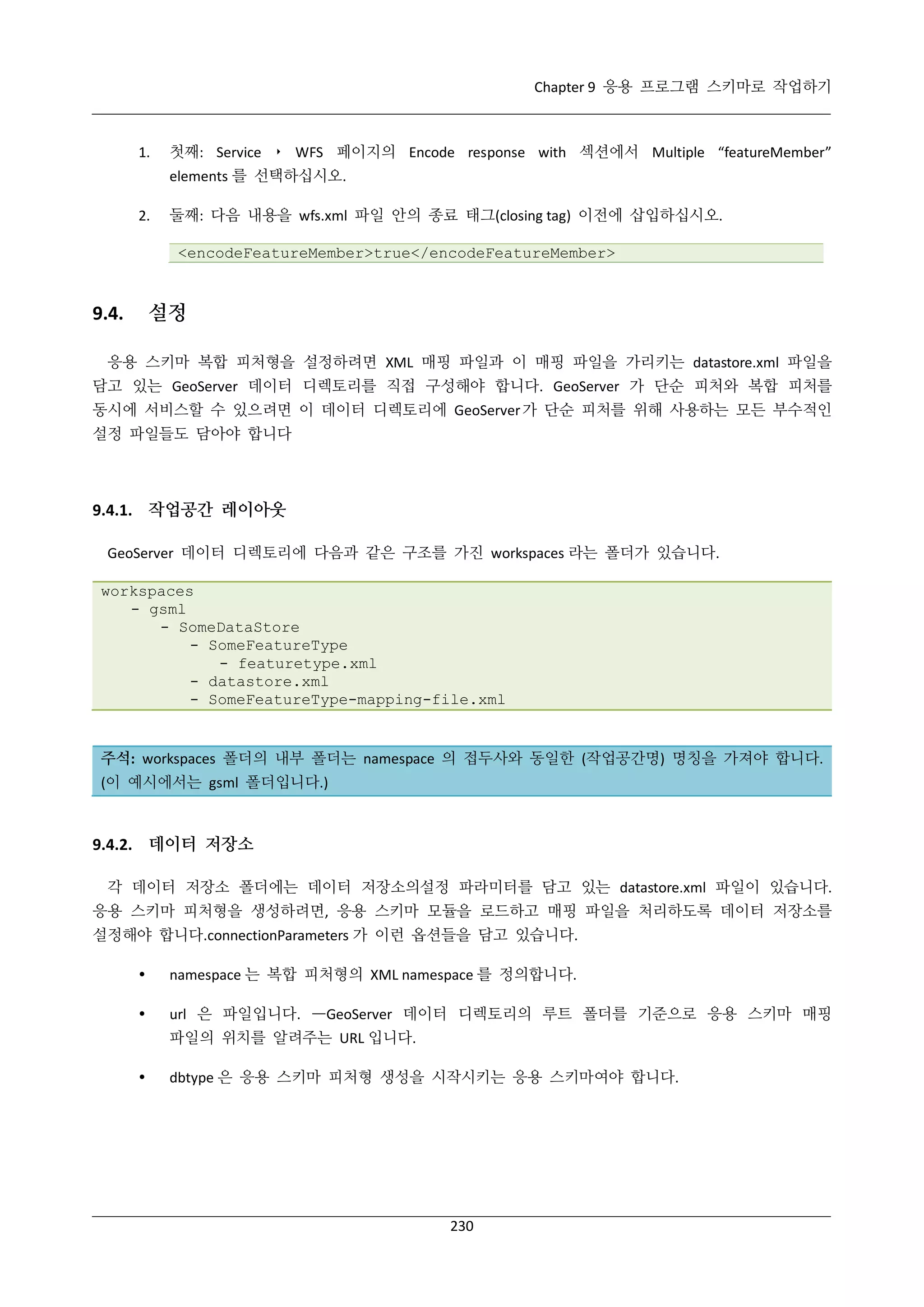 Chapter 9 응용 프로그램 스키마로 작업하기

1.

첫째: Service ‣ WFS 페이지의 Encode response with 섹션에서 Multiple “featureMember”
elements 를 선택하십시오.

2.

둘째: 다음 내용을 wfs.xml 파일 안의 종료 태그(closing tag) 이전에 삽입하십시오.
<encodeFeatureMember>true</encodeFeatureMember>

설정

9.4.

응용 스키마 복합 피처형을 설정하려면 XML 매핑 파일과 이 매핑 파일을 가리키는 datastore.xml 파일을
담고 있는 GeoServer 데이터 디렉토리를 직접 구성해야 합니다. GeoServer 가 단순 피처와 복합 피처를
동시에 서비스할 수 있으려면 이 데이터 디렉토리에 GeoServer 가 단순 피처를 위해 사용하는 모든 부수적인
설정 파일들도 담아야 합니다

9.4.1. 작업공간 레이아웃
GeoServer 데이터 디렉토리에 다음과 같은 구조를 가진 workspaces 라는 폴더가 있습니다.
workspaces
- gsml
- SomeDataStore
- SomeFeatureType
- featuretype.xml
- datastore.xml
- SomeFeatureType-mapping-file.xml

주석: workspaces 폴더의 내부 폴더는 namespace 의 접두사와 동일한 (작업공간명) 명칭을 가져야 합니다.
(이 예시에서는 gsml 폴더입니다.)

9.4.2. 데이터 저장소
각 데이터 저장소 폴더에는 데이터 저장소의설정 파라미터를 담고 있는 datastore.xml 파일이 있습니다.
응용 스키마 피처형을 생성하려면, 응용 스키마 모듈을 로드하고 매핑 파일을 처리하도록 데이터 저장소를
설정해야 합니다.connectionParameters 가 이런 옵션들을 담고 있습니다.


namespace 는 복합 피처형의 XML namespace 를 정의합니다.



url 은 파일입니다. —GeoServer 데이터 디렉토리의 루트 폴더를 기준으로 응용 스키마 매핑
파일의 위치를 알려주는 URL 입니다.



dbtype 은 응용 스키마 피처형 생성을 시작시키는 응용 스키마여야 합니다.

230

 